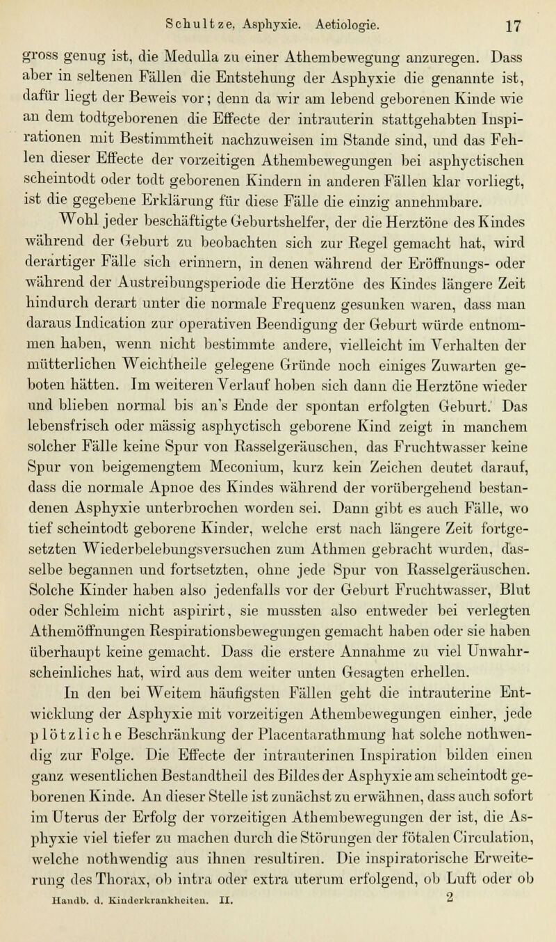 gross genug ist, die Medulla zu einer Athembewegung anzuregen. Dass aber in seltenen Fällen die Entstehung der Asphyxie die genannte ist, dafür liegt der Beweis vor; denn da wir am lebend geborenen Kinde wie an dem todtgeborenen die Effecte der intrauterin stattgehabten Inspi- rationen mit Bestimmtheit nachzuweisen im Stande sind, und das Feh- len dieser Effecte der vorzeitigen Athembewegungen bei asphyctischen scheintodt oder todt geborenen Kindern in anderen Fällen klar vorliegt, ist die gegebene Erklärung für diese Fälle die einzig annehmbare. Wohl jeder beschäftigte Geburtshelfer, der die Herztöne des Kindes während der Geburt zu beobachten sich zur Regel gemacht hat, wird derartiger Fälle sich erinnern, in denen während der Eröffnungs- oder während der Austreibungsperiode die Herztöne des Kindes längere Zeit hindurch derart unter die normale Frequenz gesunken waren, dass man daraus Indication zur operativen Beendigung der Geburt würde entnom- men haben, wenn nicht bestimmte andere, vielleicht im Verhalten der mütterlichen Weichtheile gelegene Gründe noch einiges Zuwarten ge- boten hätten. Im weiteren Verlauf hoben sich dann die Herztöne wieder und blieben normal bis an's Ende der spontan erfolgten Geburt.' Das lebensfrisch oder massig asphyctisch geborene Kind zeigt in manchem solcher Fälle keine Spur von Rasselgeräuschen, das Fruchtwasser keine Spur von beigemengtem Meconium, kurz kein Zeichen deutet darauf, dass die normale Apnoe des Kindes während der vorübergehend bestan- denen Asphyxie unterbrochen worden sei. Dann gibt es auch Fälle, wo tief scheintodt geborene Kinder, welche erst nach längere Zeit fortge- setzten Wiederbelebungsversuchen zum Athmen gebracht wurden, das- selbe begannen und fortsetzten, ohne jede Spur von Rasselgeräuschen. Solche Kinder haben also jedenfalls vor der Geburt Fruchtwasser, Blut oder Schleim nicht aspirirt, sie mussten also entweder bei verlegten Athemöffnungen Respirationsbewegungen gemacht haben oder sie haben überhaupt keine gemacht. Dass die erstere Annahme zu viel Unwahr- scheinliches hat, wird aus dem weiter unten Gesagten erhellen. In den bei Weitem häufigsten Fällen geht die intrauterine Ent- wicklung der Asphyxie mit vorzeitigen Athembewegungen einher, jede plötzliche Beschränkung der Placentarathniung hat solche nothwen- dig zur Folge. Die Effecte der intrauterinen Inspiration bilden einen ganz wesentlichen Bestandtheil des Bildes der Asphyxie am scheintodt ge- borenen Kinde. An dieser Stelle ist zunächst zu erwähnen, dass auch sofort im Uterus der Erfolg der vorzeitigen Atbembewegungen der ist, die As- phyxie viel tiefer zu machen durch die Störungen der fötalen Circulation, welche nothwendig aus ihnen resultiren. Die inspiratorische Erweite- rung des Thorax, ob intra oder extra uterum erfolgend, ob Luft oder ob Handb. d. Kinderkrankheiten. II. «