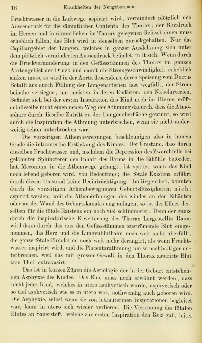 Fruchtwasser in die Luftwege aspirirt wird, vermindert plötzlich den Aussendruck für die sämmtlichen Contenta des Thorax ; der Blutdruck im Herzen und in sämmtlichen im Thorax gelegenen Gefässbahnen muss erheblich fallen, das Blut wird in denselben zurückgehalten. Nur das Capillargebiet der Lungen, welches in ganzer Ausdehnung sich unter dem plötzlich verminderten Aussendruck befindet, füllt sich. Wenn durch die Druckverminderung in den Gefässstämnien des Thorax im ganzen Aortengebiet der Druck und damit die Stromgeschwindigkeit erheblich sinken muss, so wird in der Aorta descendens, deren Speisung vom Ductus Botalli aus durch Füllung der Lungenarterien fast wegfällt, der Strom beinahe versiegen, am meisten in deren Endästen, den Nabelarterien. Befindet sicli bei der ersten Inspiration das Kind noch im Uterus, eröff- net dieselbe nicht einen neuen Weg der Athmung dadurch, dass die Atmo- sphäre durch dieselbe Zutritt zu der Lungenoberfläche gewinnt, so wird durch die Inspiration die Athmung unterbrochen, wenn sie nicht ander- weitig schon unterbrochen war. Die vorzeitigen Athembewegungen beschleunigen also in hohem Grade die intrauterine Erstickung des Kindes. Der Umstand, dass durch dieselben Fruchtwasser und, nachdem die Depression des Zwerchfells bei gelähmten Sphincteren den Inhalt des Darms in die Eihöhle betordert hat, Meconium in die Athemwege gelangt, ist später, wenn das Kind noch lebend geboren wird, von Bedeutung ; die totale Existenz erfahrt durch diesen Umstand keine Beeinträchtigung. Im Gegentheil, konnten durch die vorzeitigen Athembewegungen Geburtsflüssigkeiten nicht aspirirt werden, weil die Athemöffnungen des Kindes an den Eihäuten oder an der Wand des Geburtskanales eng anlagen, so ist der Effect der- selben für die totale Existenz ein noch viel schlimmerer. Denn der ganze durch die inspiratorische Erweiterung des Thorax hergestellte Raum wird dann durch das aus den Gefässstämmen zuströmende Blut einge- nommen, das Herz und die Lungenblutbahn noch weit mehr überfüllt, die ganze fötale Circulation noch weit mehr derangirt, als wenn Frucht- wasser inspirirt wird, und die Placentarathmung um so nachhaltiger un- terbrochen, weil das mit grosser Gewalt in den Thorax aspirirte Blut zum Theil extravasirt. Das ist in kurzen Zügen die Aetiologie der in der Geburt entstehen- den Asphyxie des Kindes. Das Eine muss noch erwähnt werden, dass nicht jedes Kind, welches in utero asphyctisch wurde, asphyctisch oder so tief asphyctisch wie es in utero war, nothwendig auch geboren wird. Die Asphyxie, selbst wenn sie von intrauterinen Inspirationen begleitet war, kann in utero sich wieder verlieren. Die Verarmung des fötalen Blutes an Sauerstoff, welche zur ersten Inspiration den Reiz gab, leitet