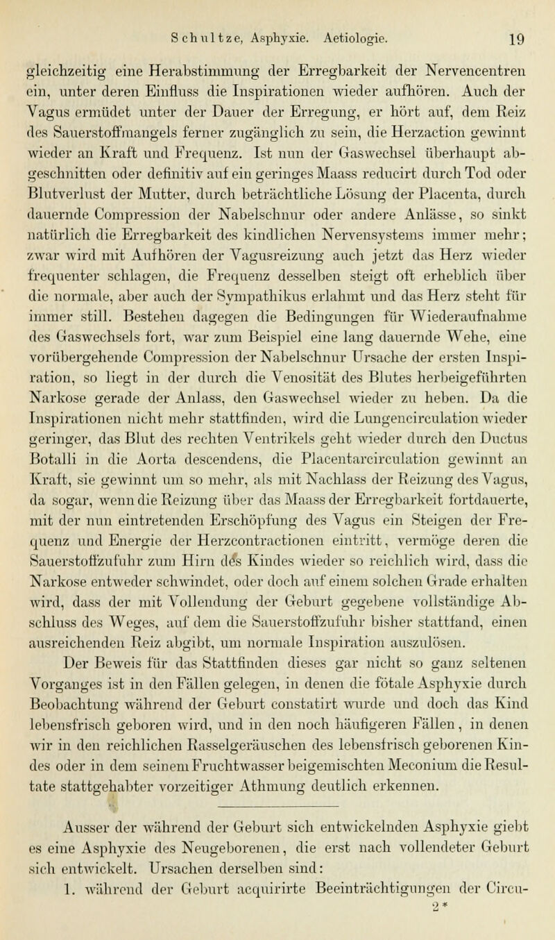 gleichzeitig eine Herabstimmung der Erregbarkeit der Nervencentren ein, unter deren Einfiuss die Inspirationen wieder aufhören. Auch der Vagus ermüdet unter der Dauer der Erregung, er hört auf, dem Reiz des Sauerstoffmangels ferner zugänglich zu sein, die Herzaction gewinnt wieder an Kraft und Frequenz. Ist nun der Gaswechsel überhaupt ab- geschnitten oder definitiv auf ein geringes Maass reducirt durch Tod oder Blutverlust der Mutter, durch beträchtliche Lösung der Placenta, durch dauernde Compression der Nabelschnur oder andere Anlässe, so sinkt natürlich die Erregbarkeit des kindlichen Nervensystems immer mehr; zwar wird mit Aufhören der Vagusreizung auch jetzt das Herz wieder frequenter schlagen, die Frequenz desselben steigt oft erheblich über die normale, aber auch der Sympathikus erlahmt und das Herz steht für immer still. Bestehen dagegen die Bedingungen für Wiederaufnabme des Gaswechsels fort, war zum Beispiel eine lang dauernde Wehe, eine vorübergehende Compression der Nabelschnur Ursache der ersten Inspi- ration, so liegt in der durch die Venosität des Blutes herbeigeführten Narkose gerade der Anlass, den Gaswechsel wieder zu heben. Da die Inspirationen nicht mehr stattfinden, wird die Lungeneirculation wieder geringer, das Blut des rechten Ventrikels geht wieder durch den Ductus Botalli in die Aorta descendens, die Placentarcirculation gewinnt an Kraft, sie gewinnt um so mehr, als mit Nachlass der Reizung des Vagus, da sogar, wenn die Reizung über das Maass der Erregbarkeit fortdauerte, mit der nun eintretenden Erschöpfung des Vagus ein Steigen der Fre- quenz und Energie der Herzcontractionen eintritt, vermöge deren die Sauerstoffzufuhr zum Hirn de*s Kindes wieder so reichlich wird, dass die Narkose entweder schwindet, oder doch auf einem solchen Grade erhalten wird, dass der mit Vollendung der Geburt gegebene vollständige Ab- schluss des Weges, auf dem die Sauerstoffzufuhr bisher stattfand, einen ausreichenden Reiz abgibt, um normale Inspiration auszulösen. Der Beweis für das Stattfinden dieses gar nicht so ganz seltenen Vorganges ist in den Fällen gelegen, in denen die fötale Asphyxie durch Beobachtung während der Geburt constatirt wurde und doch das Kind lebensfrisch geboren wird, und in den noch häufigeren Fällen, in denen wir in den reichlichen Rasselgeräuschen des lebensfrisch geborenen Kin- des oder in dem seinem Fruchtwasser beigemischten Meconium die Resul- tate stattgehabter vorzeitiger Athmung deutlich erkennen. Ausser der während der Geburt sich entwickelnden Asphyxie giebt es eine Asphyxie des Neugeborenen, die erst nach vollendeter Geburt sich entwickelt. Ursachen derselben sind: 1. während der Geburt acquirirte Beeinträchtigungen der Circu-