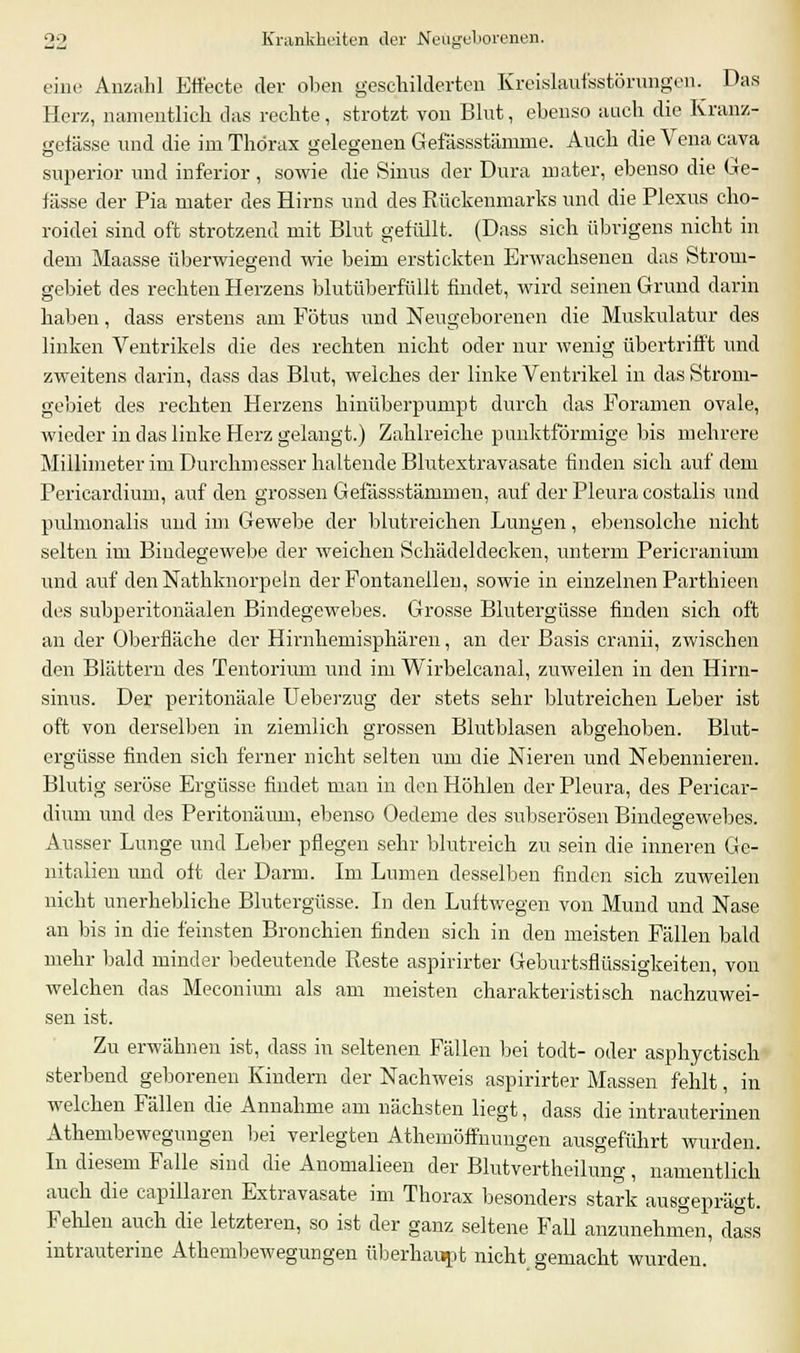 eine Anzahl Effecte der oben geschilderten Kreislaufestörungen. Das Herz, namentlich das rechte, strotzt von Blut, ebenso auch die Kranz- gefässe und die im Thorax gelegenen Gefässstämme. Auch die Vena Cava superior und inferior, sowie die Sinus der Dura mater, ebenso die Ge- lasse der Pia mater des Hirns und des Rückenmarks und die Plexus cho- roidei sind oft strotzend mit Blut gefüllt. (Dass sich übrigens nicht in dem Maasse überwiegend wie beim erstickten Erwachsenen das Strom- gebiet des rechten Herzens blutüberfüllt findet, wird seinen Grund darin haben, dass erstens am Fötus und Neugeborenen die Muskulatur des linken Ventrikels die des rechten nicht oder nur wenig übertrifft und zweitens darin, dass das Blut, welches der linke Ventrikel in das Strom- gebiet des rechten Herzens hinüberpumpt durch das Foramen ovale, wieder in das linke Herz gelangt.) Zahlreiche punktförmige bis mehrere Millimeter im Durchmesser haltende Blutextravasate finden sich auf dem Pericardium, auf den grossen Gefässstänimen, auf der Pleura costalis und pulmonalis und im Gewebe der blutreichen Lungen, ebensolche nicht selten im Bindegewebe der weichen Schädeldecken, unterm Pericranium und auf den Nathknorpeln der Fontanellen, sowie in einzelnen Parthieen des subperitonäalen Bindegewebes. Grosse Blutergüsse finden sich oft an der Oberfläche der Hirnhemisphären, an der Basis cranii, zwischen den Blättern des Tentorium und im Wirbelcanal, zuweilen in den Hirn- sinus. Der peritonäale Ueberzug der stets sehr blutreichen Leber ist oft von derselben in ziemlich grossen Blutblasen abgehoben. Blut- ergüsse finden sich ferner nicht selten um die Nieren und Nebennieren. Blutig seröse Ergüsse findet man in den Höhlen der Pleura, des Pericar- dium und des Peritonäum, ebenso Oedeme des subserösen Bindegewebes. Ausser Lunge und Leber pflegen sehr blutreich zu sein die inneren Ge- nitalien und oft der Darm. Im Liunen desselben finden sich zuweilen nicht unerhebliche Blutergüsse. In den Luftwegen von Mund und Nase an bis in die feinsten Bronchien finden sich in den meisten Fällen bald mehr bald minder bedeutende Reste aspirirter Geburtsflüssigkeiten, von welchen das Meconium als am meisten charakteristisch nachzuwei- sen ist. Zu erwähnen ist, dass in seltenen Fällen bei todt- oder asphyetisch sterbend geborenen Kindern der Nachweis aspirirter Massen fehlt, in welchen Fällen die Annahme am nächsten liegt, dass die intrauterinen Athembewegungen bei verlegten Athemöffnungen ausgeführt wurden. In diesem Falle sind die Anomalieen der Blutvertheilung, namentlich auch die capillaren Extravasate im Thorax besonders stark ausgeprägt. Fehlen auch die letzteren, so ist der ganz seltene Fall anzunehmen, dass intrauterine Athembewegungen überhaupt nicht gemacht wurden.