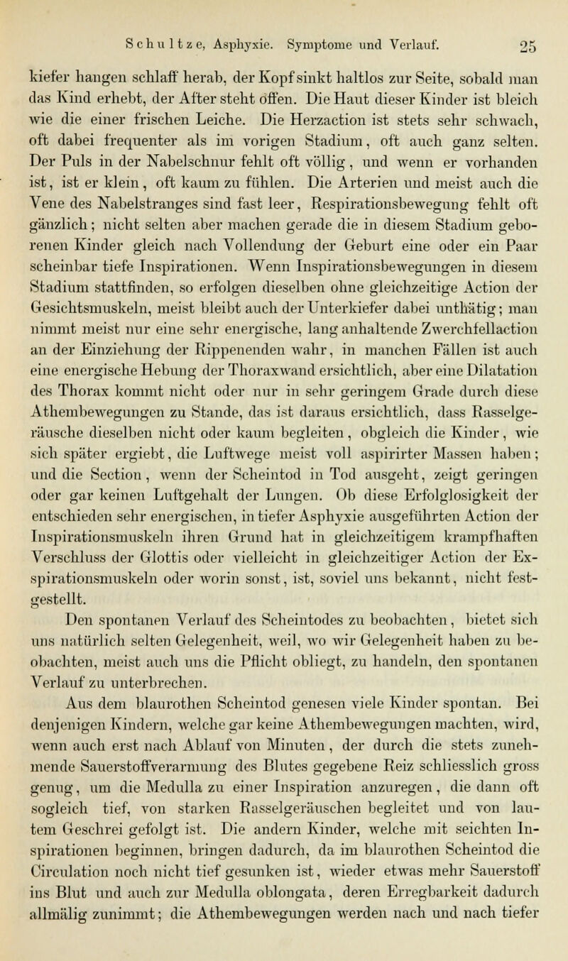 kief'er hangen schlaff herab, der Kopf sinkt haltlos zur Seite, sobald man das Kind erhebt, der After steht offen. Die Haut dieser Kinder ist bleich wie die einer frischen Leiche. Die Herzaction ist stets sehr schwach, oft dabei frequenter als im vorigen Stadium, oft auch ganz selten. Der Puls in der Nabelschnur fehlt oft völlig , und wenn er vorhanden ist, ist er klein, oft kaum zu fühlen. Die Arterien und meist auch die Vene des Nabelstranges sind fast leer, Respirationsbewegung fehlt oft gänzlich; nicht selten aber machen gerade die in diesem Stadium gebo- renen Kinder gleich nach Vollendung der Geburt eine oder ein Paar scheinbar tiefe Inspirationen. Wenn Inspirationsbewegungen in diesem Stadium stattfinden, so erfolgen dieselben ohne gleichzeitige Action der Gesichtsmuskeln, meist bleibt auch der Unterkiefer dabei unthätig; man nimmt meist nur eine sehr energische, lang anhaltende Zwerchfellaction an der Einziehung der Rippenenden wahr, in manchen Fällen ist auch eine energische Hebung der Thoraxwand ersichtlich, aber eine Dilatation des Thorax kommt nicht oder nur in sehr geringem Grade durch diese Athembewegungen zu Stande, das ist daraus ersichtlich, dass Rasselge- räusche dieselben nicht oder kaum begleiten , obgleich die Kinder, wie sich später ergiebt, die Luftwege meist voll aspirirter Massen haben; und die Section, wenn der Scheintod in Tod ausgeht, zeigt geringen oder gar keinen Luftgehalt der Lungen. Ob diese Erfolglosigkeit der entschieden sehr energischen, in tiefer Asphyxie ausgeführten Action der Inspirationsmuskeln ihren Grund hat in gleichzeitigem krampfhaften Verschluss der Glottis oder vielleicht in gleichzeitiger Action der Ex- spirationsmuskeln oder worin sonst, ist, soviel uns bekannt, nicht fest- gestellt. Den spontanen Verlauf des Scheintodes zu beobachten , bietet sich uns natürlich selten Gelegenheit, weil, wo wir Gelegenheit haben zu be- obachten, meist auch uns die Pflicht obliegt, zu handeln, den spontanen Verlauf zu unterbrechen. Aus dem blaurothen Scheintod genesen viele Kinder spontan. Bei denjenigen Kindern, welche gar keine Athembewegungen machten, wird, wenn auch erst nach Ablauf von Minuten , der durch die stets zuneh- mende Sauerstoff Verarmung des Blutes gegebene Reiz schliesslich gross genug, um die Medulla zu einer Inspiration anzuregen, die dann oft sogleich tief, von starken Rasselgeräuschen begleitet und von lau- tem Geschrei gefolgt ist. Die andern Kinder, welche mit seichten In- spirationen beginnen, bringen dadurch, da im blaurothen Scheintod die Circulation noch nicht tief gesunken ist, wieder etwas mehr Sauerstoff ins Blut und auch zur Medulla oblongata, deren Erregbarkeit dadurch allmälig zunimmt; die Athembewegungen werden nach und nach tiefer