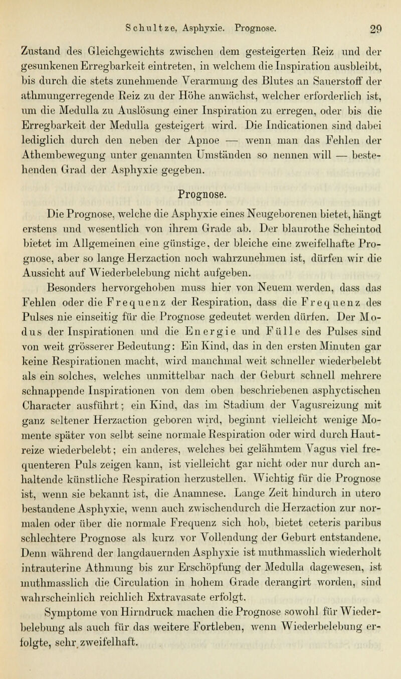 Zustand des Gleichgewichts zwischen dem gesteigerten Reiz und der gesunkenen Erregbarkeit eintreten, in welchem die Inspiration ausbleibt, bis durch die stets zunehmende Verarmung des Blutes an Sauerstorf der athmungerregende Reiz zu der Höhe anwächst, welcher erforderlich ist, um die Medulla zu Auslösung einer Inspiration zu erregen, oder bis die Erregbarkeit der Medulla gesteigert wird. Die Indicationen sind dabei lediglich durch den neben der Apnoe — wenn man das Fehlen der Athembewegung unter genannten Umständen so nennen will — beste- henden Grad der Asphyxie gegeben. Prognose. Die Prognose, welche die Asphyxie eines Neugeborenen bietet, hängt erstens und wesentlich von ihrem Grade ab. Der blaurothe Scheintod bietet im Allgemeinen eine günstige, der bleiche eine zweifelhafte Pro- gnose, aber so lange Herzaction noch wahrzunehmen ist, dürfen wir die Aussicht auf Wiederbelebung nicht aufgeben. Besonders hervorgehoben muss hier von Neuem werden, dass das Fehlen oder die Frequenz der Respiration, dass die BVequenz des Pulses nie einseitig für die Prognose gedeutet werden dürfen. Der Mo- dus der Inspirationen und die Energie und Fülle des Pulses sind von weit grösserer Bedeutung: Ein Kind, das in den ersten Minuten gar keine Respirationen macht, wird manchmal weit schneller wiederbelebt als ein solches, welches unmittelbar nach der Geburt schnell mehrere schnappende Inspirationen von dem oben beschriebenen asphyctischen Character ausführt; ein Kind, das im Stadiimi der Vagusreizung mit ganz seltener Herzaction geboren wird, beginnt vielleicht wenige Mo- mente später von selbt seine normale Respiration oder wird durch Haut- reize wiederbelebt; ein anderes, welches bei gelähmtem Vagus viel fre- quenteren Puls zeigen kann, ist vielleicht gar nicht oder nur durch an- haltende künstliche Respiration herzustellen. Wichtig für die Prognose ist, wenn sie bekannt ist, die Anamnese. Lange Zeit hindurch in utero bestandene Asphyxie, wenn auch zwischendurch die Herzaction zur nor- malen oder über die normale Frequenz sich hob, bietet ceteris paribus schlechtere Prognose als kurz vor Vollendung der Geburt entstandene. Denn während der langdauernden Asphyxie ist muthmasslich wiederholt intrauterine Athmung bis zur Erschöpfung der Medulla dagewesen, ist muthmasslich die Circulation in hohem Grade derangirt worden, sind wahrscheinlich reichlich Extravasate erfolgt. Symptome von Hirndruck machen die Prognose sowohl für Wieder- belebung als auch für das weitere Fortleben, wenn Wiederbelebung er- folgte, sehr, zweifelhaft.