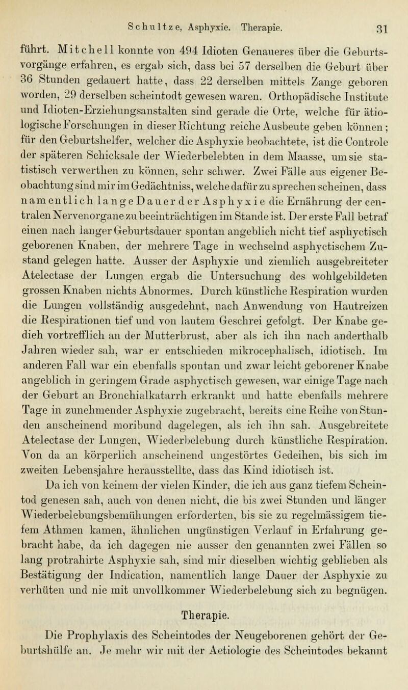 führt. Mitchell konnte von 494 Idioten Genaueres über die Geburts- vorgänge erfahren, es ergab sich, dass bei 57 derselben die Geburt über 36 Stunden gedauert hatte, dass 22 derselben mittels Zange geboren worden, 29 derselben scheintodt gewesen waren. Orthopädische Institute lind Idioten-Erziehungsanstalten sind gerade die Orte, welche für ätio- logische Forschungen in dieser Richtung reiche Ausbeute geben können; für den Geburtshelfer, welcher die Asphyxie beobachtete, ist die Coutrole der späteren Schicksale der Wiederbelebten in dem Maasse, um sie sta- tistisch verwerthen zu können, sehr schwer. Zwei Fälle aus eigener Be- obachtung sind mir im Gedächtniss, welche dafür zu sprechen scheinen, dass namentlich la ngeDau er d erAsphyxie die Ernährung der cen- tralen Nervenorgane zu beeinträchtigen im Stande ist. Der erste Fall betraf einen nach langer Geburtsdauer spontan angeblich nicht tief asphyctisch geborenen Knaben, der mehrere Tage in wechselnd asphyctischem Zu- stand gelegen hatte. Ausser der Asphyxie und ziemlich ausgebreiteter Atelectase der Lungen ergab die Untersuchung des wohlgebildeten grossen Knaben nichts Abnormes. Durch künstliche Respiration wurden die Lungen vollständig ausgedehnt, nach Anwendung von Hautreizen die Respirationen tief und von lautem Geschrei gefolgt. Der Knabe ge- dieh vortrefflich an der Mutterbrust, aber als ich ihn nach anderthalb Jahren wieder sah, war er entschieden mikrocephalisch, idiotisch. Im anderen Fall war ein ebenfalls spontan und zwar leicht geborener Knabe angeblich in geringem Grade asphyctisch gewesen, war einige Tage nach der Geburt an Bronchialkatarrh erkrankt und hatte ebenfalls mehrere Tage in zunehmender Asphyxie zugebracht, bereits eine Reihe von Stun- den anscheinend moribund dagelegen, als ich ihn sah. Ausgebreitete Atelectase der Lungen, Wiederbelebung durch künstliche Respiration. Von da an körperlich anscheinend ungestörtes Gedeihen, bis sich im zweiten Lebensjahre herausstellte, dass das Kind idiotisch ist. Da ich von keinem der vielen Kinder, die ich aus ganz tiefem Schein- tod genesen sah, auch von denen nicht, die bis zwei Stunden und länger Wiederbelebungsbemühungen erforderten, bis sie zu regelmässigem tie- fem Athmen kamen, ähnlichen ungünstigen Verlauf in Erfahrung ge- bracht habe, da ich dagegen nie ausser den genannten zwei Fällen so lang protrahirte Asphyxie sah, sind mir dieselben wichtig geblieben als Bestätigung der Indication, namentlich lange Dauer der Asphyxie zu verhüten und nie mit unvollkommer Wiederbelebung sich zu begnügen. Therapie. Die Prophylaxis des Scheintodes der Neugeborenen gehört der Ge- burtshiilf'e an. Je mehr wir mit der Aetiologie des Scheintodes bekannt