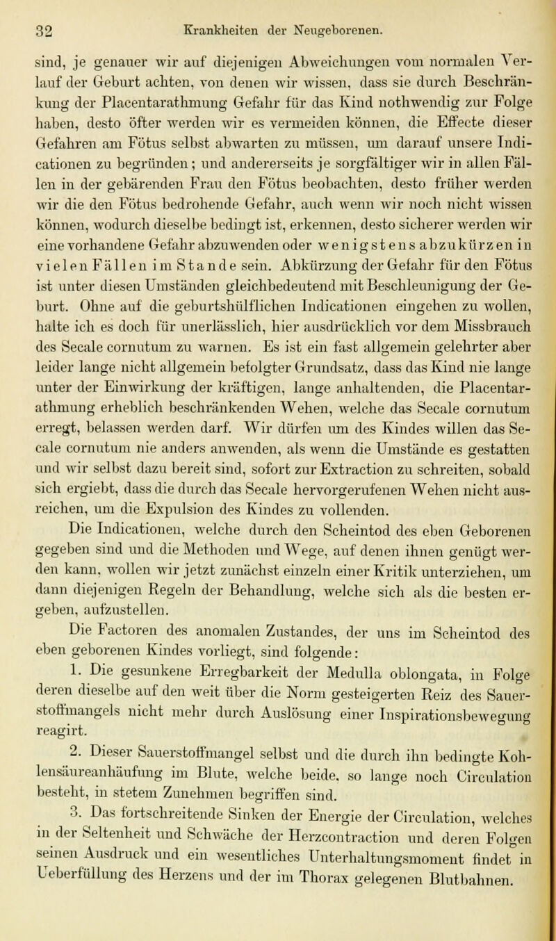 sind, je genauer wir auf diejenigen Abweichungen vom normalen Ver- lauf der Geburt achten, von denen wir wissen, dass sie durch Beschrän- kung der Placentarathmung Gefahr für das Kind nothwendig zur Folge haben, desto öfter werden wir es vermeiden können, die Effecte dieser Gefahren am Fötus selbst abwarten zu müssen, um darauf unsere Indi- cationen zu begründen; und andererseits je sorgfältiger wir in allen Fäl- len in der gebärenden Frau den Fötus beobachten, desto früher werden wir die den Fötus bedrohende Gefahr, auch wenn wir noch nicht wissen können, wodurch dieselbe bedingt ist, erkennen, desto sicherer werden wir eine vorhandene Gefahr abzuwenden oder wenigstens abzukürzen in vielenFällen imStande sein. Abkürzung der Gefahr für den Fötus ist unter diesen Umständen gleichbedeutend mit Beschleunigung der Ge- burt. Ohne auf die geburtshülflichen Indicationen eingehen zu wollen, halte ich es doch für unerlässlich, hier ausdrücklich vor dem Missbrauch des Seeale cornutum zu warnen. Es ist ein fast allgemein gelehrter aber leider lange nicht allgemein befolgter Grundsatz, dass das Kind nie lange unter der Einwirkung der kräftigen, lange anhaltenden, die Placentar- athmung erheblich beschränkenden Wehen, welche das Seeale cornutum erregt, belassen werden darf. Wir dürfen um des Kindes willen das Se- eale cornutum nie anders anwenden, als wenn die Umstände es gestatten und wir selbst dazu bereit sind, sofort zur Extraction zu schreiten, sobald sich ergiebt, dass die durch das Seeale hervorgerufenen Wehen nicht aus- reichen, um die Expulsion des Kindes zu vollenden. Die Indicationen, welche durch den Scheintod des eben Geborenen gegeben sind und die Methoden und Wege, auf denen ihnen genügt wer- den kann, wollen wir jetzt zunächst einzeln einer Kritik unterziehen, um dann diejenigen Regeln der Behandlung, welche sich als die besten er- geben, aufzustellen. Die Factoren des anomalen Zustandes, der uns im Scheintod des eben geborenen Kindes vorliegt, sind folgende: 1. Die gesunkene Erregbarkeit der Medulla oblongata, in Folge deren dieselbe auf den weit über die Norm gesteigerten Reiz des Sauer- stoffmangels nicht mehr durch Auslösung einer Inspirationsbewegung reagirt. 2. Dieser Sauerstoffmangel selbst und die durch ihn bedingte Koh- lensäureanhäufung im Blute, welche beide, so lange noch Circulation besteht, in stetem Zunehmen begriffen sind. 3. Das fortschreitende Sinken der Energie der Circulation, welches in der Seltenheit und Schwäche der Herzcontraction und deren Folgen seinen Ausdruck und ein wesentliches Unterhaltungsmoment findet in Ueberfülhmg des Herzens und der im Thorax gelegenen Blutbahnen.