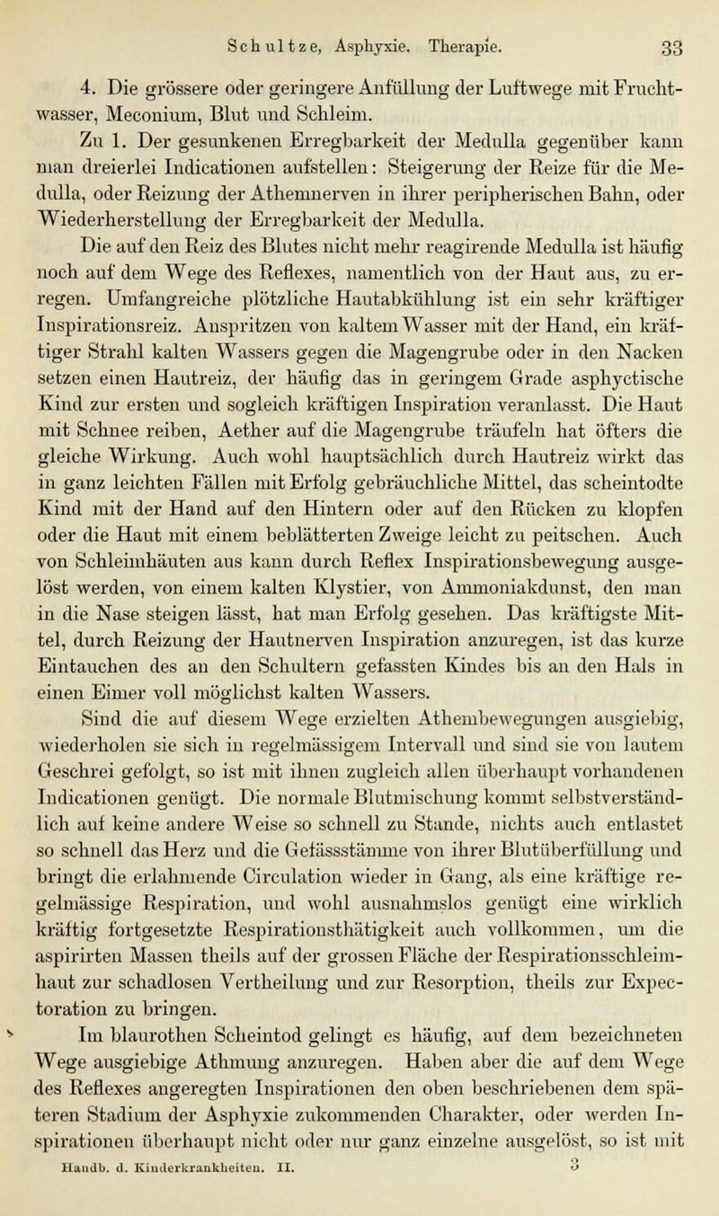 4. Die grössere oder geringere Anfüllung der Luftwege mit Frucht- wasser, Meconiuni, Blut und Schleim. Zu 1. Der gesunkenen Erregbarkeit der Medulla gegenüber kann man dreierlei Indicationen aufstellen: Steigerung der Reize für die Me- dulla, oder Reizung der Athemnerven in ihrer peripherischen Bahn, oder Wiederherstellung der Erregbarkeit der Medulla. Die auf den Reiz des Blutes nicht mehr reagirende Medulla ist häufig noch auf dem Wege des Reflexes, namentlich von der Haut aus, zu er- regen. Umfangreiche plötzliche Hautabkühlung ist ein sehr kräftiger Inspirationsreiz. Anspritzen von kaltem Wasser mit der Hand, ein kräf- tiger Strahl kalten Wassers gegen die Magengrube oder in den Nacken setzen einen Hautreiz, der häufig das in geringem Grade asphyctische Kind zur ersten und sogleich kräftigen Inspiration veranlasst. Die Haut mit Schnee reiben, Aether auf die Magengrube träufeln hat öfters die gleiche Wirkung. Auch wohl hauptsächlich durch Hautreiz wirkt das in ganz leichten Fällen mit Erfolg gebräuchliche Mittel, das scheintodte Kind mit der Hand auf den Hintern oder auf den Rücken zu klopfen oder die Haut mit einem beblätterten Zweige leicht zu peitschen. Auch von Schleimhäuten aus kann durch Reflex Inspirationsbewegung ausge- löst werden, von einem kalten Klystier, von Ammoniakdunst, den man in die Nase steigen lässt, hat man Erfolg gesehen. Das kräftigste Mit- tel, durch Reizung der Hautnerven Inspiration anzuregen, ist das kurze Eintauchen des an den Schultern gefassten Kindes bis an den Hals in einen Eimer voll möglichst kalten Wassers. Sind die auf diesem Wege erzielten Athembewegungen ausgiebig, wiederholen sie sich in regelmässigem Intervall und sind sie von lautem Geschrei gefolgt, so ist mit ihnen zugleich allen überhaupt vorhandenen Indicationen genügt. Die normale Blutmischung kommt selbstverständ- lich auf keine andere Weise so schnell zu Stande, nichts auch entlastet so schnell das Herz und die Gefässstämme von ihrer Blutüberfüllung und bringt die erlahmende Circulation wieder in Gang, als eine kräftige re- gelmässige Respiration, und wohl ausnahmslos genügt eine wirklich kräftig fortgesetzte Respirationsthätigkeit auch vollkommen, um die aspirirten Massen theils auf der grossen Fläche der Respirationsschleim- haut zur schadlosen Vertheilung und zur Resorption, theils zur Expec- toration zu bringen. Im blaurothen Scheintod gelingt es häufig, auf dem bezeichneten Wege ausgiebige Athmung anzuregen. Haben aber die auf dem Wege des Reflexes angeregten Inspirationen den oben beschriebenen dem spä- teren Stadium der Asphyxie zukommenden Charakter, oder werden In- spirationen überhaupt nicht oder nur ganz einzelne ausgelöst, so ist mit Handb. d. Kinderkrankheiten. II. O