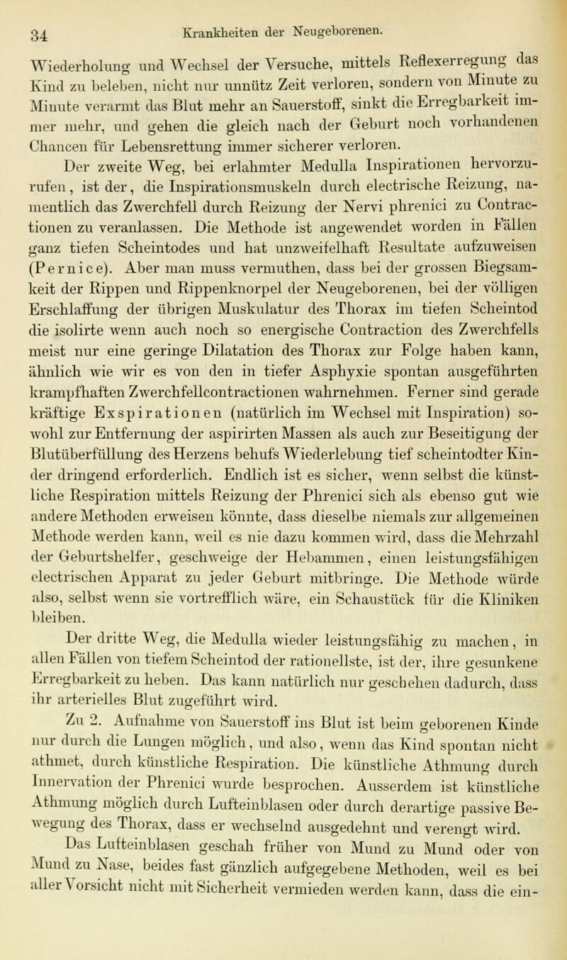 Wiederholung und Wechsel der Versuche, mittels Reflexerregung das Kind zu beleben, nicht nur unnütz Zeit verloren, sondern von Minute zu Minute verarmt das Blut mehr an Sauerstoff, sinkt die Erregbarkeit im- mer mehr, und gehen die gleich nach der Geburt noch vorhandenen Chancen für Lebensrettung immer sicherer verloren. Der zweite Weg, bei erlahmter Medulla Inspirationen hervorzu- rufen , ist der, die Inspirationsmuskeln durch electrische Reizung, na- mentlich das Zwerchfell durch Reizung der Nervi phrenici zu Contrac- tionen zu veranlassen. Die Methode ist angewendet worden in Fällen ganz tiefen Scheintodes und hat unzweifelhaft Resultate aufzuweisen (Pernice). Aber man muss vermuthen, dass bei der grossen Biegsam- keit der Rippen und Rippenknorpel der Neugeborenen, bei der völligen Erschlaffung der übrigen Muskulatur des Thorax im tiefen Scheintod die isolirte wenn auch noch so energische Contraction des Zwerchfells meist nur eine geringe Dilatation des Thorax zur Folge haben kann, ähnlich wie wir es von den in tiefer Asphyxie spontan ausgeführten krampfhaften Zwerchfellcontractionen wahrnehmen. Ferner sind gerade kräftige Exspirationen (natürlich im Wechsel mit Inspiration) so- wohl zur Entfernung der aspirirten Massen als auch zur Beseitigung der Blutüberfüllung des Herzens behufs Wiederlebung tief scheintodter Kin- der dringend erforderlich. Endlich ist es sicher, wenn selbst die künst- liche Respiration mittels Reizung der Phrenici sich als ebenso gut wie andere Methoden erweisen könnte, dass dieselbe niemals zur allgemeinen Methode werden kann, weil es nie dazu kommen wird, dass die Mehrzahl der C4eburtshelfer, geschweige der Hebammen, einen leistungsfähigen electrischen Apparat zu jeder Geburt mitbringe. Die Methode würde also, selbst wenn sie vortrefflich wäre, ein Schaustück für die Kliniken bleiben. Der dritte Weg, die Medulla wieder leistungsfähig zu machen, in allen Fällen von tiefem Scheintod der rationellste, ist der, ihre gesunkene Erregbarkeit zu heben. Das kann natürlich nur geschehen dadurch, dass ihr arterielles Blut zugeführt wird. Zu 2. Aufnahme von Sauerstoff ins Blut ist beim geborenen Kinde nur durch die Lungen möglich, und also, wenn das Kind spontan nicht athmet, durch künstliche Respiration. Die künstliche Athmung durch Innervation der Phrenici wurde besprochen. Ausserdem ist künstliche Athmung möglich durch Lufteinblasen oder durch derartige passive Be- wegung des Thorax, dass er wechselnd ausgedehnt und verengt wird. Das Lufteinblasen geschah früher von Mund zu Mund oder von Mund zu Nase, beides fast gänzlich aufgegebene Methoden, weil es bei aller Vorsicht nicht mit Sicherheit vermieden werden kann, dass die ein-