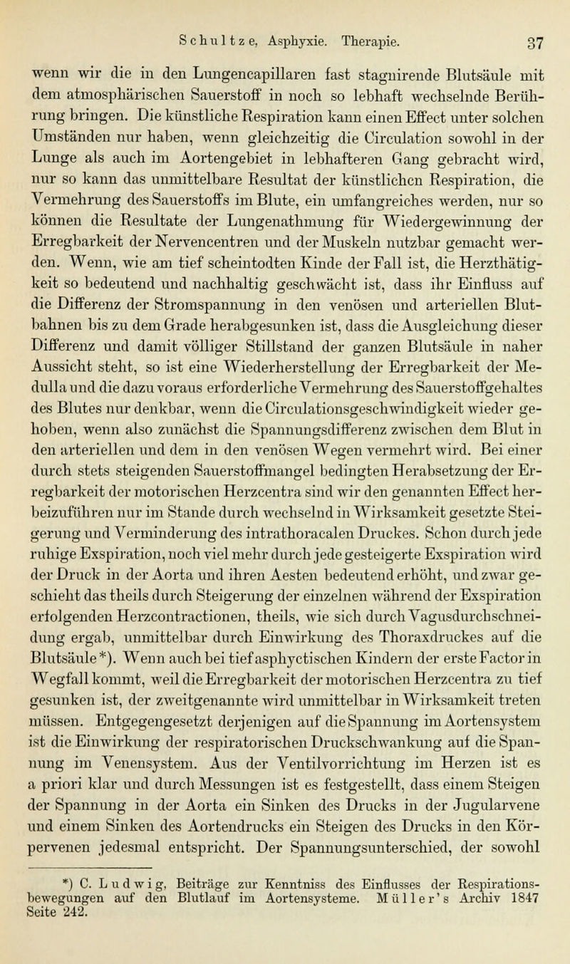 wenn wir die in den Lungencapillaren fast stagnirende Blutsäule mit dem atmosphärischen Sauerstoff in noch so lebhaft wechselnde Berüh- rung bringen. Die künstliche Respiration kann einen Effect unter solchen Umständen nur haben, wenn gleichzeitig die Circulation sowohl in der Lunge als auch im Aortengebiet in lebhafteren Gang gebracht wird, nur so kann das unmittelbare Resultat der künstlichen Respiration, die Vermehrung des Sauerstoffs im Blute, ein umfangreiches werden, nur so können die Resultate der Lungenathmung für Wiedergewinnung der Erregbarkeit der Nervencentren und der Muskeln nutzbar gemacht wer- den. Wenn, wie am tief scheintodten Kinde der Fall ist, die Herzthätig- keit so bedeutend und nachhaltig geschwächt ist, dass ihr Einfluss auf die Differenz der Stromspannung in den venösen und arteriellen Blut- bahnen bis zu dem Grade herabgesunken ist, dass die Ausgleichung dieser Differenz und damit völliger Stillstand der ganzen Blutsäule in naher Aussicht steht, so ist eine Wiederherstellung der Erregbarkeit der Me- dulla und die dazu voraus erforderliche Vermehrung des Sauerstoffgehaltes des Blutes nur denkbar, wenn die Circulationsgeschwindigkeit wieder ge- hoben, wenn also zunächst die Spannungsdifferenz zwischen dem Blut in den arteriellen und dem in den venösen Wegen vermehrt wird. Bei einer durch stets steigenden Sauerstoffmangel bedingten Herabsetzung der Er- regbarkeit der motorischen Herzcentra sind wir den genannten Effect her- beizuführen nur im Stande durch wechselnd in Wirksamkeit gesetzte Stei- gerung und Verminderung des intrathoracalen Druckes. Schon durch jede ruhige Exspiration, noch viel mehr durch jede gesteigerte Exspiration wird der Druck in der Aorta und ihren Aesteu bedeutend erhöht, und zwar ge- schieht das theils durch Steigerung der einzelnen während der Exspiration erfolgenden Herzcontractionen, theils, wie sich durch Vagusdur eh schnei- dung ergab, unmittelbar durch Einwirkung des Thoraxdruckes auf die Blutsäule*). Wenn auch bei tief asphyetischen Kindern der erste Factor in Wegfall kommt, weil die Erregbarkeit der motorischen Herzcentra zu tief gesunken ist, der zweitgenannte wird unmittelbar in Wirksamkeit treten müssen. Entgegengesetzt derjenigen auf die Spannung im Aortensystem ist die Einwirkung der respiratorischen Druckschwankung auf die Span- nung im Venensystem. Aus der Ventilvorrichtung im Herzen ist es a priori klar und durch Messungen ist es festgestellt, dass einem Steigen der Spannung in der Aorta ein Sinken des Drucks in der Jugularvene und einem Sinken des Aortendrucks ein Steigen des Drucks in den Kör- pervenen jedesmal entspricht. Der Spannungsunterschied, der sowohl *) C. Ludwig, Beiträge zur Kenntniss des Einflusses der Respirations- bewegungen auf den Blutlauf im Aortensysteme. Müller's Archiv 1847 Seite 242.