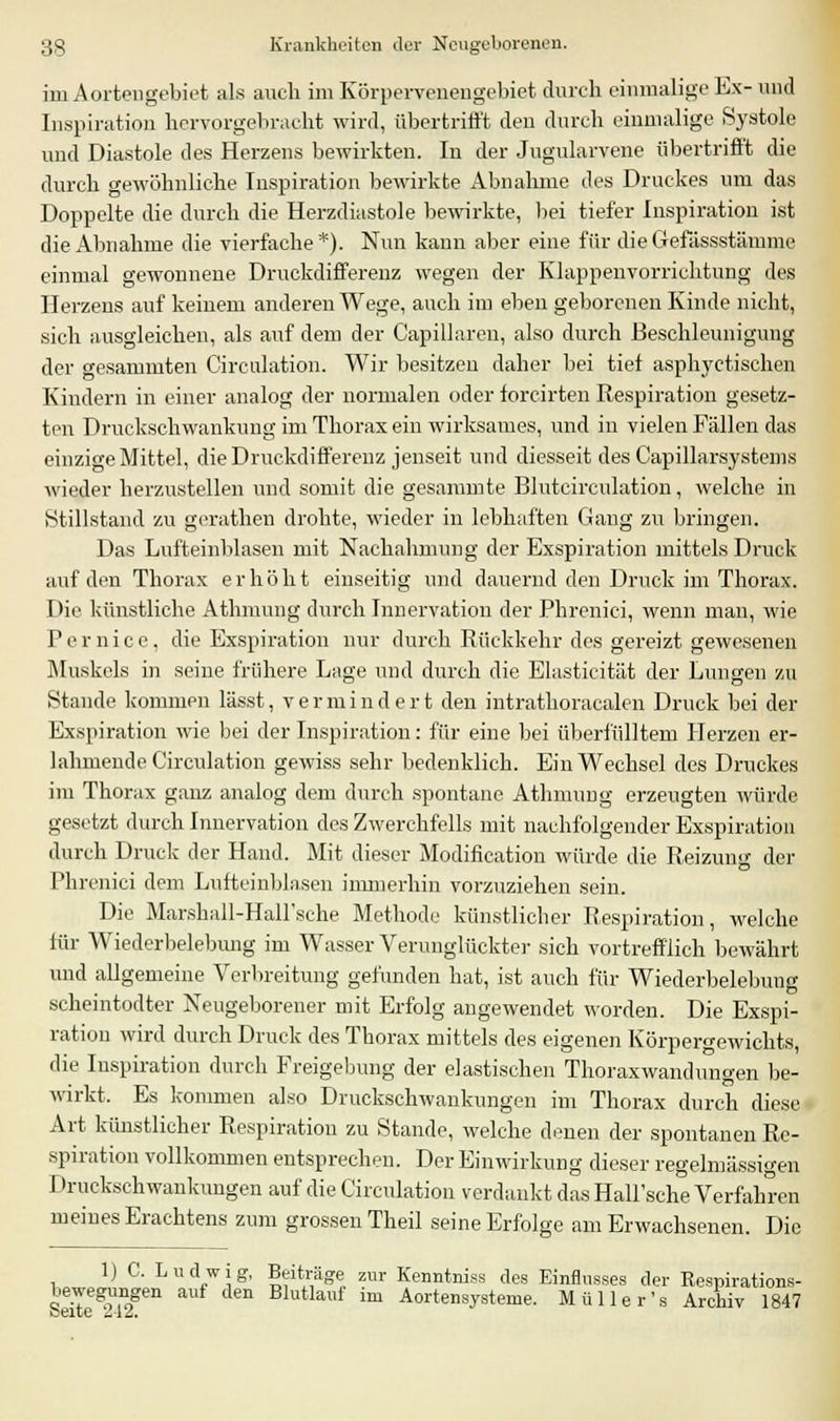 im Aorten gebiet als auch im Körpervenengebiet durch einmalige Ex- und Inspiration hervorgebracht wird, übertrifft den durch einmalige Systole und Diastole des Herzens bewirkten. In der Jugularvene übertrifft die durch gewöhnliche Inspiration bewirkte Abnahme des Druckes um das Doppelte die durch die Herzdiastole bewirkte, bei tiefer Inspiration ist die Abnahme die vierfache *). Nun kann aber eine für dieGefässstämme einmal gewonnene Druckdifferenz wegen der Klappenvorrichtung des Herzens auf keinem anderen Wege, auch im eben geborenen Kinde nicht, sich ausgleichen, als auf dem der Capillaren, also durch Beschleunigung der gesammten Circulation. Wir besitzen daher bei tief asphyctischen Kindern in einer analog der normalen oder forcirten Respiration gesetz- ten Druckschwankung im Thorax ein wirksames, und in vielen Fällen das einzige Mittel, die Druckdifferenz jenseit und diesseit des Capillarsystems wieder herzustellen und somit die gesammte Blutcirculation, welche in Stillstand zu gerathen drohte, wieder in lebhaften Gang zu bringen. Das Lufteinblasen mit Nachahmung der Exspiration mittels Druck auf den Thorax erhöht einseitig und dauernd den Druck im Thorax. Die künstliche Athmung durch Innervation der Phrenici, wenn man, wie Pernice, die Exspiration nur durch Rückkehr des gereizt gewesenen Muskels in seine frühere Lage und durch die Elasticität der Lungen zu Stande kommen lässt, vermindert den intrathoracalen Druck bei der Exspiration wie bei der Inspiration: für eine bei überfüllten! Herzen er- lahmende Circulation gewiss sehr bedenklich. Ein Wechsel des Druckes im Thorax ganz analog dem durch spontane Athmung erzeugten würde gesetzt durch Innervation des Zwerchfells mit nachfolgender Exspiration durch Druck der Hand. Mit dieser Modifikation würde die Reizung der Phrenici dem Lufteinblasen immerhin vorzuziehen sein. Die Marshall-HaH'sche Methode künstlicher Respiration, welche für Wiederbelebung im Wasser Verunglückter sich vortrefflich bewährt und allgemeine Verbreitung gefunden hat, ist auch für Wiederbelebung scheintodter Neugeborener mit Erfolg angewendet worden. Die Exspi- ration wird durch Druck des Thorax mittels des eigenen Körpergewichts, die Inspiration durch Freigebung der elastischen Thoraxwandungen be- wirkt. Es kommen also Druckschwankungen im Thorax durch diese Art künstlicher Respiration zu Stande, welche denen der spontanen Re- spiration vollkommen entsprechen. Der Einwirkung dieser regelmässigen Druckschwankungen auf die Circulation verdankt das Hall'sche Verfahren meines Erachtens zum grossen Theil seine Erfolge am Erwachsenen. Die lj C. Ludwig, Beiträge zur Kenntniss des Einflusses der Respirations- s'eite^T2gen Blutlauf im Aortensysteme. Müller's Archiv 1847