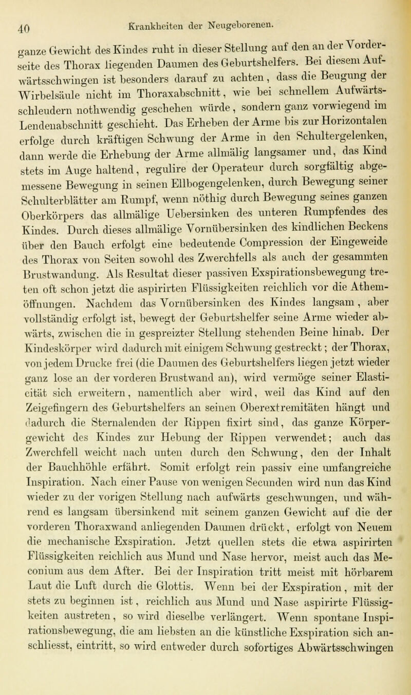 ganze Gewicht des Kindes ruht in dieser Stellung auf den an der Vorder- seite des Thorax liegenden Daumen des Geburtshelfers. Bei diesem Auf- wärtsschwingen ist besonders darauf zu achten, dass die Beugung der Wirbelsäule nicht im Thoraxabscbnitt, wie bei schnellem Aufwärts- schleudern nothwendig geschehen würde, sondern ganz vorwiegend im Lendenabschnitt geschieht. Das Erheben der Arme bis zur Horizontalen erfolge durch kräftigen Schwung der Arme in den Schultergelenken, dann werde die Erhebung der Arme allmälig langsamer und, das Kind stets im Auge haltend, regulire der Operateur durch sorgfältig abge- messene Bewegung in seinen Ellbogengelenken, durch Bewegung seiner Schulterblätter am Rumpf, wenn nöthig durch Bewegung seines ganzen Oberkörpers das allmälige Uebersinken des unteren Rumpfendes des Kindes. Durch dieses allmälige Vornübersinken des kindlichen Beckens über den Bauch erfolgt eine bedeutende Compression der Eingeweide des Thorax von Seiten sowohl des Zwerchfells als auch der gesammten Brustwandung. Als Resultat dieser passiven Exspirationsbewegung tre- ten oft schon jetzt die aspirirten Flüssigkeiten reichlich vor die Athem- öffnuneen. Nachdem das Vornübersinken des Kindes langsam, aber vollständig erfolgt ist, bewegt der Geburtshelfer seine Arme wieder ab- wärts, zwischen die in gespreizter Stellung stehenden Beine hinab. Der Kindeskörper wird dadurch mit einigem Schwung gestreckt; der Thorax, von jedem Drucke frei (die Daumen des Geburtshelfers liegen jetzt wieder ganz lose an der vorderen Brustwand an), wird vermöge seiner Elasti- cität sich erweitern, namentlich aber wird, weil das Kind auf den Zeigefingern des Geburtshelfers an seinen Oberextremitäten hängt und dadurch die Sternalenden der Rippen fixirt sind, das ganze Körper- gewicht des Kindes zur Hebung der Rippen verwendet; auch das Zwerchfell weicht nach unten durch den Schwung, den der Inhalt der Bauchhöhle erfährt. Somit erfolgt rein passiv eine umfangreiche Inspiration. Nach einer Pause von wenigen Secunden wird nun das Kind wieder zu der vorigen Stellung nach aufwärts geschwungen, und wäh- rend es langsam übersinkend mit seinem ganzen Gewicht auf die der vorderen Thoraxwand anliegenden Damnen drückt, erfolgt von Neuem die mechanische Exspiration. Jetzt quellen stets die etwa aspirirten Flüssigkeiten reichlich aus Mund und Nase hervor, meist auch das Me- conimn aus dem After. Bei der Inspiration tritt meist mit hörbarem Laut die Luft durch die Glottis. Wenn bei der Exspiration, mit der stets zu beginnen ist, reichlich aus Mund und Nase aspirirte Flüssig- keiten austreten, so wird dieselbe verlängert. Wenn spontane Inspi- rationsbewegung, die am liebsten an die künstliche Exspiration sich an- schliesst, eintritt, so wird entweder durch sofortiges Abwärtsschwingen