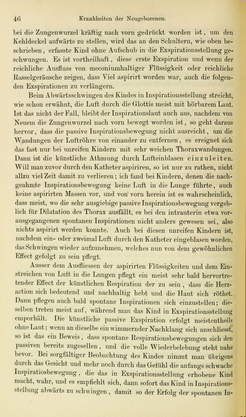 bei die Zungenwurzel kräftig nach vorn gedrückt worden ist, um den Kehldeckel aufwärts zu stellen, wird das an den Schultern, wie oben be- schrieben, erfasste Kind ohne Aufschub in die Exspirationsstellung ge- schwungen. Es ist vortheilhaft, diese erste Exspiration und wenn der reichliche Ansfluss von meconiumhaltiger Flüssigkeit oder reichliche Rasselgeräusche zeigen, dass Viel aspirirt worden war, auch die folgen- den Exspirationen zu verlängern. Beim Abwärtsschwingen des Kindes in Inspirationsstellung streicht, wie schon erwähnt, die Luft durch die Glottis meist mit hörbarem Laut. Ist das nicht der Fall, bleibt der Inspirationslaut auch aus, nachdem von Neuem die Zungenwurzel nach vorn bewegt worden ist, so geht daraus hervor, dass die passive Inspirationsbewegung nicht ausreicht, um die Wandungen der Luftröhre von einander zu entfernen, es ereignet sich das fast nur bei unreifen Kindern mit sehr weichen Thoraxwandungen. Dann ist die künstliche Athnmng durch Lufteinblasen einzuleiten. Will man zuvor durch den Katheter aspiriren, so ist nur zu rathen, nicht allzu viel Zeit damit zu verlieren ; ich fand bei Kindern, denen die nach- geahmte Inspirationsbewegung keine Luft in die Lunge führte, auch keine aspirirten Massen vor, und von vorn herein ist es wahrscheinlich, dass meist, wo die sehr ausgiebige passive Inspirationsbewegung vergeb- lich für Dilatation des Thorax ausfällt, es bei den intrauterin etwa vor- ausgegangenen spontanen Inspirationen nicht anders gewesen sei, also nichts aspirirt werden konnte. Auch bei diesen unreifen Kindern ist, nachdem ein- oder zweimal Luft durch den Katheter eingeblasen worden, das Schwingen wieder aufzunehmen, welches nun von dem gewöhnlichen Effect gefolgt zu sein pflegt. Ausser dem Ausfliessen der aspirirten Flüssigkeiten und dem Ein- streichen von Luft in die Lungen pflegt ein meist sehr bald hervortre- tender Effect der künstlichen Respiration der zu sein , dass die Herz- action sich bedeutend und nachhaltig hebt und die Haut sich röthet. Dann pflegen auch bald spontane Inspirationen sich einzustellen; die- selben treten meist auf, während man das Kind in Exspirationsstellung emporhält. Die künstliche passive Exspiration erfolgt meistenteils ohne Laut; wenn an dieselbe ein wimmernder Nachklang sich anschliesst, so ist das ein Beweis, dass spontane Respirationsbewegungen sich den passiven bereits zugesellen, und die volle Wiederbelebung steht nahe bevor. Bei sorgfältiger Beobachtung des Kindes nimmt man übrigens durch das Gesicht und mehr noch durch das Gefühl die anfangs schwache Inspiratiosbewegung, die das in Exspirationsstellung erhobene Kind macht, wahr, und es empfiehlt sich, dann sofort das Kind in Inspirations- stellung abwärts zu schwingen, damit so der Erfolg der spontanen In-