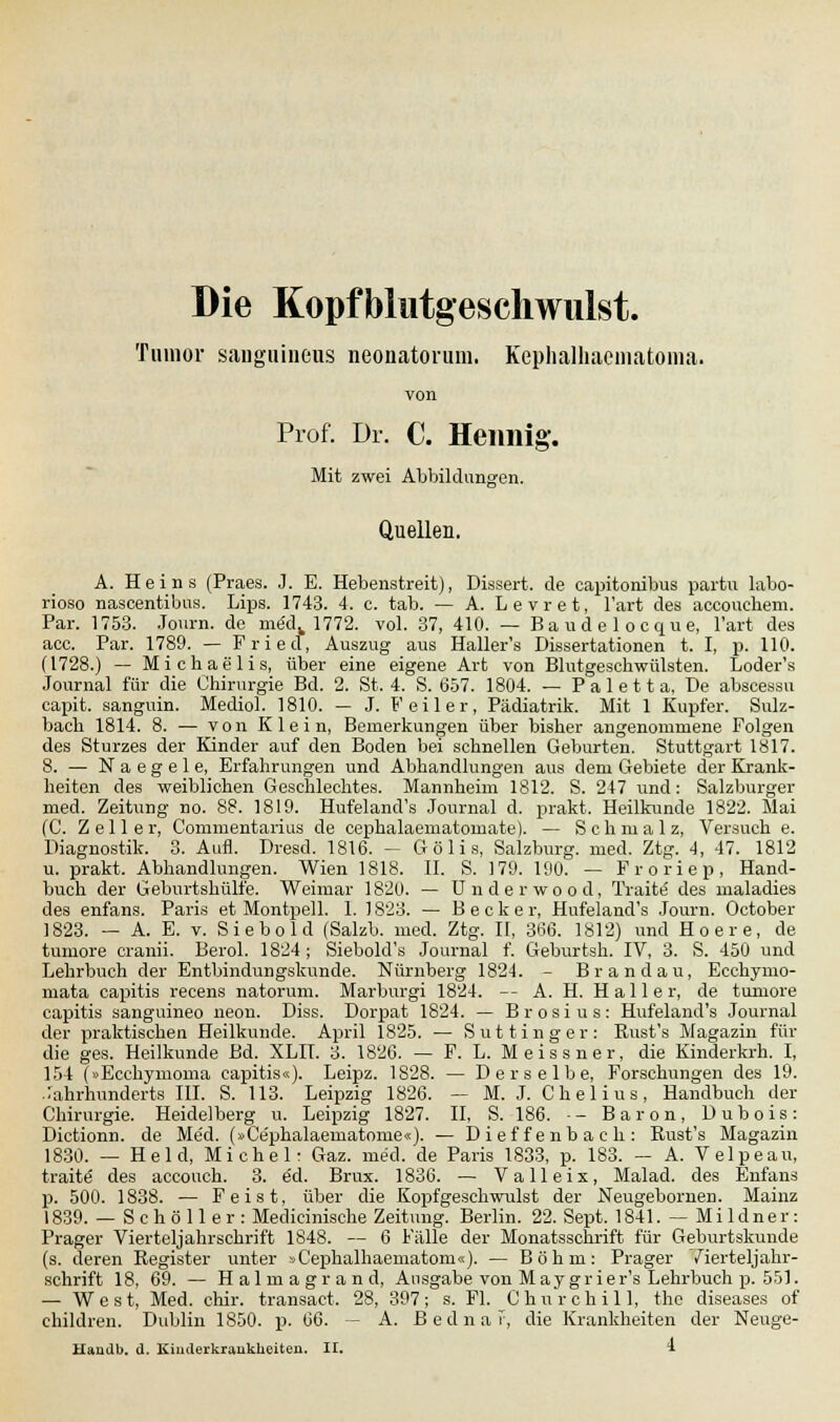 Die Kopfblutgeschwulst. Tumor sanguineus neonatorum. Kephalhaematoma. Prof. Dr. C. Heimig-. Mit zwei Abbildungen. Quellen. A. Heins (Praes. J. E. Hebenstreit), Dissert. de capitonibus partu labo- rioso nascentibus. Lips. 1743. 4. c. tab. — A. Levret, l'art des accoucbem. Par. 1753. Journ. de mödv 1772. vol. 37, 410. — Baudelocque, l'art des acc. Par. 1789. — Fried, Auszug aus Haller's Dissertationen t. I, p. 110. (1728.) — Michaelis, über eine eigene Art von Blutgeschwülsten. Loder's Journal für die Chirurgie Bd. 2. St. 4. S. 657. 1804. — Paletta, De abscessu capit. sanguin. Mediol. 1810. — J. Feiler, Pädiatrik. Mit 1 Kupfer. Sulz- bacli 1814. 8. — von Klein, Bemerkungen über bisher angenommene Folgen des Sturzes der Kinder auf den Boden bei schnellen Geburten. Stuttgart 1817. 8. — Naegele, Erfahrungen und Abhandlungen aus dem Gebiete der Krank- heiten des weiblichen Geschlechtes. Mannheim 1812. S. 247 und: Salzburger med. Zeitung no. 88. 1819. Hufeland's Journal d. prakt. Heilkunde 1822. Mai (C. Zell er, Commentarius de cephalaematomate). — Schmalz, Versuch e. Diagnostik. 3. Aufl. Dresd. 1816. - Gölis, Salzburg, med. Ztg. 4, 47. 1812 u. prakt. Abhandlungen. Wien 1818. II. S. 179. 190. — Froriep, Hand- buch der Geburtshülfe. Weimar 1820. — Underwood, Traite des maladies des enfans. Paris et Montpell. 1. 1823. — Becker, Hufeland's Journ. October 1823. — A. E. v. Siebold (Salzb. med. Ztg. II, 366. 1812) und Hoere, de tuniore cranii. Berol. 1824 ; Siebold's Journal f. Geburtsh. IV, 3. S. 450 und Lehrbuch der Entbindungskunde. Nürnberg 1824. - Brandau, Ecchymo- mata capitis recens natorum. Marburgi 1824. -- A. H. Hai ler, de tuniore capitis sanguineo neon. Diss. Dorpat 1824. — Brosius: Hufeland's Journal der praktischen Heilkunde. April 1825. — Sut tinger: Rust's Magazin für die ges. Heilkunde Bd. XLIT. 3. 1826. — F. L. M eiss ner, die Kinderkrh. I, 154 (»Ecehymoma capitis«). Leipz. 1S28. — Derselbe, Forschungen des 19. Jahrhunderts III. S. 113. Leipzig 1826. — M. J. Chelius, Handbuch der Chirurgie. Heidelberg u. Leipzig 1827. II, S. 186. ■- Baron, Dubois: Dictionn. de Me'd. (»Ce'phalaematome«). — Dieffenbach: Bust's Magazin 1830. — Held, Michel: Gaz. med. de Paris 1833, p. 183. — A. Velpeau, traite des accouch. 3. ed. Brux. 1836. — Valleix, Malad, des Enfans p. 500. 1838. — Feist, über die Kopfgeschwulst der Neugebornen. Mainz 1839. — S c h ö 11 e r : Medicinische Zeitung. Berlin. 22. Sept. 1841. — Mi ldner: Prager Vierteljahrschrift 1848. — 6 Fälle der Monatsschrift für Geburtskunde (s. deren Register unter »Cephalhaematom«). — Böhm: Prager /ierteljahr- schrift 18, 69. — Halmagrand, Ausgabe von May grier's Lehrbuch p. 551. — West, Med. chir. transact. 28, 397; s. Fl. Churchill, the diseases of children. Dublin 1850. p. 66. -- A. Bednar, die Krankheiten der Neuge-