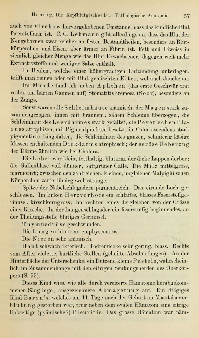 auch vonVirchow hervorgehobenen Umstände, dass das kindliche Blut faserstoffarm ist. C. G. L e h m a n n gibt allerdings an. dass das Blut der Neugebornen zwar reicher an festen Bestandteilen, besonders an Blut- körperchen und Eisen, aber ärmer an Fibrin ist, Fett und Eiweiss in ziemlich gleicher Menge wie das Blut Erwachsener, dagegen weit mehr Extractivstoffe und weniger Salze enthält. In Beulen, welche einer höhergradigen Entzündung unterlagen, trifft man reinen oder mit Blut gemischten Eiter, wol auch Jauche an. Im Munde fand ich neben Aphthen (das erste Geschwür trat rechts am harten Gaumen auf) Stomatitis cremosa (Soor), besonders an der Zunge. Sonst waren alle Schleimhäute anämisch, der Magen stark zu- sammengezogen, innen mit braunem, zähem Schleime überzogen, die Schleimhaut des Leerdarmes stark gefaltet, diePeyer'schenPla- ques atrophisch, mit Pigmentpunkten besetzt, im Colon ascendens stark pigmentirte Längsfalten, die Schleimhaut des ganzen, schmierig käsige Massen enthaltenden Dickdarms atrophisch ; der seröseUeberzug der Därme ähnlich wie bei Cholera. Die Leber war klein, fetthaltig, blutarm, der dicke Lappen derber; die Gallenblase voll dünner, saftgrüner Galle. Die Milz mittelgross, marmorirt; zwischen den zahlreichen, kleinen, ungleichen Malpighi'schen Körperchen zarte Bindegewebsstränge. Spitze der Nabelschlagadern pigmentreich. Das eirunde Loch ge- schlossen. Im linken Herzvorhofe ein schlaffes, blasses Faserstoffge- rinnsel, kirschkerngross; im rechten eines dergleichen von der Grösse einer Kirsche. In der Lungenschlagader ein faserstoffig beginnendes, an der Theilungsstelle blutiges Gerinnsel. Thymusdrüse geschwunden. Die Lungen blutarm, emphysematös. Die Nieren sehr anämisch. Haut schwach ikterisch. Todtenflecke sehr gering, blass. Rechts vom After violette, härtliche Stellen (geheilte Abschürfungen). An der Hinterfläche der Unterschenkel ein Dutzend kleine Pusteln, wahrschein- lich im Zusammenhange mit den eitrigen Senkungsherden des Oberkör- pers (S. 55). Dieses Kind wies, wie alle durch vereiterte Hämatome herabgekom- menen Säuglinge, ausgezeichnete Abmagerung auf. Ein 8tägiges Kind Baron's, welches am 11.Tage nach der Geburt an Mastdarm- blut u n g gestorben war, trug neben dem ovalen Hämatom eine eitrige linkseitige (pyämische?) Pleuritis. Das grosse Hämatom war näm-