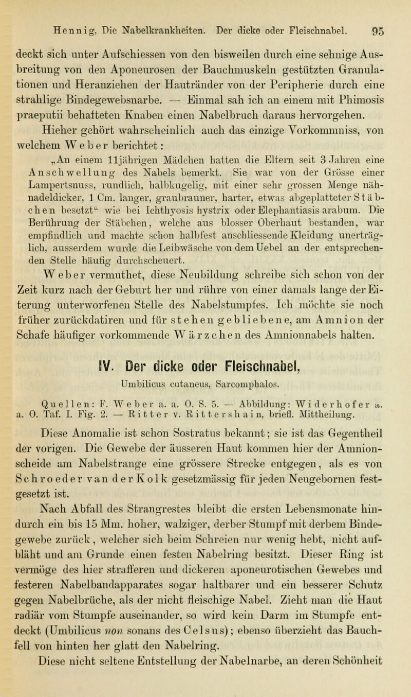 deckt sich unter Aufschiessen von den bisweilen durch eine sehnige Aus- breitung von den Aponeurosen der Bauchmuskeln gestützten Granula- tionen und Heranziehen der Hautränder von der Peripherie durch eine strahlige Bindegewebsnarbe. — Einmal sah ich an einem mit Phimosis praeputii behafteten Knaben einen Nabelbruch daraus hervorgehen. Hieher gehört wahrscheinlich auch das einzige Vorkommniss, von welchem Weber berichtet: „An einem 11jährigen Mädchen hatten die Eltern seit 3 Jahren eine Anschwellung des Nabels bemerkt. Sie war von der Grösse einer Lampertsnuss, rundlich, halbkugelig, mit einer sehr grossen Menge näh- nadeldicker, 1 Cm. langer, graubrauner, harter, etwas abgeplatteter S t ä b- chen besetzt wie bei Ichthyosis hystrix oder Elephantiasis arabum. Die Berührung der Stäbchen, welche aus blosser Oberhaut bestanden, war empfindlich und machte schon halbfest anschliessende Kleidung unerträg- lich, ausserdem wurde die Leibwäsche von dem Uebel an der entsprechen- den Stelle häufig durchscheuert. Weber vermuthet, diese Neubildung schreibe sich schon von der Zeit kurz nach der Geburt her und rühre von einer damals lange der Ei- terung unterworfenen Stelle des Nabelstumpfes. Ich möchte sie noch früher zurückdatiren und für stehen gebliebene, am Amnion der Schafe häufiger vorkommende Wärzchen des Anmionnabels halten. SV. Der dicke oder Fleischnabel, Umbilicus eutaneus, Sarcomphalos. Quellen: F. Weber a. a. 0. S. 5. — Abbildung: Widerhofer a. a. 0. Taf. I. Fig. 2. — Ritter v. Ritte r sli ain, briefl. Mittheilung. Diese Anomalie ist schon Sostratus bekannt; sie ist das Gegentheil der vorigen. Die Gewebe der äusseren Haut kommen hier der Amnion- scheide am Nabelstrange eine grössere Strecke entgegen, als es von S c h r o e d e r van d e r K o 1 k gesetzmässig für jeden Neugebornen fest- gesetzt ist. Nach Abfall des Strangrestes bleibt die ersten Lebensmonate hin- durch ein bis 15 Mm. hoher, walziger, derber Stumpf mit derbem Binde- gewebe zurück, welcher sich beim Schreien nur wenig hebt, nicht auf- bläht und am Grunde einen festen Nabelring besitzt. Dieser Ring ist vermöge des hier strafferen und dickeren aponeurotischen Gewebes und festeren Nabelbandapparates sogar haltbarer und ein besserer Schutz gegeii Nabelbrüche, als der nicht fleischige Nabel. Zieht man die Haut radiär vom Stumpfe auseinander, so wird kein Darm im Stumpfe ent- deckt (Umbilicus höh sonans des C e 1 s u s); ebenso überzieht das Bauch- fell von hinten her glatt den Nabelring. Diese nicht seltene Entstellung der Nabelnarbe, an deren Schönheit