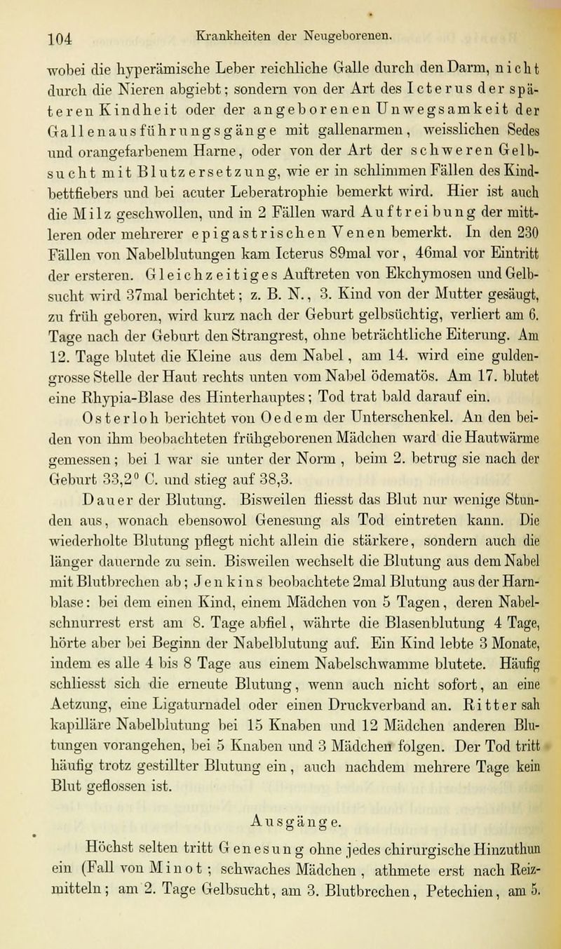wobei die hyperämische Leber reichliche Galle durch den Darm, nicht durch die Nieren abgiebt; sondern von der Art des Icterus der spä- teren Kindheit oder der angeborenen Unwegsamkeit der Gallenausführungsgänge mit gallenarmen, weisslichen Sedes und orangefarbenem Harne, oder von der Art der schweren Gelb- such tmitBlutzersetz ung, wie er in schlimmen Fällen des Kind- bettfiebers und bei acuter Leberatrophie bemerkt wird. Hier ist auch die Milz geschwollen, und in 2 Fällen ward Auftreibung der mitt- leren oder mehrerer epigastrischenVenen bemerkt. In den 230 Fällen von Nabelblutungen kam Icterus 89mal vor, 46mal vor Eintritt der ersteren. Gleichzeitiges Auftreten von Ekchymosen und Gelb- sucht wird 37mal berichtet; z. B. N., 3. Kind von der Mutter gesäugt, zu früh geboren, wird kurz nach der Geburt gelbsüchtig, verliert am 6. Tage nach der Geburt den Strangrest, ohne beträchtliche Eiterung. Am 12. Tage blutet die Kleine aus dem Nabel, am 14. wird eine gulden- grosse Stelle der Haut rechts unten vom Nabel ödematös. Am 17. blutet eine Rhypia-Blase des Hinterhauptes; Tod trat bald darauf ein. Osterloh berichtet von 0edem der Unterschenkel. An den bei- den von ihm beobachteten frühgeborenen Mädchen ward die Hautwärme gemessen; bei 1 war sie unter der Norm , beim 2. betrug sie nach der Geburt 33,2° C. und stieg auf 38,3. Dauer der Blutung. Bisweilen fliesst das Blut nur wenige Stun- den aus, wonach ebensowol Genesung als Tod eintreten kann. Die wiederholte Blutung pflegt nicht allein die stärkere, sondern auch die länger dauernde zu sein. Bisweilen wechselt die Blutung aus dem Nabel mit Blutbrechen ab; J e n k i n s beobachtete 2mal Blutung aus der Harn- blase : bei dem einen Kind, einem Mädchen von 5 Tagen, deren Nabel- schnurrest erst am 8. Tage abfiel, währte die Blasenblutung 4 Tage, hörte aber bei Beginn der Nabelblutimg auf. Ein Kind lebte 3 Monate, indem es alle 4 bis 8 Tage aus einem Nabeischwamme blutete. Häufig schliesst sich die erneute Blutung, wenn auch nicht sofort, an eine Aetzung, eine Ligaturnadel oder einen Druckverband an. Ritter sah kapilläre Nabelblutung bei 15 Knaben und 12 Mädchen anderen Blu- tungen vorangehen, bei 5 Knaben und 3 Mädchen folgen. Der Tod tritt häufig trotz gestillter Blutung ein, auch nachdem mehrere Tage kein Blut geflossen ist. Ausgänge. Höchst selten tritt Genesung ohne jedes chirurgischeHinzuthun ein (Fall von M i n o t; schwaches Mädchen , athmete erst nach Reiz- mitteln; am 2. Tage Gelbsucht, am 3. Blutbrechen, Petechien, am 5.