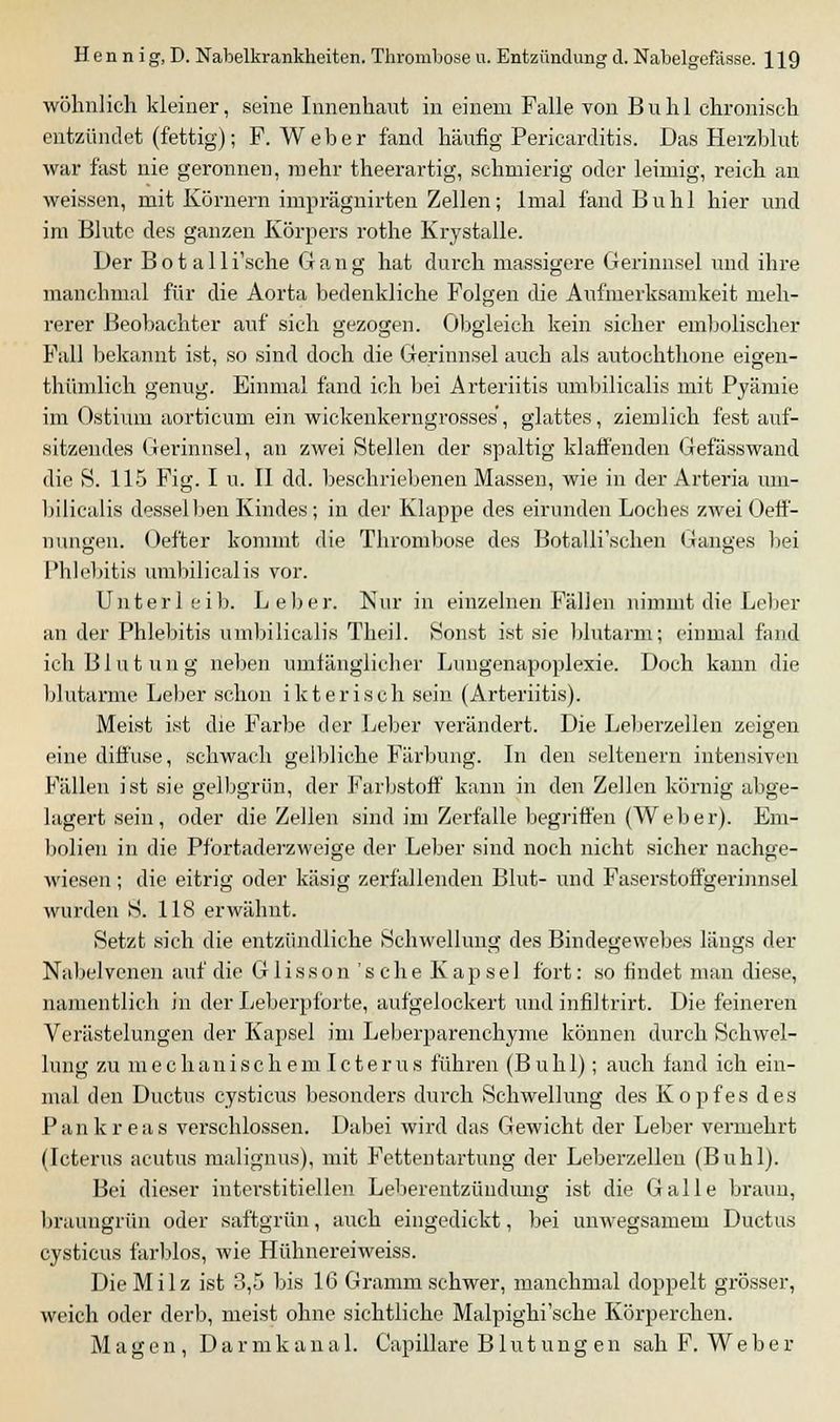 wohnlich kleiner, seine Innenhant in einem Falle von Buhl chronisch entzündet (fettig); F.Weber fand häufig Pericarditis. Das Herzblut war fast nie geronnen, mehr theerartig, schmierig oder leimig, reich an weissen, mit Körnern imprägiiirten Zellen; Imal fand Buhl hier und im Blute des ganzen Körpers rothe Krystalle. Der Botalli'sche Gang hat durch massigere Gerinnsel und ihre manchmal für die Aorta bedenkliche Folgen die Aufmerksamkeit meh- rerer Beobachter auf sich gezogen. Obgleich kein sicher embolischer Fall bekannt ist, so sind doch die Gerinnsel auch als autochthone eigen- thümlich genug. Einmal fand ich bei Arteriitis umbilicalis mit Pyämie im Ostium aorticum ein wickenkerngrosses', glattes, ziemlich fest auf- sitzendes Gerinnsel, an zwei Stellen der spaltig klaffenden Gefässwand die S. 115 Fig. I u. II dd. beschriebenen Massen, wie in der Arteria um- bilicalis desselben Kindes; in der Klappe des eirunden Loches zwei Oeff- nungen. Oefter kommt die Thrombose des Botalli'schen Ganges bei Phlebitis umbilicalis vor. Unterleib. Leber. Nur in einzelnen Fällen nimmt die Leber an der Phlebitis umbilicalis Theil. Sonst ist sie blutarm; einmal fand ich Blutung neben umfänglicher Lungenapoplexie. Doch kann die blutarme Leber schon ikterisch sein (Arteriitis). Meist ist die Farbe der Leber verändert. Die Leberzellen zeigen eine diffuse, schwach gelbliche Färbung. In den seltenern intensiven Fällen ist sie gelbgrün, der Farbstoff kann in den Zellen körnig abge- lagert sein, oder die Zellen sind im Zerfälle begriffen (Weber). Em- bolien in die Pfortaderzweige der Leber sind noch nicht sicher nachge- wiesen ; die eitrig oder käsig zerfallenden Blut- und Faserstoffgerinnsel wurden S. 118 erwähnt. Setzt sich die entzündliche Schwellung des Bindegewebes längs der Nabelvenen auf die Glisson'scheKapsel fort: so findet mau diese, namentlich in der Leberpforte, aufgelockert und infiltrirt. Die feineren Verästelungen der Kapsel im Leberparenchyme können durch Schwel- lung zu m e c han i sc h em I c t e r u s führen (B u h 1); auch fand ich ein- mal den Ductus cysticus besonders durch Schwellung des Kopfes des Pankreas verschlossen. Dabei wird das Gewicht der Leber vermehrt (Icterus acutus malignus), mit Fettentartung der Leberzellen (Buhl). Bei dieser interstitiellen Leberentzündung ist die Galle braun, braungrün oder saftgrün, auch eingedickt, bei unwegsamem Ductus cysticus färblos, wie Hühnereiweiss. Die Milz ist 3,5 bis 16 Gramm schwer, manchmal doppelt grösser, weich oder derb, meist ohne sichtliche Malpighi'sche Körperchen. Magen, Darmkanal. Capillare Blutungen sah F. Weber