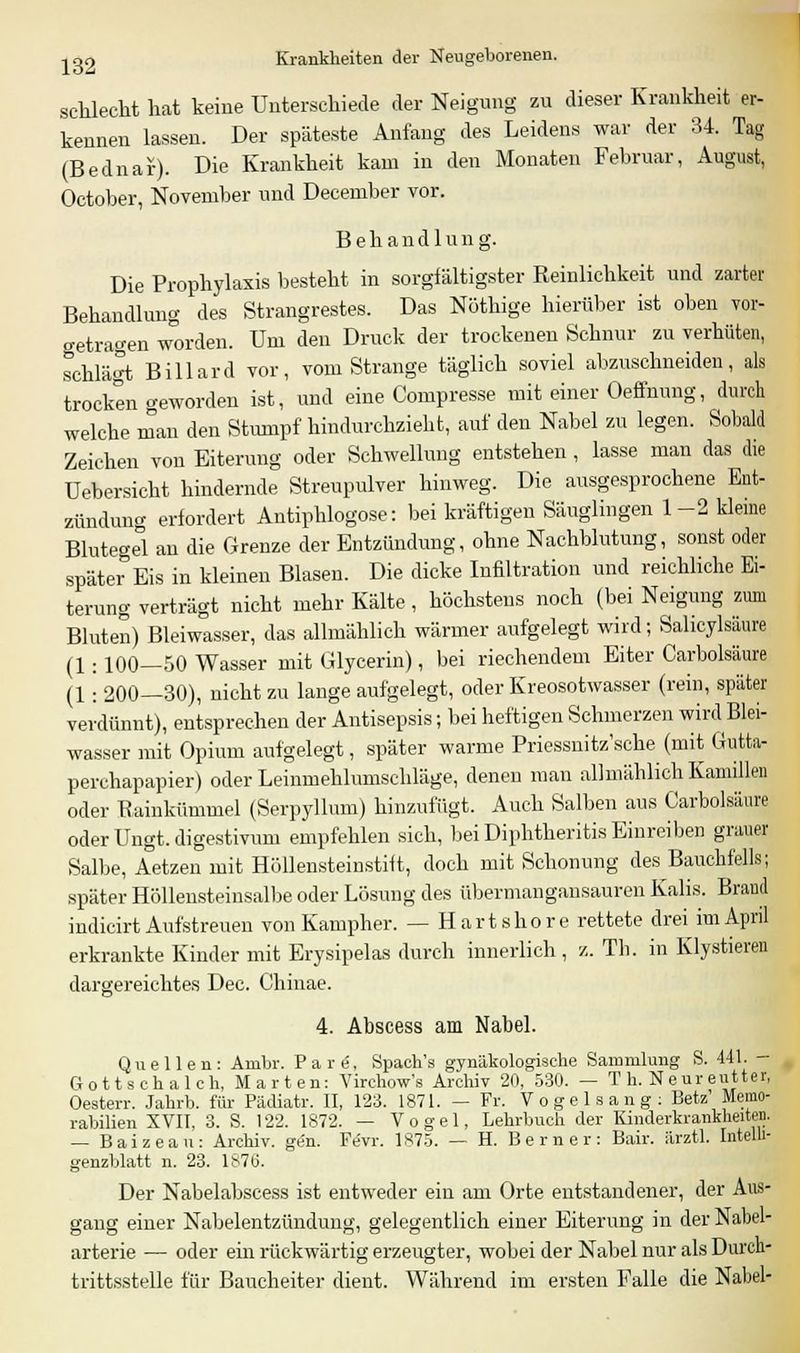 schlecht hat keine Unterschiede der Neigung zu dieser Krankheit er- kennen lassen. Der späteste Anfang des Leidens war der 34. Tag (Bednar). Die Krankheit kam in den Monaten Februar, August, October, November und December vor. Behandlung. Die Prophylaxis besteht in sorgfältigster Reinlichkeit und zarter Behandlung des Strangrestes. Das Nöthige hierüber ist oben vor- getragen worden. Um den Druck der trockenen Schnur zu verhüten, schlägt Billard vor, vom Strange täglich soviel abzuschneiden, als trocken geworden ist, und eine Compresse mit einer Oeffnung, durch welche man den Stumpf hindurchzieht, auf den Nabel zu legen. Sobald Zeichen von Eiterung oder Schwellung entstehen , lasse man das die Uebersicht hindernde Streupulver hinweg. Die ausgesprochene Ent- zündung erfordert Antiphlogose: bei kräftigen Säuglingen 1-2 kleine Blutegel an die Grenze der Entzündung, ohne Nachblutung, sonst oder später Eis in kleinen Blasen. Die dicke Infiltration und reichliche Ei- terung verträgt nicht mehr Kälte, höchstens noch (bei Neigung zum Bluten) Bleiwasser, das allmählich wärmer aufgelegt wird; Sahcylsäure (1. 100—50 Wasser mit Glycerin), bei riechendem Eiter Carbolsäure (1: 200—30), nicht zu lange aufgelegt, oder Kreosotwasser (rein, später verdünnt), entsprechen der Antisepsis; bei heftigen Schmerzen wird Blei- wasser mit Opium aufgelegt, später warme Priessnitz'sche (mit Gutta- perchapapier) oder Leinmehlumschläge, denen man allmählich Kamillen oder Rainkümmel (Serpyllum) hinzufügt. Auch Salben aus Carbolsäure oder Ungt. digestivum empfehlen sich, bei Diphtheritis Einreiben grauer Salbe, Aetzen mit Höllensteinstift, doch mit Schonung des Bauchfells; später Höllensteinsalbe oder Lösung des übermangansauren Kalis. Braud indicirt Aufstreuen von Kampher. — Hartshore rettete drei im April erkrankte Kinder mit Erysipelas durch innerlich, /.. Th. in Klystieren dargereichtes Dec. Chinae. 4. Abscess am Nabel. Quellen: Anibr. Pate, Spach's gynäkologische Sammlung S. 441. - Gottschalch, Märten: Virchow's Archiv 20, 530. — T h. Neur eutter, Oesterr. Jahrb. für Pädiatr. II, 123. 1871. — Fr. Vogel sang: Betz' Memo- rabilien XVII, 3. S. 122. 1872. — Vogel, Lehrbuch der Kinderkrankheiten. — Baizean: Archiv, gen. Fevr. 1875. — H. Berner: Bair. iirztl. Intelli- genzblatt n. 23. 187Ö. Der Nabelabscess ist entweder ein am Orte entstandener, der Aus- gang einer Nabelentzündung, gelegentlich einer Eiterung in der Nabel- arterie — oder ein rückwärtig erzeugter, wobei der Nabel nur als Durch- trittsstelle für Baucheiter dient. Während im ersten Falle die Nabel-