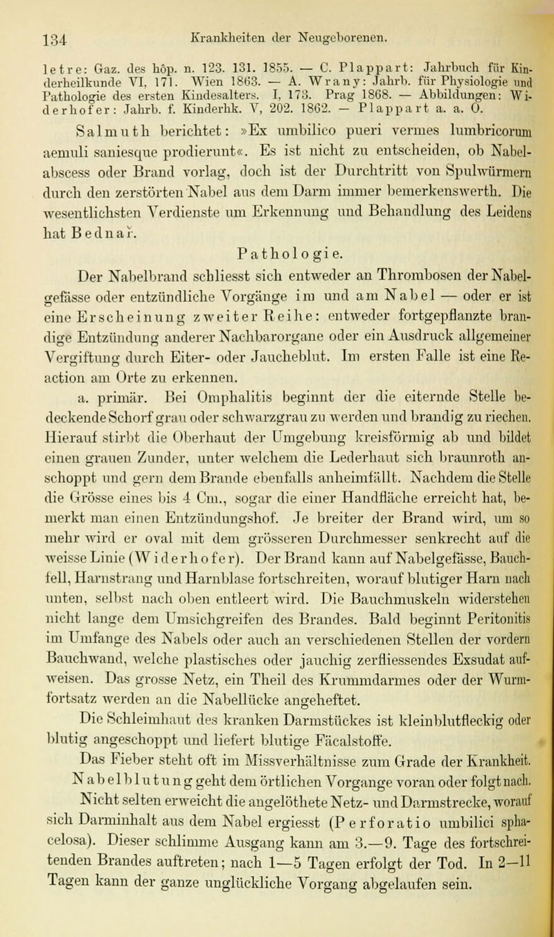 letre: Gaz. des höp. n. 123. 131. 1855. — C. Plappart: Jahrbuch für Kin- derheilkunde VI, 171. Wien 1863. — A. Wrany: Jahrb. für Physiologie und Pathologie des ersten Kindesalters. I, 173. Prag 1868. — Abbildungen: Wi- de rhof er: Jahrb. f. Kinderhk. V, 202. 1862. — Plappart a. a. 0. Salmuth berichtet: »Ex umbilico pueri vermes lumbricorum aemuli saniesque prodierunt«. Es ist nicht zu entscheiden, ob Nabel- abscess oder Brand vorlag, doch ist der Durchtritt von Spulwürmern durch den zerstörten Nabel aus dem Dann immer bemerkenswerth. Die wesentlichsten Verdienste um Erkennung und Behandlung des Leidens hat B e d n a f. Pathologie. Der Nabelbrand scbliesst sich entweder an Thrombosen derNabel- gefdsse oder entzündliche Vorgänge im und am Nabel — oder er ist eine Erscheinung zweiter Reihe: entweder fortgepflanzte bran- dige Entzündung anderer Nachbarorgane oder ein Ausdruck allgemeiner Vergiftung durch Eiter- oder Jaucheblut. Im ersten Falle ist eine Re- action am Orte zu erkennen. a. primär. Bei Omphalitis beginnt der die eiternde Stelle be- deckende Schorf grau oder schwarzgrau zu werden und brandig zu riechen. Hierauf stirbt die Oberhaut der Umgebung kreisförmig ab und bildet einen grauen Zunder, unter welchem die Lederhaut sich braunroth an- schoppt und gern dem Brande ebenfalls anheimfällt. Nachdem die Stelle die Grösse eines bis 4 Cm., sogar die einer Handfläche erreicht hat, be- merkt man einen Entzündungshof. Je breiter der Brand wird, um so mehr wird er oval mit dem grösseren Durchmesser senkrecht auf die weisse Linie(Widerhofer). Der Brand kann auf Nabelgefässe, Bauch- fell, Harnstrang und Harnblase fortschreiten, worauf blutiger Harn nach unten, selbst nach oben entleert wird. Die Bauchmuskeln widerstehen nicht lange dem Umsichgreifen des Brandes. Bald beginnt Peritonitis im Umfange des Nabels oder auch an verschiedenen Stellen der vordem Bauch wand, welche plastisches oder jauchig zerfli essendes Exsudat auf- weisen. Das grosse Netz, ein Theil des Krummdarmes oder der Wurm- fortsatz werden an die Nabellücke angeheftet. Die Schleimhaut des kranken Darmstückes ist kleinblutfleckig oder blutig angeschoppt und liefert blutige Fäcalstoffe. Das Fieber steht oft im Missverhältnisse zum Grade der Krankheit. Nabelblutung geht dem örtlichen Vorgange voran oder folgt nach. Nicht selten erweicht die angelöthete Netz- und Darmstrecke, worauf sich Darminhalt aus dem Nabel ergiesst (P erforatio umbilici spha- celosa). Dieser schlimme Ausgang kann am 3.-9. Tage des fortschrei- tenden Brandes auftreten; nach 1—5 Tagen erfolgt der Tod. In 2-11 Tagen kann der ganze unglückliche Vorgang abgelaufen sein.