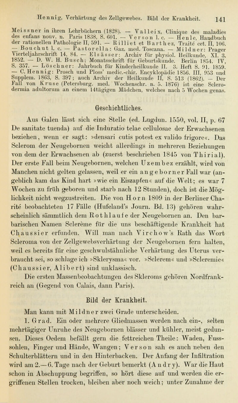 Meissner in ihren Lehrbüchern (1828). — Valleix, Clinique des rnaladies des enfans nouv. n. Paris 1838, S. 601. — Verson 1. e. — Henle, Handbuch der rationellen Pathologien, 591. — Rilliet et Barthez, Tratte cet. II, 106. — Bouchut 1. c. — Pastorella: Gaz. med. Toscana. — Mildner: Prager Vierteljahrschrift 14, 84. — Elsässer: Archiv für physiol. Heilkunde, XI.°3. 1852. — D. W. H. Busch: Monatsschrift für Geburtskunde. Berlin 1854. IV, S. 357. — Löschner: Jahrbuch für Kinderheilkunde II. 3. Heft S. 91. 1859. — C. Hennig: Prosch und Ploss' medic-chir. Encyklopädie 1856. III, 953 und Snpplem. 1863, S. 397; auch Archiv der Heilkunde II, S. 513 (1862). — Der Fall von Kruse (Petersburg, med. Wochenschr. n. 5. 1876) ist eine Sclero- dermia adultorum an einem 14tägigen Mädchen, welches nach 5 Wochen genas. Geschichtliches. Aus Galen lässt sich eine Stelle (ed. Lugdun. 1550, vol. II, p. 67 De sanitate tuenda) auf die Induratio telae cellulosae der Erwachsenen beziehen, wenn er sagt: »densari cutis potest ex valido frigore«. Das Sclerom der Neugebornen weicht allerdings in mehreren Beziehungen von dem der Erwachsenen ab (zuerst beschrieben 1845 von Thirial). Der erste Fall beim Neugebornen, welchen Uzembez erzählt, wird von Manchen nicht gelten gelassen, weil er ein an ge bor ner Fall war (an- geblich kam das Kind hart »wie ein Eiszapfen« auf die Welt; es war 7 Wochen zu früh geboren und starb nach 12 Stunden), doch ist die Mög- lichkeit nicht wegzustreiten. Die von Hörn 1809 in der Berliner Cha- rite beobachteten 17 Fälle (Hufeland's Journ. Bd. 13) gehören wahr- scheinlich sämmtlich dem Roth laufe der Neugebornen an. Den bar- barischen Namen Sclereme für die uns beschäftigende Krankheit hat Chaussier erfunden. Will man nach Virchow's Rath das Wort Scleroma von der Zellgewebsverhärtung der Neugebornen fern halten, weil es bereits für eine geschwulstähnliche Verhärtung des Uterus ver- braucht sei, so schlage ich »Sklerysma« vor. »Sclerem« und »Scleremie« (Chaussier, Alibert) sind unklassisch. Die ersten Massenbeobachtuugen des Skleroms gehören Nordfrank- reich an (Gegend von Calais, dann Paris). Bild der Krankheit. Man kann mit Mildner zwei Grade unterscheiden. 1. Grad. Ein oder mehrere Gliedmassen werden nach ein-, selten mehrtägiger Unruhe des Neugebornen blässer und kühler, meist gedun- sen. Dieses (Jedem befallt gern die fettreichen Theile: Waden, Fuss- sohlen, Finger und Hände, Wangen; Verson sah es auch neben den Schulterblättern und in den Hinterbacken. Der Anfang der Infiltration wird am 2.— 6. Tage nach der Geburt bemerkt (A n d r y). War die Haut schon in Abschuppung begriffen, so hört diese auf und werden die er- griffenen Stellen trocken, bleiben aber noch weich; unter Zunahme der