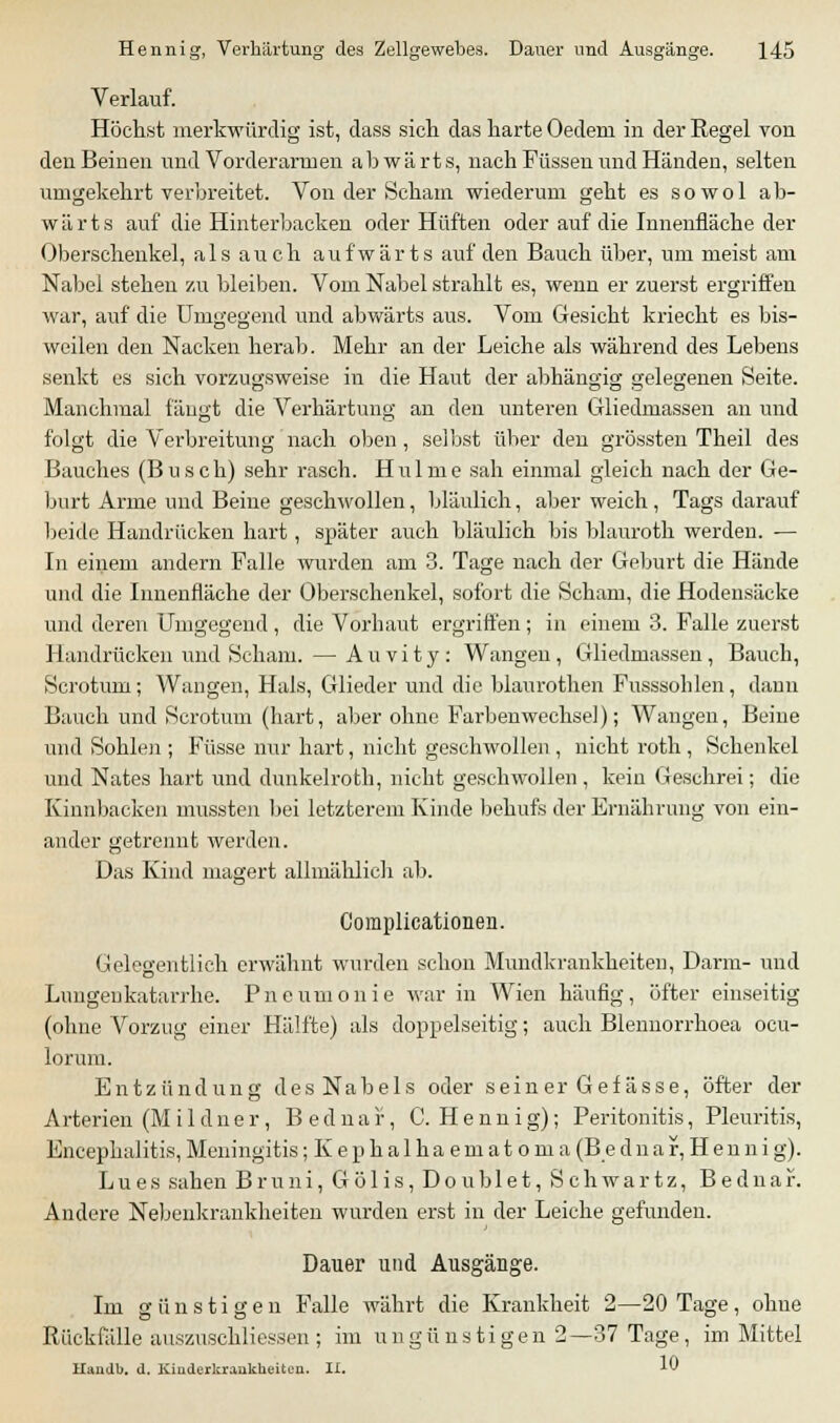 Verlauf. Höchst merkwürdig ist, dass sich das harte Oedeni in der Regel von den Beinen und Vorderarmen abwärts, nach Füssen und Händen, selten umgekehrt verbreitet. Von der Scham wiederum geht es sowol ab- wärts auf die Hinterbacken oder Hüften oder auf die Innenfläche der Oberschenkel, als auch aufwärts auf den Bauch über, um meist am Nabel stehen zu bleiben. Vom Nabel strahlt es, wenn er zuerst ergriffen war, auf die Umgegend und abwärts aus. Vom Gesicht kriecht es bis- weilen den Nacken herab. Mehr an der Leiche als während des Lebens senkt es sich vorzugsweise in die Haut der abhängig gelegenen Seite. Manchmal fängt die Verhärtung an den unteren Gliedmassen an und folgt die Verbreitung nach oben, seibst über den grössten Theil des Bauches (Busch) sehr rasch. Hulme sah einmal gleich nach der Ge- burt Arme und Beine geschwollen, bläulich, aber weich, Tags darauf beide Handrücken hart, später auch bläulich bis blauroth werden. — In einem andern Falle wurden am 3. Tage nach der Geburt die Hände und die Innenfläche der Oberschenkel, sofort die Scham, die Hodensäcke und deren Umgegend , die Vorhaut ergriffen ; in einem 3. Falle zuerst Handrücken und Scham. — A u v i t y : Wangen , Gliedmassen , Bauch, Scrotum; Wangen, Hals, Glieder und die blaurothen Fusssohlen, dann Bauch und Scrotum (hart, aber ohne Farben Wechsel); Wangen, Beine und Sohlen ; Füsse nur hart, nicht geschwollen, nicht roth , Schenkel und Nates hart und dunkelroth, nicht geschwollen, kein Geschrei; die Kinnbacken mussten bei letzterem Kinde behufs der Ernährung von ein- ander getrennt werden. Das Kind magert allmählich ab. Complicationen. Gelegentlich erwähnt wurden schon Mundkrankheiten, Darm- und Lungeukatarrhe. Pneumonie war in Wien häufig, öfter einseitig (ohne Vorzug einer Hälfte) als doppelseitig; auch Blennorrhoea ocu- lorum. Entzündung des Nabels oder seiner Gefässe, öfter der Arterien (Mildner, Bednar, C. Hennig); Peritonitis, Pleuritis, Encephalitis, Meningitis ;Kephalhaematoma (B e d n a f, H e n n i g). Lues sahen Bruni, Gölis, Doublet, Schwartz, Bednar. Andere Nebenkrankheiten wurden erst in der Leiche gefunden. Dauer und Ausgänge. Im günstigen Falle währt die Krankheit 2—20 Tage, ohne Rückfälle auszuschließen ; im ungü listigen 2—37 Tage, im Mittel Handb. d. Kinderkrankheiten. II. -^