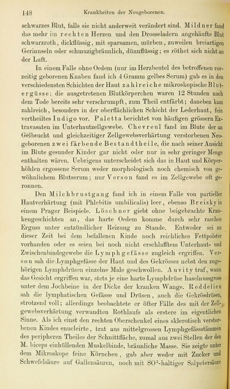 schwarzes Blut, falls sie nicht anderweit verändert sind. Mild ner fand das mehr im rechten Herzen und den Drosseladern angehäufte Blut schwarzroth, dickflüssig, mit sparsamen, mürben, zuweilen breiartigen Gerinnseln oder schmuzigbräunlich, dünnflüssig; es röthet sich nicht an der Luft. In einem Falle ohne Oedem (nur im Herzbeutel des betroffenen vor- zeitig geborenen Knaben fand ich 4 Gramm gelbes Serum) gab es in den verschiedensten Schichten der Haut zahlreiche mikroskopische Blut- ergüsse; die ausgetretenen Blutkörperchen waren 12 Stunden nach dem Tode bereits sehr verschrumpft, zum Theil entfärbt; daneben kam zahlreich, besonders in der oberflächlichen Schicht der Lederhaut, fein vertheiltes Indigo vor. P a 1 e 11 a berichtet von häufigen grossem Ex- travasaten im Unterhautzellgewebe. Chevreul fand im Blute der an Gelbsucht und gleichzeitiger Zellgewebsverhärtung verstorbenen Neu- geborenen zwei färbende Bestandtheile, die nach seiner Ansicht im Blute gesunder Kinder gar nicht oder nur in sehr geringer Menge enthalten wären. Uebrigens unterscheidet sich das in Haut und Körper- hohlen ergossene Serum weder morphologisch noch chemisch von ge- wöhnlichem Blutserum; nur Verson fand es im Zellgewebe oft ge- ronnen. Den Milchbrustgang fand ich in einem Falle von partieller Hautverhärtimg (mit Phlebitis umbilicalis) leer, ebenso Breiskyin einem Prager Beispiele. Löschner giebt ohne beigebrachte Kran- kengeschichten an, das harte Oedem komme durch sehr raschen Erguss unter entzündlicher Reizung zu Stande. Entweder sei zu dieser Zeit bei dem befallenen Kinde noch reichliches Fettpolster vorhanden oder es seien bei noch nicht erschlafftem Unterhaut- und Zwischenbindegewebe die Lymph gefässe zugleich ergriffen. Ver- son sah die\Lymphgefässe der Haut und des Gekrösses nebst den zuge- hörigen Lymphdrüsen einzelne Male geschwollen. A uvi ty traf, wann das Gesicht ergriffen war, stets je eine harte Lymphdrüse haselnussgross unter dem Jochbeine in der Dicke der kranken Wange. Reddelien sah die lymphatischen Gefässe und Drüsen , auch die Gekrösdriisen, strotzend voll; allerdings beobachtete er öfter Fälle des mit der Zell- gewebsverhärtung verwandten Rothlaufs als erstere im eigentlichen Sinne. Als ich einst den rechten Oberschenkel eines sklerotisch verstor- benen Kindes enucleirte, trat aus mittelgrossen Lymphgefässstämmen des peripheren Theiles der Schnittfläche, zumal aus zwei Stellen der den M. biceps einhüllenden Muskelbinde, bräunliche Masse. Sie zeigte unter dem Mikroskope feine Körnchen , gab aber weder mit Zucker und Schwefelsäure auf Gallensäuren, noch mit S03-haltiger Salpetersäure