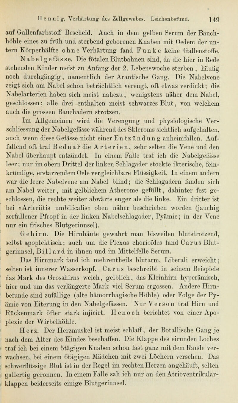 auf Gallenfarbstoff Bescheid. Auch in dem gelben Serum der Bauch- höhle eines zu früh und sterbend geborenen Knaben mit Oedem der un- tern Körperhälfte ohne Verhärtung fand Funke keine Gallenstoffe. Nabe Ige fasse. Die fötalen Blutbahnen sind, da die hier in Rede stehenden Kinder meist zu Anfang der 2. Lebenswoche sterben , häufig noch durchgängig, namentlich der Arantische Gang. Die Nabelvene zeigt sich am Nabel schon beträchtlich verengt, oft etwas verdickt; die Nabelarterien haben sich meist nahezu, wenigstens näher dem Nabel, geschlossen; alle drei enthalten meist schwarzes Blut, von welchem auch die grossen Bauchadern strotzen. Im Allgemeinen wird die Verengung und physiologische Ver- schliessung der Nabelgefässe während des Skleroms sichtlich aufgehalten, auch wenn diese Gefässe nicht einer Entzundun g anheimfallen. Auf- fallend oft traf Bednar die Arterien, sehr selten die Vene und den Nabel überhaupt entzündet. In einem Falle traf ich die Nabelgefässe leer; nur im obern Drittel der linken Schlagader stockte ikterische, fein- krümlige, erstarrendem Oele vergleichbare Flüssigkeit. In einem andern war die leere Nabelvene am Nabel blind; die Schlagadern fanden sich am Nabel weiter, mit gelblichem Atherome gefüllt, dahinter fest ge- schlossen, die rechte weiter abwärts enger als die linke. Ein dritter ist bei »Arteriitis umbilicalis« oben näher besehrieben worden (jauchig zerfallener Pfropf in der linken Nabelschlagader, Pyämie; in der Vene nur ein frisches Blutgerinnsel). Gehirn. Die Hirnhäute gewahrt man bisweilen blutstrotzend, selbst apoplektisch; auch um die Plexus chorioi'des fand Carus Blut- gerinnsel, Billard in ihnen und im Mittelfelle Serum. Das Hirnmark fand ich mehrentheils blutarm, Liberali erweicht; selten ist innerer Wasserkopf. Carus beschreibt in seinem Beispiele das Mark des Grosshirns weich, gelblich, das Kleinhirn kyperämisch, hier und um das verlängerte Mark viel Serum ergossen. Andere Hirn- betunde sind zufällige (alte hämorrhagische Höhle) oder Folge der Py- ämie von Eiterung in den Nabelgefässen. Nur Verson traf Hirn und Rückenmark öfter stark injicirt. Henoch berichtet von einer Apo- plexie der Wirbelhöhle. Herz. Der Herzmuskel ist meist schlaff, der Botallische Gang je nach dem Alter des Kindes beschaffen. Die Klappe des eirunden Loches traf ich bei einem Stägigen Knaben schon fast ganz mit dem Rande ver- wachsen, bei einem 6tägigen Mädchen mit zwei Löchern versehen. Das schwerflüssige Blut ist in der Regel im rechten Herzen angehäuft, selten gallertig geronnen. In einem Falle sah ich nur an den Atrioventrikulär- klappen beiderseits einige Blutgerinnsel.