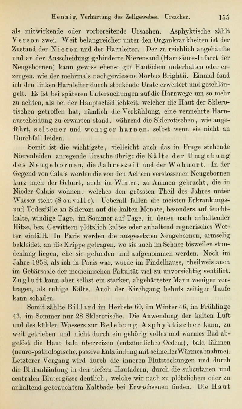 als mitwirkende oder vorbereitende Ursachen. Aspkyktische zählt Verson zwei. Weit belangreicher unter den Organkrankkeiten ist der Zustand der Nieren und der Harnleiter. Der zu reicklich angehäufte und an der Ausscheidung gehinderte Nierensand (Harnsäure-Infarct der Neugebornen) kann gewiss ebenso gut Hautödem unterhalten oder er- zeugen, wie der mehrmals nachgewiesene Morbus Brightii. Einmal fand ich den linken Harnleiter durch stockende Urate erweitert und geschlän- gelt. Es ist bei späteren Untersuchungen auf die Harnwege um so mehr zu achten, als bei der Hauptschädlichkeit, welcher die Haut der Sklero- tischen getroffen hat, nämlich die Verkühlung, eine vermehrte Harn- ausscheidung zu erwarten stand , während die Sklerotischen, wie ange- führt, seltener und weniger harnen, selbst wenn sie nicht an Durchfall leiden. Somit ist die wichtigste, vielleicht auch das in Frage stehende Nierenleiden anregende Ursache übrig: die Kälte der Umgebung des Neugebornen, die Jahreszeit und der Wohnort. In der Gegend von Calais werden die von den Aeltern verstossenen Neugebornen kurz nach der Geburt, auch im Winter, zu Ammen gebracht, die in Nieder-Calais wohnen, welches den grössten Theil des Jahres unter Wasser steht (S ou vi 11 e). Ueberall fallen die meisten Erkrankungs- und Todesfälle an Sklerom auf die kalten Monate, besonders auf feucht- kalte, windige Tage, im Sommer auf Tage, in denen nach anhaltender Hitze, bez. Gewittern plötzlich kaltes oder anhaltend regnerisches Wet- ter einfällt. In Paris werden die ausgesetzten Neugebornen, armselig bekleidet, an die Krippe getragen, wo sie auch im Schnee bisweilen stun- denlang liegen, ehe sie gefunden und aufgenommen werden. Noch im Jahre 1858, als ich in Paris war, wurde im Findelhause, theilweis auch im Gebärsaale der medicinischen Fakultät viel zu unvorsichtig ventilirt. Zugluft kann aber selbst ein starker, abgehärteter Mann weniger ver- tragen, als ruhige Kälte. Auch der Kirchgang behufs zeitiger Taufe kann schaden. Somit zählte B i 11 a r d im Herbste 60, im Winter 46, im Frühlinge 43, im Sommer nur 28 Sklerotische. Die Anwendung der kalten Luft und des kühlen Wassers zur Belebung Asphyktischer kann, zu weit getrieben und nicht durch ein gehörig volles und warmes Bad ab- gelöst die Haut bald überreizen (entzündliches Oedem), bald lähmen (neuro-pathologische, passive Entzündung mit schnellerWärmeabnahme). Letzterer Vorgang wird durch die inneren Blutstockungen und durch die Blutanhäufung in den tiefern Hautadern, durch die subcutanen und centralen Blutergüsse deutlich, welche wir nach zu plötzlichem oder zu anhaltend gebrauchtem Kaltbade bei Erwachsenen finden. Die Haut