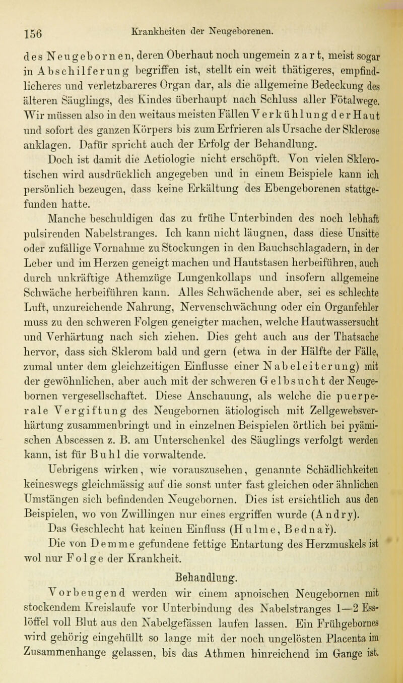 d e s N e u g eb o r n e n, deren Oberhaut noch ungemein zart, meist sogar in Abschilferung begriffen ist, stellt ein weit thätigeres, empfind- licheres und verletzbareres Organ dar, als die allgemeine Bedeckung des älteren Säuglings, des Kindes überhaupt nach Schluss aller Fötalwege. Wir müssen also in den weitaus meisten Fällen V e r k ü h 1 u n g d e r H a u t und sofort des ganzen Körpers bis zum Erfrieren als Ursache der Sklerose anklagen. Dafür spricht auch der Erfolg der Behandlung. Doch ist damit die Aetiologie nicht erschöpft. Von vielen Sklero- tischen wird ausdrücklich angegeben und in einem Beispiele kann ich persönlich bezeugen, dass keine Erkältung des Ebengeborenen stattge- funden hatte. Manche beschuldigen das zu frühe Unterbinden des noch lebhaft pulsirenden Nabelstranges. Ich kann nicht läugnen, dass diese Unsitte oder zufällige Vornahme zu Stockungen in den Bauch Schlagadern, in der Leber und im Herzen geneigt machen und Hautstasen herbeiführen, auch durch unkräftige Athemzüge Lungenkollaps und insofern allgemeine Schwäche herbeiführen kann. Alles Schwächende aber, sei es schlechte Luft, unzureichende Nahrung, Nervenschwächung oder ein Organfehler muss zu den schweren Folgen geneigter machen, welche Hautwassersucht und Verhärtung nach sich ziehen. Dies geht auch aus der Thatsache hervor, dass sich Sklerom bald und gern (etwa in der Hälfte der Fälle, zumal unter dem gleichzeitigen Einflüsse einer Nabeleiterung) mit der gewöhnlichen, aber auch mit der schweren Gelbsucht derNeuge- bornen vergesellschaftet. Diese Anschauung, als welche die puerpe- rale Vergiftung des Neugebomen ätiologisch mit Zellgewebsver- härtung zusammenbringt und in einzelnen Beispielen örtlich bei pyämi- schen Abscessen z. B. am Unterschenkel des Säuglings verfolgt werden kann, ist für Buhl die vorwaltende. Uebrigens wirken, wie vorauszusehen, genannte Schädlichkeiten keineswegs gleichmässig auf die sonst unter fast gleichen oder ähnlichen Umstängen sich befindenden Neugebornen. Dies ist ersichtlich aus den Beispielen, wo von Zwillingen nur eines ergriffen wurde (Andry). Das Geschlecht hat keinen Einfluss (Hulme, Bednar). Die von D e m m e gefundene fettige Entartung des Herzmuskels ist wol nur Folge der Krankheit. Behandlung. Vorbeugend werden wir einem apnoischen Neugebornen mit stockendem Kreislaufe vor Unterbindung des Nabelstranges 1—2 Ess- löffel voll Blut aus den Nabelgefässen laufen lassen. Ein Frühgebornes wird gehörig eingehüllt so lange mit der noch ungelösten Placenta im Zusammenhange gelassen, bis das Athmen hinreichend im Gange ist.