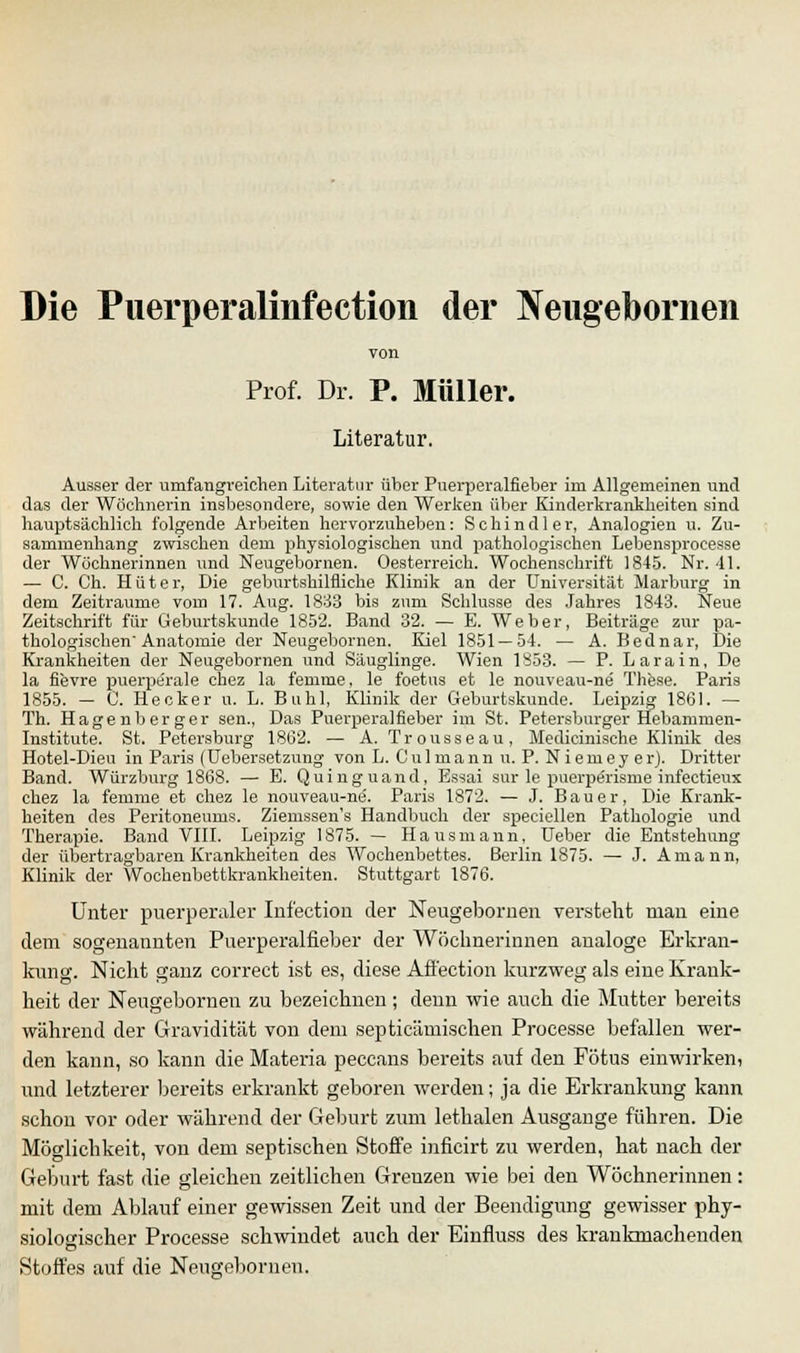 Die Puerperalinfection der Neugebornen Prof. Dr. P. Müller. Literatur. Ausser der umfangreichen Literatur über Puerperalfieber irn Allgemeinen und das der Wöchnerin insbesondere, sowie den Werken über Kinderkrankheiten sind hauptsächlich folgende Arbeiten hervorzuheben: Schindler, Analogien u. Zu- sammenhang zwischen dem physiologischen und pathologischen Lebensprocesse der Wöchnerinnen und Neugebornen. Oesterreich. Wochenschrift 1845. Nr. 41. — C. Ch. Hüter, Die geburtshilfliche Klinik an der Universität Marburg in dem Zeiträume vom 17. Aug. 1833 bis zum Schlüsse des Jahres 1843. Neue Zeitschrift für Geburtskunde 1852. Band 32. — E. Weber, Beiträge zur pa- thologischen'Anatomie der Neugebornen. Kiel 1851 — 54. — A. Bednar, Die Krankheiten der Neugebornen und Säuglinge. Wien 1853. — P. L a r a i n, De la fievre puerperale chez la feinme, le foetus et le nouveau-ne These. Paris 1855. — C. Hecker u. L. Buhl, Klinik der Geburtskunde. Leipzig 1861. — Th. Hagen berger sen., Das Puerperalfieber im St. Petersburger Hebammen- Institute. St. Petersburg 1862. — A. Trousseau, Medicinische Klinik des Hotel-Dieu in Paris (Uebersetzung von L. Cnlmann u. P. N i em ey erj. Dritter Band. Würzburg 1868. — E. Quinguand, Essai sur le puerperisme infectieux chez la femme et chez le nouveau-ne'. Paris 1872. — J. Bauer, Die Krank- heiten des Peritoneums. Ziemssen's Handbuch der speciellen Pathologie und Therapie. Band VIII. Leipzig 1875. — Hausmann, Ueber die Entstehung der übertragbaren Krankheiten des Wochenbettes. Berlin 1875. — J. Amann, Klinik der Wochenbettkrankheiten. Stuttgart 1876. Unter puerperaler Infection der Neugebornen versteht man eine dem sogenannten Puerperalfieber der Wöchnerinnen analoge Erkran- kung. Nicht ganz correct ist es, diese Affection kurzweg als eine Krank- heit der Neugebornen zu bezeichnen; denn wie auch die Mutter bereits während der Gravidität von dem septicämischen Processe befallen wer- den kann, so kann die Materia peccans bereits auf den Fötus einwirken, und letzterer bereits erkrankt geboren werden; ja die Erkrankung kann schon vor oder während der Geburt zum lethalen Ausgange führen. Die Möglichkeit, von dem septischen Stoffe inficirt zu werden, hat nach der Geburt fast die gleichen zeitlichen Grenzen wie bei den Wöchnerinnen: mit dem Ablauf einer gewissen Zeit und der Beendigung gewisser phy- siologischer Processe schwindet auch der Einfluss des krankmachenden Stoffes auf die Neugebornen.
