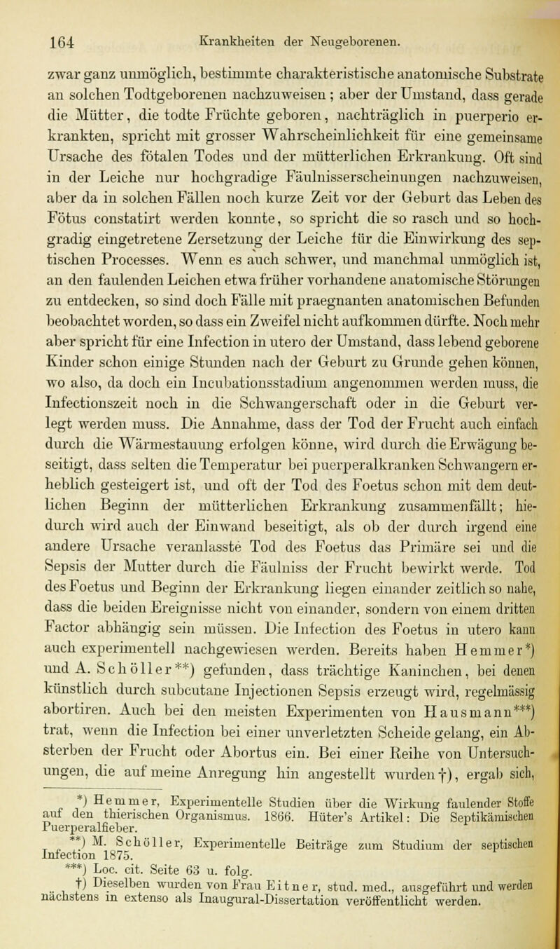 zwar ganz unmöglich, bestimmte charakteristische anatomische Substrate an solchen Todtgeborenen nachzuweisen ; aber der Umstand, dass gerade die Mütter, die todte Früchte geboren, nachträglich in puerperio er- krankten, spricht mit grosser Wahrscheinlichkeit für eine gemeinsame Ursache des fötalen Todes und der mütterlichen Erkrankung. Oft sind in der Leiche nur hochgradige Fäulnisserscheinungen nachzuweisen, aber da in solchen Fällen noch kurze Zeit vor der Geburt das Leben des Fötus constatirt werden konnte, so spricht die so rasch und so hoch- gradig eingetretene Zersetzung der Leiche für die Einwirkung des sep- tischen Processes. Wenn es auch schwer, und manchmal unmöglich ist, an den faulenden Leichen etwa früher vorhandene anatomische Störungen zu entdecken, so sind doch Fälle mit praegnanten anatomischen Befunden beobachtet worden, so dass ein Zweifel nicht aufkommen dürfte. Noch mehr aber spricht für eine Infection in utero der Umstand, dass lebend geborene Kinder schon einige Stunden nach der Geburt zu Grunde gehen können, wo also, da doch ein Incubationsstadium angenommen werden muss, die Infectionszeit noch in die Schwangerschaft oder in die Geburt ver- legt werden muss. Die Annahme, dass der Tod der Frucht auch einfach durch die Wärmestauung erfolgen könne, wird durch die Erwägung be- seitigt, dass selten die Temperatur bei puerperalkranken Schwangern er- heblich gesteigert ist, und oft der Tod des Foetus schon mit dem deut- lichen Beginn der mütterlichen Erkrankung zusammenfällt; hie- durch wird auch der Einwand beseitigt, als ob der durch irgend eine andere Ursache veranlasste Tod des Foetus das Primäre sei und die Sepsis der Mutter durch die Fäulniss der Frucht bewirkt werde. Tod des Foetus und Beginn der Erkrankung liegen einander zeitlich so nahe, dass die beiden Ereignisse nicht von einander, sondern von einem dritten Factor abhängig sein müssen. Die Infection des Foetus in utero kann auch experimentell nachgewiesen werden. Bereits haben Hemmer*) und A. Schöller**) gefunden, dass trächtige Kaninchen, bei denen künstlich durch subcutane Injectionen Sepsis erzeugt wird, regelmässig abortiren. Auch bei den meisten Experimenten von Hausmann***) trat, wenn die Infection bei einer unverletzten Scheide gelang, ein Ab- sterben der Frucht oder Abortus ein. Bei einer Reihe von Untersuch- ungen, die auf meine Anregung hin angestellt wurden f), ergab sich, *) Hemmer, Experimentelle Studien über die Wirkung faulender Stoffe auf den thienschen Organismus. 1866. Hüter's Artikel: Die Septikämischen Puerperalfieber. **) M. Schöller, Experimentelle Beiträge zum Studium der septischen Infection 1875. ***) Loa cit. Seite 63 u. folg. t) Dieselben wurden von Frau Eitne r, stud. med., ausgeführt und werden nächstens in extenso als Inaugural-Dissertation veröffentlicht werden.
