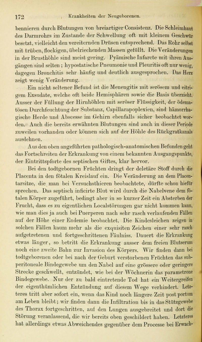 bennieren durch Blutungen von breiartiger Consistenz. Die Schleimhaut des Darmrohrs im Zustande der Schwellung oft mit kleinem Geschwür besetzt, vielleicht den vereiternden Drüsen entsprechend. Das Rohr selbst mit trüben, flockigen, übelriechenden Massen gefüllt. Die Veränderungen in der Brusthöhle sind meist gering. Pyämische Infarcte mit ihren Aus- gängen sind selten ; hypostatische Pneumonie und Pleuritis oft nur wenig, dagegen Bronchitis sehr häufig und deutlich ausgesprochen. Das Herz zeigt wenig Veränderung. Ein nicht seltener Befund ist die Menengitis mit serösem und eitri- gem Exsudate, welche oft beide Hemisphären sowie die Basis überzieht. Ausser der Füllung der Hirnhöhlen mit seröser Flüssigkeit, der ödema- tösen Durchfeuchtung der Substanz, Capillarapoplexien, sind hämorrha- gische Herde und Abscesse im Gehirn ebenfalls sicher beobachtet wor- den. Auch die bereits erwähnten Blutungen sind auch in dieser Periode zuweilen vorhanden oder können sich auf der Höhle des Rückgratkanals ausdehnen. Aus den oben angeführten pathologisch-anatomischen Befunden geht das Fortschreiten der Erkrankung von einem bekannten Ausgangspunkte, der Eintrittspforte des septischen Giftes, klar hervor. Bei den todtgebornen Früchten dringt der deletäre Stoff durch die Placenta in den fötalen Kreislauf ein. Die Veränderung an dem Placen- tarsitze, die man bei Versuchsthieren beobachtete, dürfte schon hiefür sprechen. Das septisch inficirte Blut wird durch die Nabelvene dem fö- talen Körper zugeführt, bedingt aber in so kurzer Zeit ein Absterben der Frucht, dass es zu eigentlichen Localstörungen gar nicht kommen kann, wie man dies ja auch bei Puerperen nach sehr rasch verlaufenden Fällen auf der Höhe einer Endemie beobachtet. Die Kindesleichen zeigen in solchen Fällen kaum mehr als die exquisiten Zeichen einer sehr rasch aufgetretenen und fortgeschrittenen Fäulniss. Dauert die Erkrankung etwas länger, so betritt die Erkrankung ausser dem freien Blutserum noch eine zweite Bahn zur Invasion des Körpers. Wir finden dann bei todtgeborenen oder bei nach der Geburt verstorbenen Früchten das sub- peritoneale Bindegewebe um den Nabel auf eine grössere oder geringere Strecke geschwellt, entzündet, wie bei der Wöchnerin das parametrone Bindegewebe. Nur der zu bald eintretende Tod hat ein Weitergreifen der eigenthümlichen Entzündung auf diesem Wege verhindert. Letz- teres tritt aber sofort ein, wenn das Kind noch längere Zeit post portum am Leben bleibt; wir finden dann die Infiltration bis in das Stützgewebe des Thorax fortgeschritten, auf den Lungen ausgebreitet und dort die Störung veranlassend, die wir bereits oben geschildert haben. Letzteres hat allerdings etwas Abweichendes gegenüber dem Processe bei Erwach-