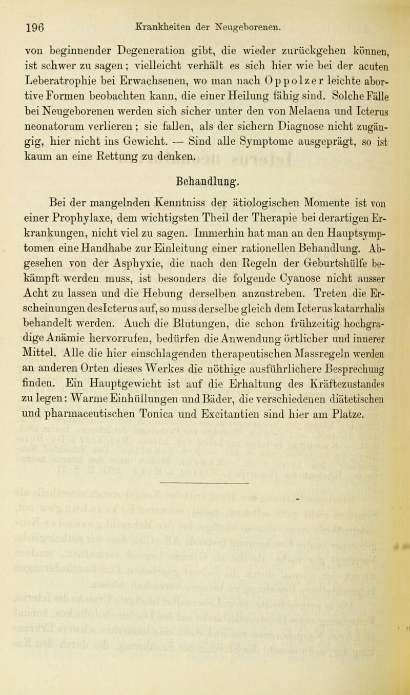 von beginnender Degeneration gibt, die wieder zurückgehen können, ist schwer zu sagen; vielleicht verhält es sich hier wie bei der acuten Leberatrophie bei Erwachsenen, wo man uach Oppolzer leichte abor- tive Formen beobachten kann, die einer Heilung fähig sind. Solche Fälle bei Neugeborenen werden sich sicher unter den von Melaena und Icterus neonatorum verlieren; sie fallen, als der sichern Diagnose nicht zugän- gig, hier nicht ins Gewicht. — Sind alle Symptome ausgeprägt, so ist kaum an eine Rettung zu denken. Behandlung. Bei der mangelnden Kenntniss der ätiologischen Momente ist von einer Prophylaxe, dem wichtigsten Theil der Therapie bei derartigen Er- krankungen, nicht viel zu sagen. Immerhin hat man an den Hauptsymp- tomen eine Handhabe zur Einleitung einer rationellen Behandlung. Ab- gesehen von der Asphyxie, die nach den Regeln der Geburtshülfe be- kämpft werden muss, ist besonders die folgende Cyanose nicht ausser Acht zu lassen und die Hebung derselben anzustreben. Treten die Er- scheinungen deslcterus auf, so muss derselbe gleich dem Icterus katarrhal« behandelt werden. Auch die Blutungen, die schon frühzeitig hochgra- dige Anämie hervorrufen, bedürfen die Anwendung örtlicher und innerer Mittel. Alle die hier einschlagenden therapeutischen Massregeln werden an anderen Orten dieses Werkes die nöthige ausführlichere Besprechung finden. Ein Hauptgewicht ist auf die Erhaltung des Kräftezustandes zulegen: Warme Einhüllungen und Bäder, die verschiedenen diätetischen und pharmaceutischen Tonica und Excitantien sind hier am Platze.