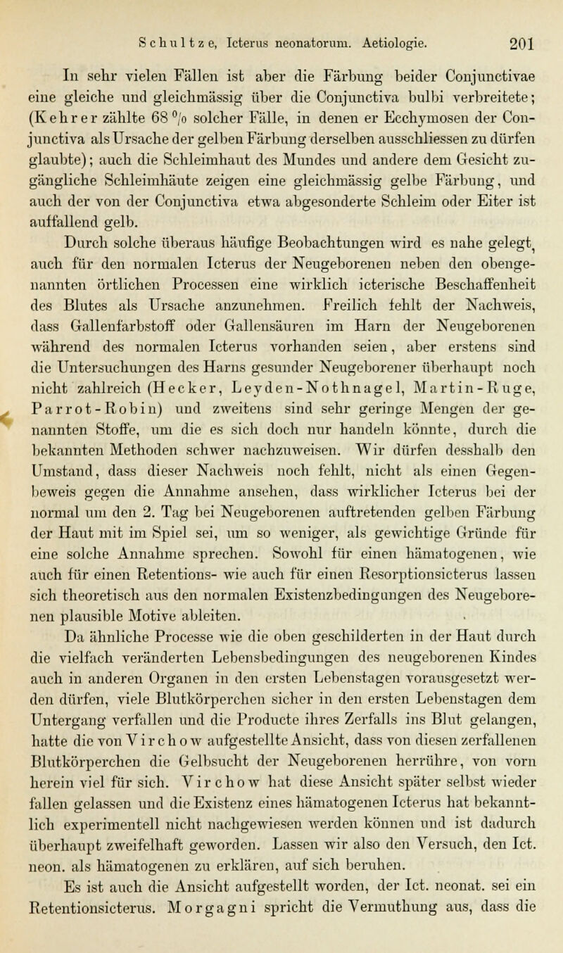 In sehr vielen Fällen ist aber die Färbung beider Conjunctivae eine gleiche und gleichmässig über die Conjunctiva bulbi verbreitete; (Kehr er zählte 68°/o solcher Fälle, in denen er Ecchymosen der Con- junctiva als Ursache der gelben Färbung derselben ausschliessen zu dürfen glaubte); auch die Schleimhaut des Mundes und andere dem Gesicht zu- gängliche Schleimhäute zeigen eine gleichmässig gelbe Färbung, und auch der von der Conjunctiva etwa abgesonderte Schleim oder Eiter ist aulfallend gelb. Durch solche überaus häufige Beobachtungen wird es nahe gelegt auch für den normalen Icterus der Neugeborenen neben den obenge- nannten örtlichen Processen eine wirklich icterische Beschaffenheit des Blutes als Ursache anzunehmen. Freilich fehlt der Nachweis, dass Gallenfarbstoff oder Gallensäuren im Harn der Neugeborenen während des normalen Icterus vorhanden seien, aber erstens sind die Untersuchungen des Harns gesunder Neugeborener überhaupt noch nicht zahlreich (Hecker, Leyden-Nothnagel, Martin-Rüge, Parrot-Robin) und zweitens sind sehr geringe Mengen der ge- nannten Stoffe, um die es sich doch nur handeln könnte, durch die bekannten Methoden schwer nachzuweisen. Wir dürfen desshalb den Umstand, dass dieser Nachweis noch fehlt, nicht als einen Gegen- beweis gegen die Annahme ansehen, dass wirklicher Icterus bei der normal um den 2. Tag bei Neugeborenen auftretenden gelben Färbung der Haut mit im Spiel sei, um so weniger, als gewichtige Gründe für eine solche Annahme sprechen. Sowohl für einen hämatogenen, wie auch für einen Retentions- wie auch für einen Resorptionsicterus lassen sich theoretisch aus den normalen Existenzbedingungen des Neugebore- nen plausible Motive ableiten. Da ähnliche Processe wie die oben geschilderten in der Haut durch die vielfach veränderten Lebensbedingungen des neugeborenen Kindes auch in anderen Organen in den ersten Lebenstagen vorausgesetzt wer- den dürfen, viele Blutkörperchen sicher in den ersten Lebenstagen dem Untergang verfallen und die Producte ihres Zerfalls ins Blut gelangen, hatte die von Virchow aufgestellte Ansicht, dass von diesen zerfallenen Blutkörperchen die Gelbsucht der Neugeborenen herrühre, von vorn herein viel für sich. Virchow hat diese Ansicht später selbst wieder fallen gelassen und die Existenz eines hämatogenen Icterus hat bekannt- lich experimentell nicht nachgewiesen werden können und ist dadurch überhaupt zweifelhaft geworden. Lassen wir also den Versuch, den Ict. neon. als hämatogenen zu erklären, auf sich beruhen. Es ist auch die Ansicht aufgestellt worden, der Ict. neonat, sei ein Retentionsicterus. Morgagni spricht die Vermuthung aus, dass die