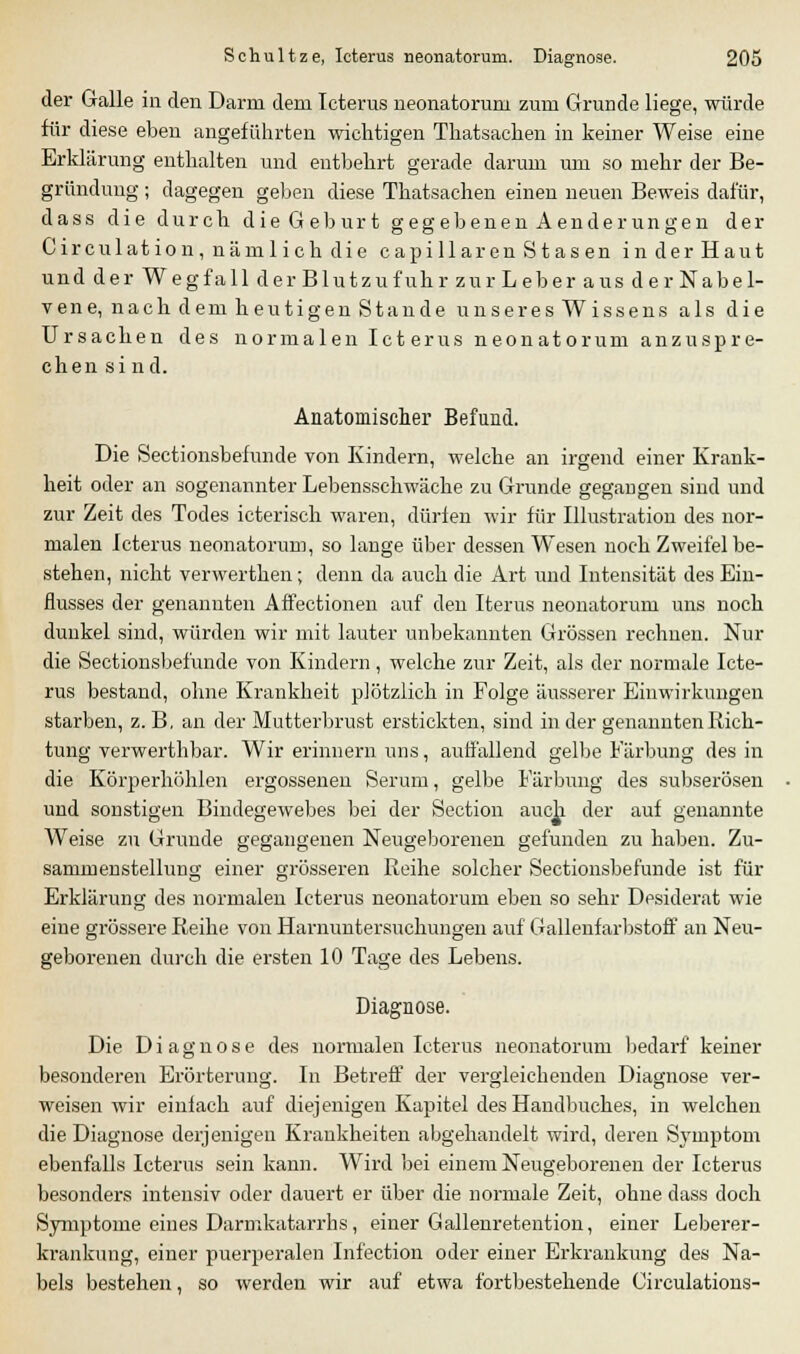 der Galle in den Darm dem Icterus neonatorum zum Grunde liege, würde für diese eben angeführten wichtigen Thatsachen in keiner Weise eine Erklärung enthalten und entbehrt gerade darum um so mehr der Be- gründung ; dagegen geben diese Thatsachen einen neuen Beweis dafür, dass die durch die Geb urt gegebenenAenderungen der Circulation, nämlich die capillaren Stasen inderHaut und der Weg fall der Blutzufuhr zur Leber aus der Nabel- vene, nach dem heutigen Stande unseres Wissens als die Ursachen des normalen Ict erus neonatorum anzuspre- chen sind. Anatomischer Befund. Die Sectionsbefunde von Kindern, welche an irgend einer Krank- heit oder an sogenannter Lebensschwäche zu Grunde gegangen sind und zur Zeit des Todes icterisch waren, dürfen wir für Illustration des nor- malen Icterus neonatorum, so lange über dessen Wesen noch Zweifel be- stehen, nicht verwerthen; denn da auch die Art und Intensität des Ein- flusses der genannten Affectionen auf den Iterus neonatorum uns noch dunkel sind, würden wir mit lauter unbekannten Grössen rechnen. Nur die Sectionsbefunde von Kindern , welche zur Zeit, als der normale Icte- rus bestand, ohne Krankheit plötzlich in Folge äusserer Einwirkungen starben, z. B, an der Mutterbrust erstickten, sind in der genannten Rich- tung verwerthbar. Wir erinnern uns, auffallend gelbe Färbung des in die Körperhöhlen ergossenen Serum, gelbe Färbung des subserösen und sonstigen Bindegewebes bei der Section auc^i der auf genannte Weise zu Grunde gegangenen Neugeborenen gefunden zu haben. Zu- sammenstellung einer grösseren Reihe solcher Sectionsbefunde ist für Erklärung des normalen Icterus neonatorum eben so sehr Desiderat wie eine grössere Reihe von Harnuntersuchungen auf Gallenfarbstoff an Neu- geborenen durch die ersten 10 Tage des Lebens. Diagnose. Die Diagnose des normalen Icterus neonatorum bedarf keiner besonderen Erörterung. In Betreff der vergleichenden Diagnose ver- weisen wir einfach auf diejenigen Kapitel des Handbuches, in welchen die Diagnose derjenigen Krankheiten abgehandelt wird, deren Symptom ebenfalls Icterus sein kann. Wird bei einem Neugeborenen der Icterus besonders intensiv oder dauert er über die normale Zeit, ohne dass doch Symptome eines Darmkatarrhs, einer Gallenretention, einer Leberer- krankung, einer puerperalen Infection oder einer Erkrankung des Na- bels bestehen, so werden wir auf etwa fortbestehende Circulations-