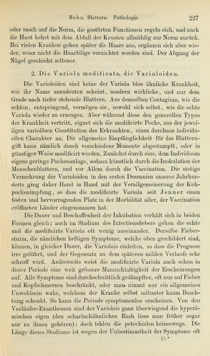 oder rasch auf die Norm, die gestörten Functionen regeln sich, und auch die Haut kehrt mit dem Abfall der Krusten allmählig zur Norm zurück. Bei vielen Kranken gehen später die Haare aus, ergänzen sich aber wie- der, wenn nicht die Haarbälge vernichtet worden sind. Der Abgang der Nägel geschieht seltener. 2. Die Variola modificata, die Varioloiden. Die Varioloiden sind keine der Variola blos ähnliche Krankheit, wie ihr Name anzudeuten scheint, sondern wirkliche, und nur dem Grade nach tiefer stehende Blattern. Aus demselben Contagium, wie die echten, entspringend, vermögen sie, sowohl sich selbst, wie die echte Variola wieder zu erzeugen. Aber während diese den generellen Typus der Krankheit vertritt, eignet sich die modificirte Pocke, aus der jewei- ligen variolösen Constitution des Erkrankten, einen durchaus individu- ellen Charakter an. Die allgemeine Emplänglichkeit für das Blattern- gift kann nämlich durch verschiedene Momente abgestumpft, oder in günstiger Weise rn.odifi.cirt werden. Zunächst durch eine, dem Individuum eigene geringe Pockenanlage, sodann künstlich durch die Inokulation der Menschenblattern, und vor Allem durch die Vaccination. Die stetige Vermehrung der Varioloiden in den ersten Dezennien unseres Jahrhun- derts ging daher Hand in Hand mit der Verallgemeinerung der Kuh- pockenimpfung, so dass die modificirte Variola seit Jenner einen festen und hervorragenden Platz in der Morbilität aller, der Vaccination eröffneten Länder eingenommen hat. Die Dauer und Beschaffenheit der Inkubation verhält sich in beiden Formen gleich; auch im Stadium des Infectionsfiebers gehen die echte und die modificirte Variola oft wenig auseinander. Derselbe Fieber- sturin, die nämlichen heftigen Symptome, welche oben geschildert sind, können, in gleicher Dauer, die Variolois einleiten, so dass die Prognose irre geführt, und der Gegensatz zu dem späteren milden Verlaufe sehr schroff wird. Andrerseits weist die modificirte Variola auch schon in dieser Periode eine weit grössere Mannichfaltigkeit der Erscheinungen auf. Alle Symptome sind durchschnittlich gedämpfter, oft nur auf Fieber und Kopfschmerzen beschränkt, oder man» nimmt nur ein allgemeines Unwohlsein wahr, welchem der Kranke selbst mitunter kaum Beach- tung schenkt. So kann die Periode symptomenlos erscheinen. Von den Vorläufer-Exanthemen sind der Variolois ganz überwiegend die hyperä- mischen eigen (den scharlachähnlichen Rash liess man früher sogar nur zu ihnen gehören); doch fehlen die petechialen keineswegs. Die Länge dieses Stadiunis ist wegen der Unbestimmtheit der Symptome oft 15*