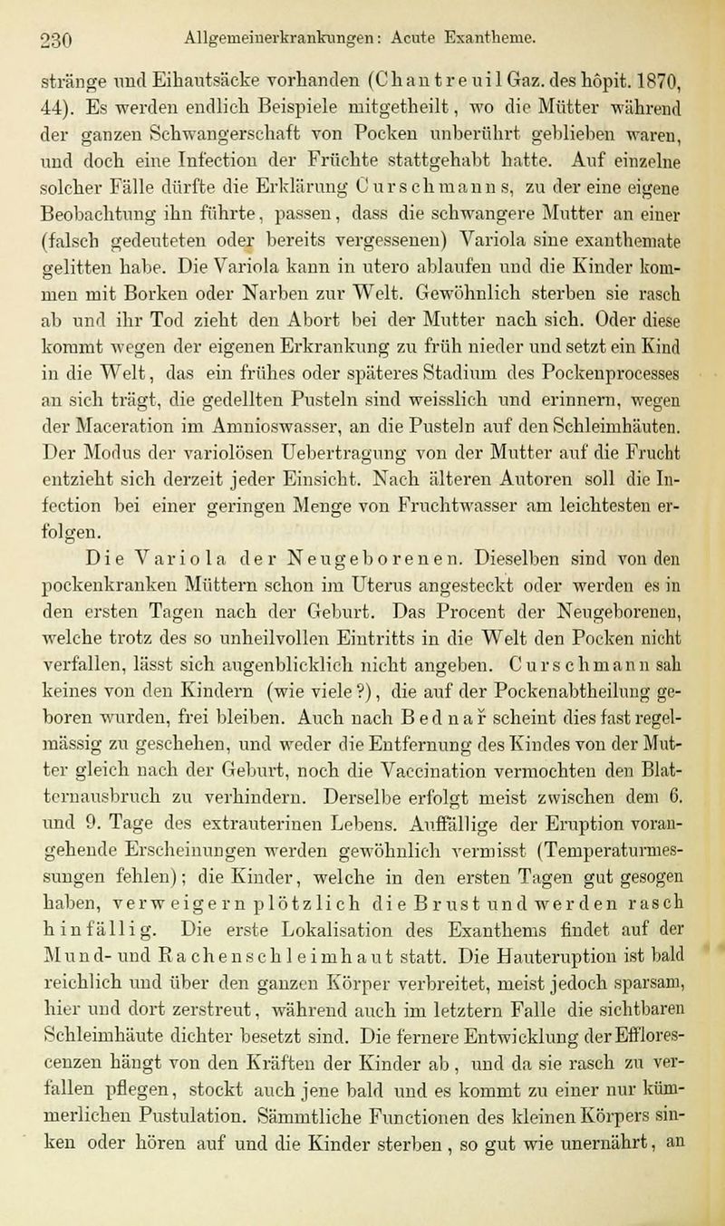 stränge und Eihautsäcke vorhanden (Chan treuil Gaz.des hopit. 1870, 44). Es werden endlich Beispiele niitgetheilt, wo die Mütter während der ganzen Schwangerschaft von Pocken unberührt geblieben waren, und doch eine Ini'ectiou der Früchte stattgehabt hatte. Auf einzelne solcher Fälle dürfte die Erklärung Ourschmann s, zu der eine eigene Beobachtung ihn führte, passen, dass die schwangere Mutter an einer (falsch gedeuteten oder bereits vergessenen) Variola sine exanthemate gelitten habe. Die Variola kann in utero ablaufen und die Kinder kom- men mit Borken oder Narben zur Welt. Gewöhnlich sterben sie rasch ab und ihr Tod zieht den Abort bei der Mutter nach sich. Oder diese kommt wegen der eigenen Erkrankung zu früh nieder und setzt ein Kind in die Welt, das ein frühes oder späteres Stadium des Pockenprocesses an sich trägt, die gedeihen Pusteln sind weisslich und erinnern, wegen der Maceration im Aninioswasser, an die Pusteln auf den Schleimhäuten. Der Modus der variolösen Uebertragung von der Mutter auf die Frucht entzieht sich derzeit jeder Einsicht. Nach älteren Autoren soll die In- fection bei einer geringen Menge von Fruchtwasser am leichtesten er- folgen. Die Variola der Neugeborenen. Dieselben sind von den pockenkranken Müttern schon im Uterus angesteckt oder werden es in den ersten Tagen nach der Geburt. Das Procent der Neugeborenen, welche trotz des so unheilvollen Eintritts in die Welt den Pocken nicht verfallen, lässt sich augenblicklich nicht angeben. C u r s c h m an n sah keines von den Kindern (wie viele ?), die auf der Pockenabtheilung ge- boren wurden, frei bleiben. Auch nach Bednar scheint dies fast regel- mässig zu gescheheu, und weder die Entfernung des Kindes von der Mut- ter gleich nach der Geburt, noch die Vaccination vermochten den Blat- tcrnausbruch zu verhindern. Derselbe erfolgt meist zwischen dem 6. und 9. Tage des extrauterinen Lebens. Auffällige der Eruption voran- gehende Erscheinungen werden gewöhnlich vermisst (Temperaturmes- sungen fehlen); die Kinder, welche in den ersten Tagen gut gesogen haben, verw eigern plötzlich, di e Brust und wer den rasch hinfällig. Die erste Lokalisation des Exanthems findet auf der M u n d- und R a c h e n s c h 1 e i m h a u t statt. Die Hauteruption ist bald reichlich und über den ganzen Körper verbreitet, meist jedoch sparsam, hier und dort zerstreut, während auch im letztern Falle die sichtbaren Schleimhäute dichter besetzt sind. Die fernere Entwicklung derEfflores- cenzen hängt von den Kräften der Kinder ab, und da sie rasch zu ver- fallen pflegen, stockt auch jene bald und es kommt zu einer nur küm- merlichen Pustulation. Sämmtliche Functionen des kleinen Körpers sin- ken oder hören auf und die Kinder sterben , so gut wie unernährt, an