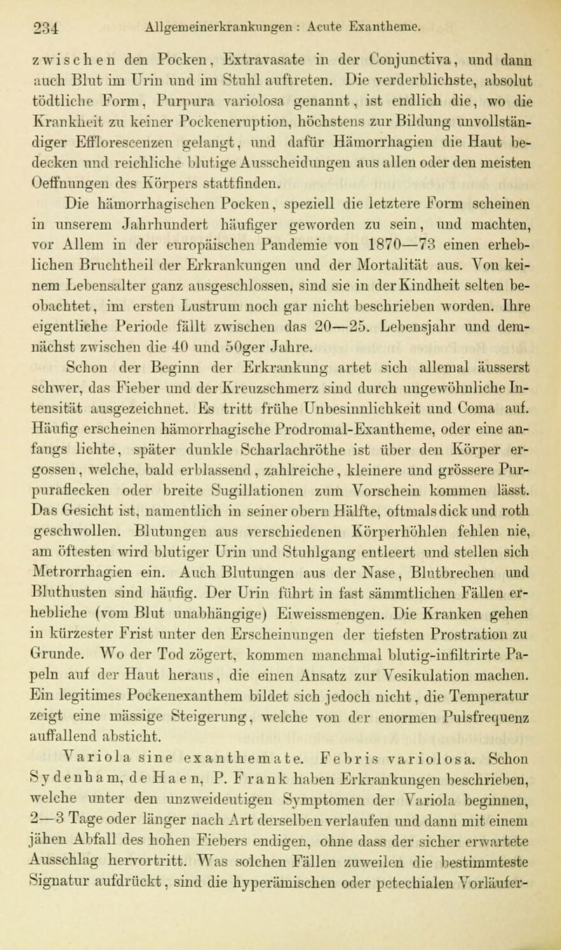 zwischen eleu Poeken, Extravasate in der Coujunetiva, und dann auch Blut im Urin und im Stahl auftreten. Die verderblichste, absolut tödtliche Form, Purpura variolosa genannt, ist endlich die, wo die Krankheit zu keiner Pockeneruption, höchstens zur Bildung unvollstän- diger Efflorescenzen gelangt, und dafür Hämorrhagien die Haut be- decken und reichliche blutige Ausscheidungen aus allen oder den meisten Oeffnungen des Körpers stattfinden. Die hämorrhagischen Pocken, speziell die letztere Form scheinen in unserem Jahrhundert häufiger geworden zu sein, und machten, vor Allem in der europäischen Pandemie von 1870—73 einen erheb- lichen Bruchtheil der Erkrankungen und der Mortalität aus. Von kei- nem Lebensalter ganz ausgeschlossen, sind sie in der Kindheit selten be- obachtet , im ersten Lustrum noch gar nicht beschrieben worden. Ihre eigentliche Periode fällt zwischen das 20—25. Lebensjahr und dem- nächst zwischen die 40 und 50ger Jahre. Schon der Beginn der Erkrankung artet sich allemal äusserst schwer, das Fieber und der Kreuzschmerz sind durch ungewöhnliche In- tensität ausgezeichnet. Es tritt frühe Unbesinnlichkeit und Coma auf. Häufig erscheinen hämorrhagische Prodromal-Exantheme, oder eine an- fangs lichte, später dunkle Scharlachröthe ist über den Körper er- gossen , welche, bald erblassend , zahlreiche, kleinere und grössere Pur- puraflecken oder breite Sugillationen zum Vorschein kommen lässt. Das Gesicht ist, namentlich in seiner obern Hälfte, oftmals dick und roth geschwollen. Blutungen aus verschiedenen Körperhöhlen fehlen nie, am öftesten wird blutiger Urin und Stuhlgang entleert und stellen sich Metrorrhagien ein. Auch Blutungen aus der Nase, Blutbrechen und Bluthusten sind häufig. Der Urin führt in fast sämmtlichen Fällen er- hebliche (vom Blut unabhängige) Eiweissmengen. Die Kranken gehen in kürzester Frist unter den Erscheinungen der tiefsten Prostration zu C4runde. Wo der Tod zögert, kommen manchmal blutig-infiltrirte Pa- peln auf der Haut heraus, die einen Ansatz zur Vesikulation machen. Ein legitimes Pockenexanthem bildet sich jedoch nicht, die Temperatur zeigt eine massige Steigerung, welche von der enormen Pulsfrequenz auffallend absticht. Variola sine exanthemate. Febris variolosa. Schon Sydenham, deHaen, P. F r a n k haben Erkrankungen beschrieben, welche unter den unzweideutigen Symptomen der Variola beginnen, 2—3 Tage oder länger nach Art derselben verlaufen und dann mit einem jähen Abfall des hohen Fiebers endigen, ohne dass der sicher erwartete Ausschlag hervortritt. Was solchen Fällen zuweilen die bestimmteste Signatur aufdrückt, sind die hyperämischen oder petechialen Vorläufer-
