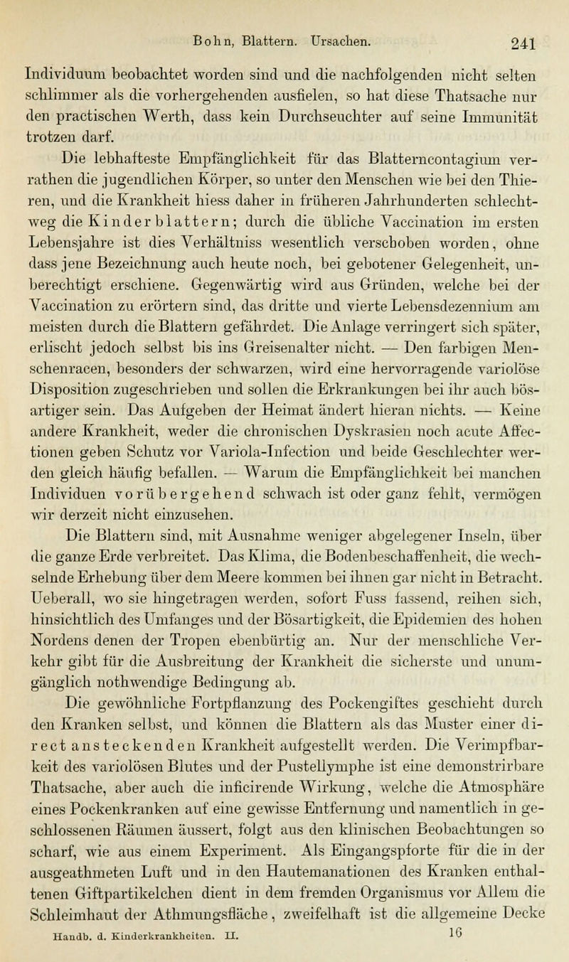 Individuum beobachtet worden sind und die nachfolgenden nicht selten schlimmer als die vorhergehenden ausfielen, so hat diese Thatsache nur den practischen Werth, dass kein Durchseuchter auf seine Immunität trotzen darf. Die lebhafteste Empfänglichkeit für das Blatterncontagium ver- rathen die jugendlichen Körper, so unter den Menschen wie bei den Thie- ren, und die Krankheit hiess daher in früheren Jahrhunderten schlecht- weg die Kinder blättern; durch die übliche Vaccination im ersten Lebensjahre ist dies Verhältniss wesentlich verscboben worden, ohne dass jene Bezeichnung auch heute noch, bei gebotener Gelegenheit, un- berechtigt erschiene. Gegenwärtig wird aus Gründen, welche bei der Vaccination zu erörtern sind, das dritte und vierte Lebensdezennium am meisten durch die Blattern gefährdet. Die Anlage verringert sich später, erlischt jedoch selbst bis ins Greisenalter nicht. — Den farbigen Men- schenracen, besonders der schwarzen, wird eine hervorragende variolöse Disposition zugeschrieben und sollen die Erkrankungen bei ihr auch bös- artiger sein. Das Aufgeben der Heimat ändert hieran nichts. — Keine andere Krankheit, weder die chronischen Dyskrasien noch acute Affec- tionen geben Schutz vor Variola-Infection und beide Geschlechter wer- den gleich häufig befallen. — Warum die Empfänglichkeit bei manchen Individuen vorübergehend schwach ist oder ganz fehlt, vermögen wir derzeit nicht einzusehen. Die Blattern sind, mit Ausnahme weniger abgelegener Inseln, über die ganze Erde verbreitet. Das Klima, die Bodenbeschaffenheit, die wech- selnde Erhebung über dem Meere kommen bei ihnen gar nicht in Betracht. Ueberall, wo sie hingetragen werden, sofort Fuss fassend, reihen sich, hinsichtlich des Unifanges und der Bösartigkeit, die Epidemien des hohen Nordens denen der Tropen ebenbürtig an. Nur der menschliche Ver- kehr gibt für die Ausbreitung der Krankheit die sicherste und unum- gänglich nothwendige Bedingung ab. Die gewöhnliche Fortpflanzung des Pockengiftes geschieht durch den Kranken selbst, und können die Blattern als das Muster einer di- rect ansteckenden Krankheit aufgestellt werden. Die Verimpfbar- keit des variolösen Blutes und der Pustellymphe ist eine demonstrirbare Thatsache, aber auch die inficirende Wirkung, welche die Atmosphäre eines Pockenkranken auf eine gewisse Entfernung und namentlich in ge- schlossenen Räumen äussert, folgt aus den klinischen Beobachtungen so scharf, wie aus einem Experiment. Als Eingangspforte für die in der ausseathmeteu Luft und in den Hautemanationen des Kranken euthal- tenen Giftpartikelchen dient in dem fremden Organismus vor Allem die Schleimhaut der Athmungsfläche, zweifelhaft ist die allgemeine Decke Handb, d. Kinderkrankheiten. II. *v