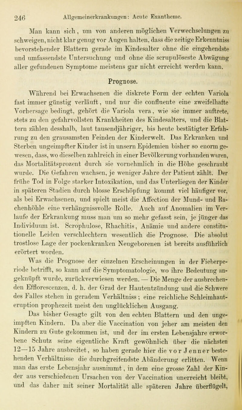 Mau kann sich, um von anderen möglichen Verwechselungen zu schweigen, nicht klar genug vor Augen halten, dass die zeitige Erkenntniss bevorstehender Blattern gerade im Kindesalter ohne die eingehendste und umfassendste Untersuchung und ohne die scrupulöseste Abwägung aller gefundenen Symptome meistens gar nicht erreicht werden kann. Prognose. Während bei Erwachsenen die diskrete Form der echten Variola fast immer günstig verläuft, und nur die confluente eine zweifelhafte Vorhersage bedingt, gehört die Variola vera, wie sie immer auftrete, stets zu den gefahrvollsten Krankheiten des Kindesalters, und die Blat- tern zählen desshalb, laut tausendjähriger, bis heute bestätigter Erfah- rung zu den grausamsten Feinden der Kinderwelt. Das Erkranken und Sterben ungeimpfter Kinder ist in unsern Epidemien bisher so enorm ge- wesen, dass, wo dieselben zahlreich in einer Bevölkerung vorhanden waren, das Mortalitätsprozent durch sie vornehmlich in die Höhe geschraubt wurde. Die Gefahren wachsen, je weniger Jahre der Patient zählt. Der frühe Tod in Folge starker Intoxikation, und das Unterliegen der Kinder in späteren Stadien durch blosse Erschöpfung kommt viel häufiger vor, als bei Erwachsenen, und spielt meist die Affection der Mund- und Ra- chenhöhle eine verhängnissvolle Rolle. Auch auf Anomalien im Ver- laufe der Erkrankung muss man um so mehr gefasst sein, je jünger das Individuum ist. Scrophulose, Rhachitis, Anämie und andere constitu- tionelle Leiden verschlechtern wesentlich die Prognose. Die absolut trostlose Lage der pockenkranken Neugeborenen ist bereits ausführlich erörtert worden. Was die Prognose der einzelnen Erscheinungen in der Fieberpe- riode betrifft, so kann auf die Symptomatologie, wo ihre Bedeutung an- geknüpft wurde, zurückverwiesen werden. — Die Menge der ausbrechen- den Efflorescenzen, d. h. der Grad der Hautentzündung und die Schwere des Falles stehen in geradem Verhältniss ; eine reichliche Schleimhaut- eruption prophezeit meist den unglücklichen Ausgang. Das bisher Gesagte gilt von den echten Blattern und den unge- impften Kindern. Da aber die Vaccination von jeher am meisten den Kindern zu Gute gekommen ist, und der im ersten Lebensjahre erwor- bene Schutz seine eigentliche Kraft gewöhnlich über die nächsten 12—15 Jahre ausbreitet, so haben gerade hier die vor Jenner beste- henden Verhältnisse die durchgreifendste Abänderung erlitten. Wenn man das erste Lebensjahr ausnimmt, in dem eine grosse Zahl der Kin- der aus verschiedenen Ursachen von der Vaccination unerreicht bleibt, und das daher mit seiner Mortalität alle späteren Jahre überflügelt,