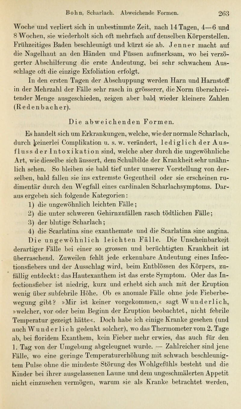 Woche und verliert sich in unbestimmte Zeit, nach 14 Tagen, 4—6 und 8 Wochen, sie wiederholt sich oft mehrfach auf denselben Körperstellen. Frühzeitiges Baden beschleunigt und kürzt sie ab. J e n n e r macht auf die Nagelhaut an den Händen und Füssen aufmerksam, wo bei verzö- gerter Abschilferung die erste Andeutung, bei sehr schwachem Aus- schlage oft die einzige Exfoliation erfolgt. In den ersten Tagen der Abschuppung werden Harn und Harnstoff in der Mehrzahl der Fälle sehr rasch in grösserer, die Norm überschrei- tender Menge ausgeschieden, zeigen aber bald wieder kleinere Zahlen (Redenbacher). Die abweichenden Formen. Es handelt sich um Erkrankungen, welche, wie der normale Scharlach, durch keinerlei Complikation u. s. w. verändert, lediglich der Aus- fInss der Intoxikation sind, welche aber durch die ungewöhnliche Art, wie dieselbe sich äussert, dem Schulbilde der Krankheit sehr unähn- lich sehen. So bleiben sie bald tief unter unserer Vorstellung von der- selben, bald fallen sie ins extremste Gegentheil oder sie erscheinen ru- dimentär durch den Wegfall eines cardinalen Scharlachsymptoms. Dar- aus ergeben sich folgende Kategorien: 1) die ungewöhnlich leichten Fälle; 2) die unter schweren Gehirn zufallen rasch tödtlichen Fälle; 3) der blutige Scharlach; 4) die Scarlatina sine exanthemate und die Scarlatina sine angina. Die ungewöhnlich leichten Fälle. Die Unscheinbarkeit derartiger Fälle bei einer so grossen und berüchtigten Krankheit ist überraschend. Zuweilen fehlt jede erkennbare Andeutung eines Infec- tionsfiebers und der Ausschlag wird, beim Entblössen des Körpers, zu- fällig entdeckt: das Hautexanthem ist das erste Symptom. Oder das In- fectionsfieber ist niedrig, kurz und erhebt sich auch mit der Eruption wenig über subfebrile Höhe. Ob es anomale Fälle ohne jede Fieberbe- wegung gibt? »Mir ist keiner vorgekommen,« sagt Wunderlich, »welcher, vor oder beim Beginn der Eruption beobachtet, nicht febrile Temperatur gezeigt hätte«. Doch habe ich einige Kranke gesehen (und auch Wunderlich gedenkt solcher), wo das Thermometer vom 2. Tage ab, bei floridem Exanthem, kein Fieber mehr erwies, das auch für den 1. Tag von der Umgebung abgeleugnet wurde. — Zahlreicher sind jene Fälle, wo eine geringe Temperaturerhöhung mit schwach beschleunig- tem Pulse ohne die mindeste Störung des Wohlgefühls besteht und die Kinder bei ihrer ausgelassenen Laune und dem ungeschmälerten Appetit nicht einzusehen vermögen, warum sie als Kranke betrachtet werden,