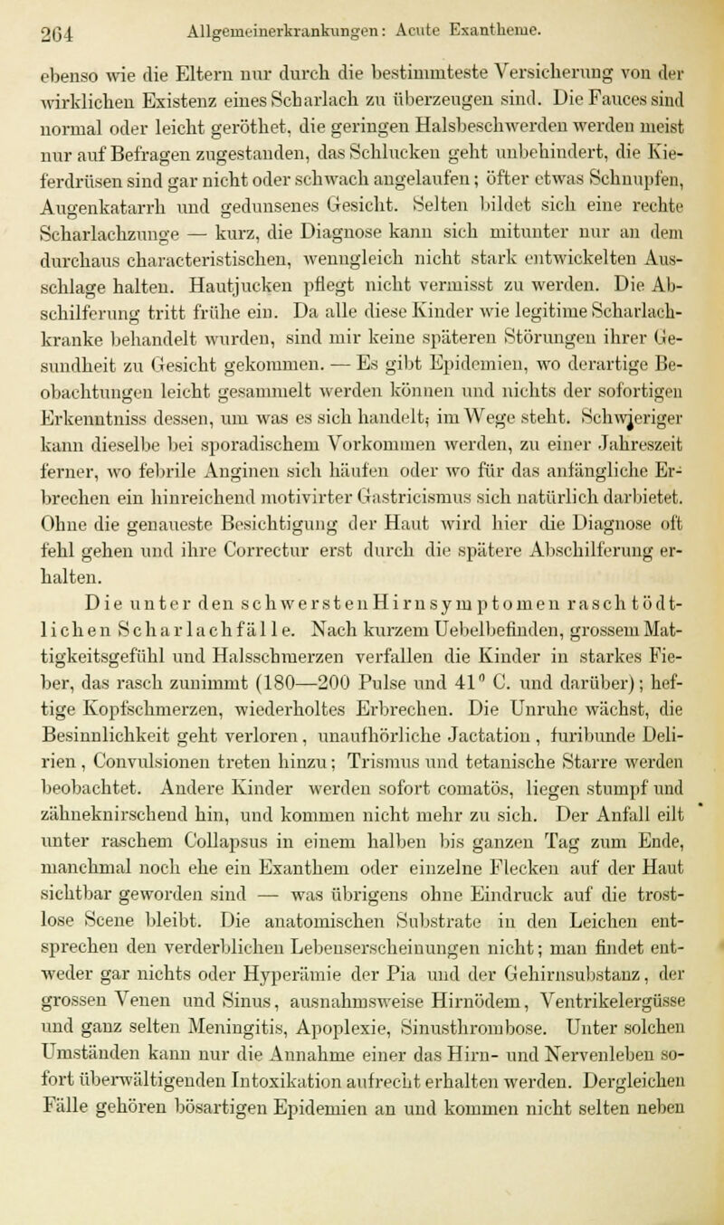 ebenso wie die Eltern nur durch die bestimmteste Versicherung von der wirklichen Existenz eines Scharlach zu überzeugen sind. Die Fauces sind normal oder leicht geröthet, die geringen Halsbeschwerdeu werden meist nur auf Befragen zugestanden, das Schlucken geht unbehindert, die Kie- ferdrüsen sind gar nicht oder schwach angelaufen; öfter etwas Schnupfen, Augenkatarrh und gedunsenes Gesicht. Selten bildet sich eine rechte Scharlachzunge — kurz, die Diagnose kann sich mitunter nur an dem durchaus characteristischen, wenngleich nicht stark entwickelten Aus- schlage halten. Hautjucken pflegt nicht vermisst zu werden. Die Ab- schilferung tritt frühe ein. Da alle diese Kinder wie legitime Scharlach- kranke behandelt wurden, sind mir keine späteren Störungen ihrer Ge- sundheit zu Gesicht gekommen. — Es gibt Epidemien, wo derartige Be- obachtungen leicht gesammelt werden können und nichts der sofortigen Erkenutniss dessen, um was es sich handelt; im Wege steht. Schwieriger kann dieselbe bei sporadischem Vorkommen werden, zu einer Jahreszeit ferner, wo febrile Anginen sich häufen oder wo für das anlängliche Er- brechen ein hinreichend motivirter Gastricismus sich natürlich darbietet. Ohne die genaueste Besichtigung der Haut wird hier die Diagnose oft fehl gehen und ihre Correctur erst durch die spätere Abschilferung er- halten. Die unter den schwerstenHirnsym ptomen rasch tödt- liehen S c h a r 1 a ch f ä 11 e. Nach kurzem Uebelbefinden, grossem Mat- tigkeitsgefühl und Halsschmerzen verfallen die Kinder in starkes Fie- ber, das rasch zunimmt (180—200 Pulse und 41° C. und darüber); hef- tige Kopfschmerzen, wiederholtes Erbrechen. Die Unruhe wächst, die Besinnlichkeit geht verloren, unaufhörliche Jactation , furibunde Deli- rien , Convulsionen treten hinzu; Trismus und tetanische Starre werden beobachtet. Andere Kinder werden sofort comatös, liegen stumpf und zähneknirschend hin, und kommen nicht mehr zu sich. Der Anfall eilt unter raschem Collapsus in einem halben bis ganzen Tag zum Ende, manchmal noch ehe ein Exanthem oder einzelne Flecken auf der Haut sichtbar geworden sind — was übrigens ohne Eindruck auf die trost- lose Scene bleibt. Die anatomischen Substrate in den Leichen ent- sprechen den verderblichen Lebenserscheinungen nicht; man findet ent- weder gar nichts oder Hyperämie der Pia und der Gehirnsubstanz, der grossen Venen und Sinus, ausnahmsweise Hirnödem, Ventrikelergüsse und ganz selten Meningitis, Apoplexie, Sinusthrombose. Unter solchen Umständen kann nur die Annahme einer das Hirn- und Nervenleben so- fort überwältigenden Intoxikation aufrecht erhalten werden. Dergleichen Fälle gehören bösartigen Epidemien an und kommen nicht selten neben