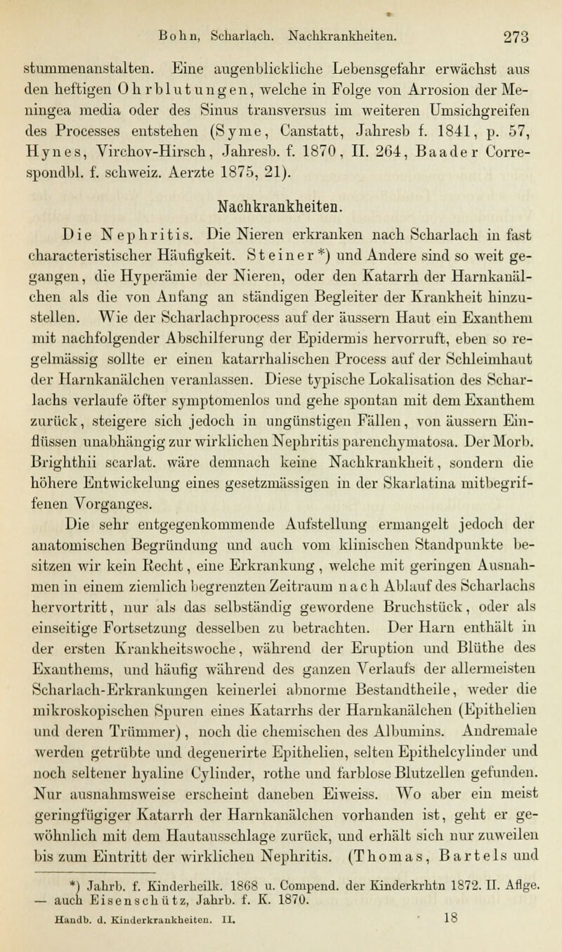 stunmienanstalten. Eine augenblickliche Lebensgefahr erwächst aus den heftigen Ohrblutungen, welche in Folge von Arrosion derMe- ningea media oder des Sinus transversus im weiteren Umsichgreifen des Processes entstehen (Syme, Canstatt, Jahresb f. 1841, p. 57, Hynes, Virchov-Hirsch, Jahresb. f. 1870, IL 2G4, Baader Corre- spondbl. f. Schweiz. Aerzte 1875, 21). Nachkrankheiten. Die Nephritis. Die Nieren erkranken nach Scharlach in fast characteristischer Häufigkeit. Steiner*) und Andere sind so weit ge- gangen, die Hyperämie der Nieren, oder den Katarrh der Harnkanäl- chen als die von Anfang an ständigen Begleiter der Krankheit hinzu- stellen. Wie der Scharlachprocess auf der äussern Haut ein Exanthem mit nachfolgender Abschilferung der Epidermis hervorruft, eben so re- gelmässig sollte er einen katarrhalischen Process auf der Schleimhaut der Harnkanälchen veranlassen. Diese typische Lokalisation des Schar- lachs verlaufe öfter symptomenlos und gehe spontan mit dem Exanthem zurück, steigere sich jedoch in ungünstigen Fällen, von äussern Ein- flüssen unabhängig zur wirklichen Nephritis j)arenchyinatosa. Der Morb. Brighthii scarlat. wäre demnach keine Nachkrankheit, sondern die höhere Entwickelung eines gesetzmässigen in der Skarlatina mitbegrif- fenen Vorganges. Die sehr entgegenkommende Aufstellung ermangelt jedoch der anatomischen Begründung und auch vom klinischen Standpunkte be- sitzen wir kein Recht, eine Erkrankung , welche mit geringen Ausnah- men in einem ziemlich begrenzten Zeitraum nach Ablauf des Scharlachs hervortritt, nur als das selbständig gewordene Bruchstück, oder als einseitige Fortsetzung desselben zu betrachten. Der Harn enthält in der ersten Krankheitsvvoche, während der Eruption und Blüthe des Exanthems, und häufig während des ganzen Verlaufs der allermeisten Scharlach-Erkrankungen keinerlei abnorme Bestandtheile, weder die mikroskopischen Spuren eines Katarrhs der Harnkanälchen (Epithelien und deren Trümmer), noch die chemischen des Albumins. Andremale werden getrübte und degeuerirte Epithelien, selten Epithelcylinder und noch seltener hyaline C'ylinder, rothe und farblose Blutzellen gefunden. Nur ausnahmsweise erscheint daneben Eiweiss. Wo aber ein meist geringfügiger Katarrh der Harnkanälchen vorhanden ist, geht er ge- wöhnlich mit dem Hautausschlage zurück, und erhält sich nur zuweilen bis zum Eintritt der wirklichen Nephritis. (Thomas, Bartels und *) Jahrb. f. Kinderheilk. 1868 u. Compend. der Kinderkrhtn 1872. II. Aflge. — auch Eisenschütz, Jahrb. f. K. 1870. Handb. d. Kinderkrankheiten. II. 18