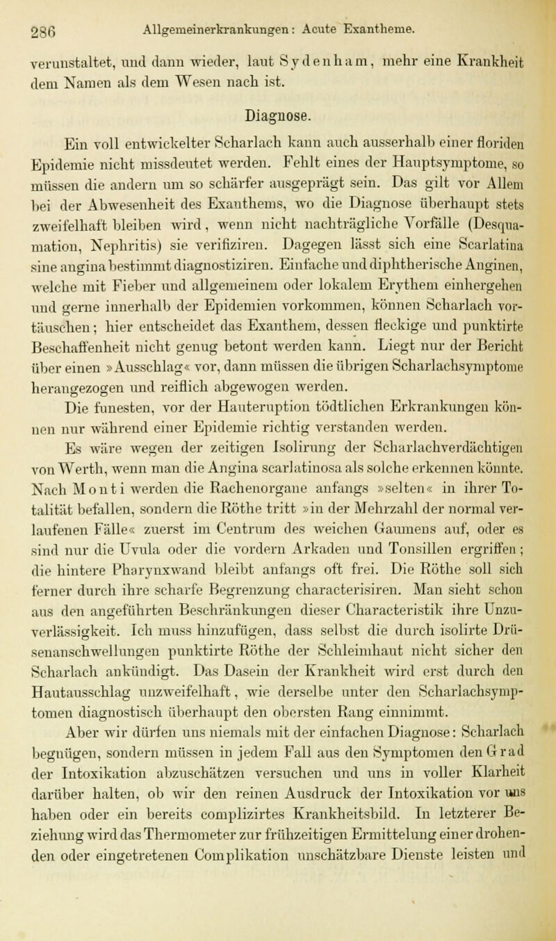 verunstaltet, und dann wieder, laut S j d e n li a m, mehr eine Krankheit dem Namen als dem Wesen nach ist. Diagnose. Ein voll entwickelter Scharlach kann auch ausserhalb einer floriden Epidemie nicht missdeutet werden. Fehlt eines der Hauptsymptome, so müssen die andern um so schärfer ausgeprägt sein. Das gilt vor Allem hei der Abwesenheit des Exanthems, wo die Diagnose überhaupt stets zweifelhaft bleiben wird, wenn nicht nachträgliche Vorfälle (Desqua- mation, Nephritis) sie verifiziren. Dagegen lässt sich eine Scarlatina sine angina bestimmt diagnostiziren. Einfache und diphtherische Anginen, welche mit Fieber und allgemeinem oder lokalem Erythem einhergehen und gerne innerhalb der Epidemien vorkommen, können Scharlach vor- täuschen ; hier entscheidet das Exanthem, dessen fleckige und punktirte Beschaffenheit nicht genug betont werden kann. Liegt nur der Bericht über einen »Ausschlag« vor, dann müssen die übrigen Scharlachsymptome herangezogen und reiflich abgewogen werden. Die funesten, vor der Hauteruption tödtlichen Erkrankungen kön- nen nur während einer Epidemie richtig verstanden werden. Es wäre wegen der zeitigen Isolirung der Scharlachverdächtigen von Werth, wenn man die Angina scarlatinosa als solche erkennen könnte. Nach Monti werden die Rachenorgane anfangs »selten« in ihrer To- talität befallen, sondern die Röthe tritt »iu der Mehrzahl der normal ver- laufenen Fälle« zuerst im Centrum des weichen Gaumens auf, oder es sind nur die Uvula oder die vordem Arkaden und Tonsillen ergriffen; die hintere Pharynxwand bleibt anfangs oft frei. Die Röthe soll sich ferner durch ihre scharfe Begrenzung characterisiren. Man sieht schon aus den angeführten Beschränkungen dieser Characteristik ihre Unzu- verlässigkeit. Ich muss hinzufügen, dass selbst die durch isolirte Drü- senanschwellungen punktirte Röthe der Schleimhaut nicht sicher den Scharlach ankündigt. Das Dasein der Krankheit wird erst durch den Hautausschlag unzweifelhaft, wie derselbe unter den Scharlachsymp- tomen diagnostisch überhaupt den obersten Rang einnimmt. Aber wir dürfen uns niemals mit der einfachen Diagnose: Scharlach begnügen, sondern müssen in jedem Fall aus den Symptomen den Grad der Intoxikation abzuschätzen versuchen und uns in voller Klarheit darüber halten, ob wir den reinen Ausdruck der Intoxikation vor uns haben oder ein bereits complizirtes Krankheitsbild. In letzterer Be- ziehung wird das Thermometer zur frühzeitigen Ermittelung einer drohen- den oder eingetretenen Complikation unschätzbare Dienste leisten und