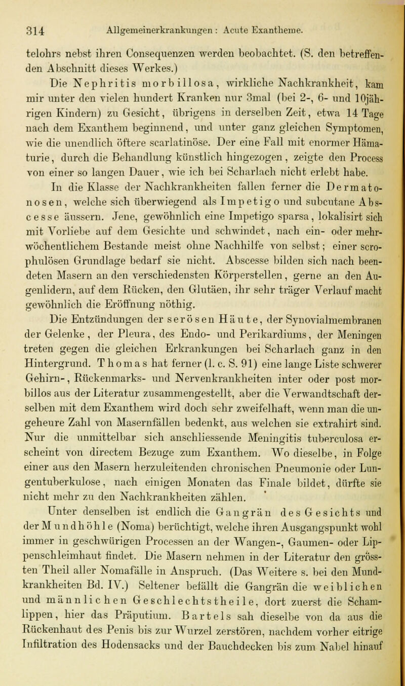 telohrs nebst ihren Consequenzen werden beobachtet. (S. den betreffen- den Abschnitt dieses Werkes.) Die Nephritis morbillosa, wirkliche Nachkrankheit, kam mir unter den vielen hundert Kranken nur 3mal (bei 2-, 6- und lOjäh- rigen Kindern) zu Gesicht, übrigens in derselben Zeit, etwa 14 Tage nach dem Exanthem beginnend, und unter ganz gleichen Symptomen, wie die unendlich öftere scarlatinöse. Der eine Fall mit enormer Häma- turie, durch die Behandlung künstlich hingezogen, zeigte den Process von einer so langen Dauer, wie ich bei Scharlach nicht erlebt habe. In die Klasse der Nachkrankheiten fallen ferner die Dermato- nosen, welche sich überwiegend als Impetigo und subcutane Abs- cesse äussern. Jene, gewöhnlich eine Impetigo sparsa, lokalisirt sich mit Vorliebe auf dem Gesichte und schwindet, nach ein- oder mehr- wöchentlichem Bestände meist ohne Nachhilfe von selbst; einer scro- phulösen Grundlage bedarf sie nicht. Abscesse bilden sich nach been- deten Masern an den verschiedensten Körperstellen, gerne an den Au- genlidern, auf dem Rücken, den Glutäen, ihr sehr träger Verlauf macht gewöhnlich die Eröffnung nöthig. Die Entzündungen der serösen Häute, der Synovialmembranen der Gelenke , der Pleura, des Endo- und Perikardiums, der Meningen treten gegen die gleichen Erkrankungen bei Scharlach ganz in den Hintergrund. Thomas hat ferner (1. c. S. 91) eine lange Liste schwerer Gehirn-, Rückenmarks- und Nervenkrankheiten inter oder post mor- billos aus der Literatur zusammengestellt, aber die Verwandtschaft der- selben mit dem Exanthem wird doch sehr zweifelhaft, wenn man die un- geheure Zahl von Masernfällen bedenkt, aus welchen sie extrahirt sind. Nur die unmittelbar sich anschliessende Meningitis tuberculosa er- scheint von directem Bezüge zum Exanthem. Wo dieselbe, in Folge einer aus den Masern herzuleitenden chronischen Pneumonie oder Lun- gentuberkulose, nach einigen Monaten das Finale bildet, dürfte sie nicht mehr zu den Nachkrankheiten zählen. Unter denselben ist endlich die Gangrän des Gesichts und der M u n d h ö h 1 e (Noma) berüchtigt, welche ihren Ausgangspunkt wohl immer in geschwürigen Processen an der Wangen-, Gaumen- oder Lip- penschleimhaut findet. Die Masern nehmen in der Literatur den gröss- ten Theil aller Nomafäüe in Anspruch. (Das Weitere s. bei den Mund- krankheiten Bd. IV.) Seltener befällt die Gangrän die weiblichen und männlichen Geschlechtstheile, dort zuerst die Scham- lippen, hier das Präputium. Bartels sah dieselbe von da aus die Rückenhaut des Penis bis zur Wurzel zerstören, nachdem vorher eitrige Infiltration des Hodensacks und der Bauchdecken Ins zum Nabel hinauf
