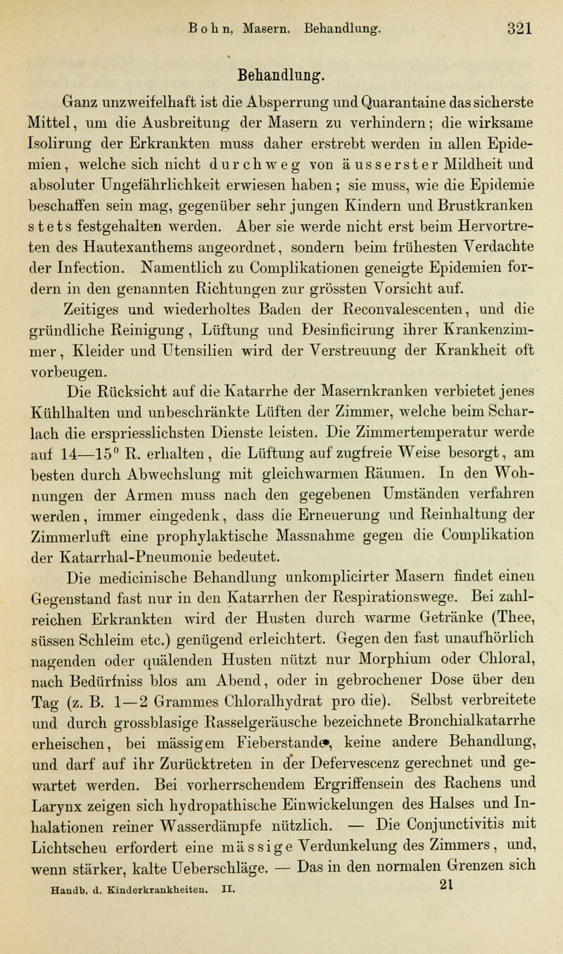 Behandlung. Ganz unzweifelhaft ist die Absperrung und Quarantaine das sicherste Mittel, um die Ausbreitung der Masern zu verhindern; die wirksame Isolirung der Erkrankten muss daher erstrebt werden in allen Epide- mien, welche sich nicht durchweg von äusserst er Mildheit und absoluter Ungefährlichkeit erwiesen haben; sie muss, wie die Epidemie beschaffen sein mag, gegenüber sehr jungen Kindern und Brustkranken stets festgehalten werden. Aber sie werde nicht erst beim Hervortre- ten des Hautexanthems angeordnet, sondern beim frühesten Verdachte der Infection. Namentlich zu Complikationen geneigte Epidemien for- dern in den genannten Richtungen zur grössten Vorsicht auf. Zeitiges und wiederholtes Baden der Reconvalescenten, und die gründliche Reinigung, Lüftung und Desinficirung ihrer Krankenzim- mer , Kleider und Utensilien wird der Verstreuung der Krankheit oft vorbeugen. Die Rücksicht auf die Katarrhe der Masernkranken verbietet jenes Kuhlhalten und unbeschränkte Lüften der Zimmer, welche beim Schar- lach die erspriesslichsten Dienste leisten. Die Zimmertemperatur werde auf 14—15° R. erhalten, die Lüftung auf zugfreie Weise besorgt, am besten durch Abwechslung mit gleichwarmen Räumen. In den Woh- nungen der Armen muss nach den gegebenen Umständen verfahren werden, immer eingedenk, dass die Erneuerung und Reinhaltung der Zimmerluft eine prophylaktische Massnahme gegen die Complikation der Katarrhal-Pneumonie bedeutet. Die medicinische Behandlung unkomplicirter Masern findet einen Gegenstand fast nur in den Katarrhen der Respirationswege. Bei zahl- reichen Erkrankten wird der Husten durch warme Getränke (Thee, süssen Schleim etc.) genügend erleichtert. Gegen den fast unaufhörlich nagenden oder quälenden Husten nützt nur Morphium oder Chloral, nach Bedürfniss blos am Abend, oder in gebrochener Dose über den Tag (z. B. 1—2 Gramnies Chloralhydrat pro die). Selbst verbreitete und durch grossblasige Rasselgeräusche bezeichnete Bronchialkatarrhe erheischen, bei massigem Fieberstande», keine andere Behandlung, und darf auf ihr Zurücktreten in der Defervescenz gerechnet und ge- wartet werden. Bei vorherrschendem Ergriffensein des Rachens und Larynx zeigen sich hydropathische Einwickelungen des Halses und In- halationen reiner Wasserdämpfe nützlich. — Die Conjunctivitis mit Lichtscheu erfordert eine m ä s s i g e Verdunkelung des Zimmers, und, wenn stärker, kalte Ueberschläge. — Das in den normalen Grenzen sich Haudb. (1. Kinderkrankheiten. II. I