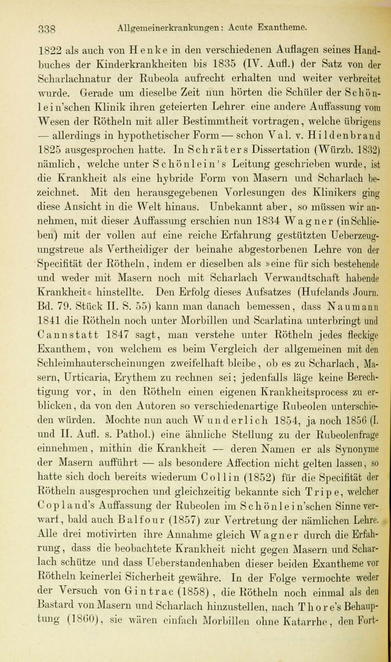 1822 als auch von Henke in den verschiedenen Auflagen seines Hand- buches der Kinderkrankheiten bis 1835 (IV. Aufl.) der Satz von der Scharlachnatirr der Rubeola aufrecht erhalten und weiter verbreitet wurde. Gerade um dieselbe Zeit nun hörten die Schüler der Sc hü n- 1 e i n'schen Klinik ihren gefeierten Lehrer eine andere Auflassung vom Wesen der Röthein mit aller Bestimmtheit vortragen, welche übrigens — allerdings in hypothetischer Form — schon Val. v. Hildenbrand 1825 ausgesprochen hatte. In Schraters Dissertation (Würzh. 1832) nämlich , welche unter Schön lein's Leitung geschrieben wurde, ist die Krankheit als eine hybride Form von Masern und Scharlach be- zeichnet. Mit den herausgegebenen Vorlesungen des Klinikers ging diese Ansicht in die Welt hinaus. Unbekannt aber, so müssen wir an- nehmen, mit dieser Auffassung erschien nun 1834 Wagner (inSchlie- ben) mit der vollen auf eine reiche Erfahrung gestützten Ueberzeug- ungstreue als Vertheidiger der beinahe abgestorbenen Lehre von der Specifität der Röthein, indem er dieselben als »eine für sich bestehende und weder mit Masern noch mit Scharlach Verwandtschaft habende Krankheit« hinstellte. Den Erfolg dieses Aufsatzes (Hufelands Journ. Bd. 79. Stück IL S. 55) kann man danach bemessen, dass Naumann 1841 die Röthein noch unter Morbillen und Scarlatina unterbringt und Cannstatt 1847 sagt, man verstehe unter Röthein jedes fleckige Exanthem, von welchem es beim Vergleich der allgemeinen mit den Schleimhauterscheinungen zweifelhaft bleibe, ob es zu Scharlach, Ma- sern, Urticaria, Erythem zu rechnen sei; jedenfalls läge keine Berech- tigung vor, in den Röthein einen eigenen Krankheitsprocess zu er- blicken , da von den Autoren so verschiedenartige Rubeolen unterschie- den würden. Mochte nun auch Wunderlich 1854, ja noch 1856 (I. und IL Aufl. s. Pathol.) eine ähnliche Stellung zu der Rubeolenfrage einnehmen, mithin die Krankheit — deren Namen er als Synonyme der Masern aufführt — als besondere Affection nicht gelten lassen, so hatte sich doch bereits wiederum Coli in (1852) für die Specifität der Rötheln ausgesprochen und gleichzeitig bekannte sich Tripe, welcher C o p 1 a n d's Auffassung der Rubeolen im S c h ö n 1 e i n'schen Sinne ver- warf, bald auch Balfour (1857) zur Vertretung der nämlichen Lehre. Alle drei motivirten ihre Annahme gleich Wagner durch die Erfah- rung , dass die beobachtete Krankheit nicht gegen Masern und Schar- lach schütze und dass Ueberstandenhaben dieser beiden Exantheme vor Rötheln keinerlei Sicherheit gewähre. In der Folge vermochte weder der Versuch von Gintrac (1858) , die Rötheln noch einmal als den Bastard von Masern und Scharlach hinzustellen, nach Thore's Behaup- tung (1860), sie wären einfach Morbillen ohne Katarrhe, den Fort-