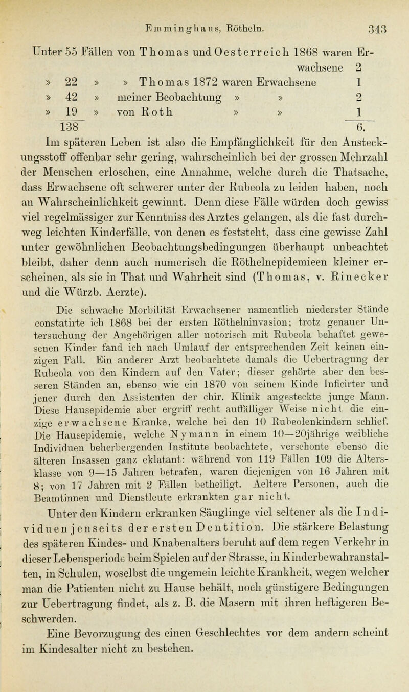 Unter 55 Fällen von Thomas und Oesterreich 1868 waren Er- wachsene 2 » 22 » » Thomas 1872 waren Erwachsene 1 » 42 » meiner Beobachtung » » 2 » 19 » von Roth » » 1 138 6. Im späteren Leben ist also die Empfänglichkeit für den Ansteck- ungsstoff offenbar sehr gering, wahrscheinlich bei der grossen Mehrzahl der Menschen erloschen, eine Annahme, welche durch die Thatsache, dass Erwachsene oft schwerer unter der Rubeola zu leiden haben, noch an Wahrscheinlichkeit gewinnt. Denn diese Fälle würden doch gewiss viel regelmässiger zur Kenntniss des Arztes gelangen, als die fast durch- weg leichten Kinderialle, von denen es feststeht, dass eine gewisse Zahl unter gewöhnlichen Beobachtungsbedingungen überhaupt unbeachtet bleibt, daher denn auch numerisch die Röthelnepidemieen kleiner er- scheinen, als sie in That und Wahrheit sind (Thomas, v. Rinecker und die Würzb. Aerzte). Die schwache Morbilität Erwachsener namentlich niederster Stünde constatirte ich 1868 bei der ersten Rüthelninvasion; trotz genauer Un- tersuchung der Angehörigen aller notorisch mit Rubeola behaftet gewe- senen Kinder fand ich nach Umlauf der entsprechenden Zeit keinen ein- zigen Fall. Ein anderer Arzt beobachtete damals die Uebertragung der Rubeola von den Kindern auf den Vater; dieser gehörte aber den bes- seren Ständen an, ebenso wie ein 1870 von seinem Kinde Inficirter und jener durch den Assistenten der chir. Klinik angesteckte junge Mann. Diese Hausepidemie aber ergriff recht auffälliger Weise nicht die ein- zige erwachsene Kranke, welche bei den 10 Rubeolenkindern schlief. Die Hausepidemie, welche Nymann in einem 10—20jährige weibliche Individuen beherbergenden Institute beobachtete, verschonte ebenso die älteren Insassen ganz eklatant: während von 119 Fällen 109 die Alters- klasse von 9—15 Jahren betrafen, waren diejenigen von 16 Jahren mit 8; von 17 Jahren mit 2 Fällen betheiligt. Aeltere Personen, auch die Beamtinnen und Dienstleute erkrankten gar nicht. Unter den Kindern erkranken Säuglinge viel seltener als die Indi- viduenjenseits der ersten Dentition. Die stärkere Belastung des späteren Kindes- und Knabenalters beruht auf dem regen Verkehr in dieser Lebensperiode beim Spielen auf der Strasse, in Kinderbewahranstal- ten, in Schulen, woselbst die ungemein leichte Krankheit, wegen welcher man die Patienten nicht zu Hause behält, noch günstigere Bedingungen zur Uebertragung findet, als z. B. die Masern mit ihren heftigeren Be- schwerden. Eine Bevorzugung des einen Geschlechtes vor dem andern scheint im Kindesalter nicht zu bestehen.