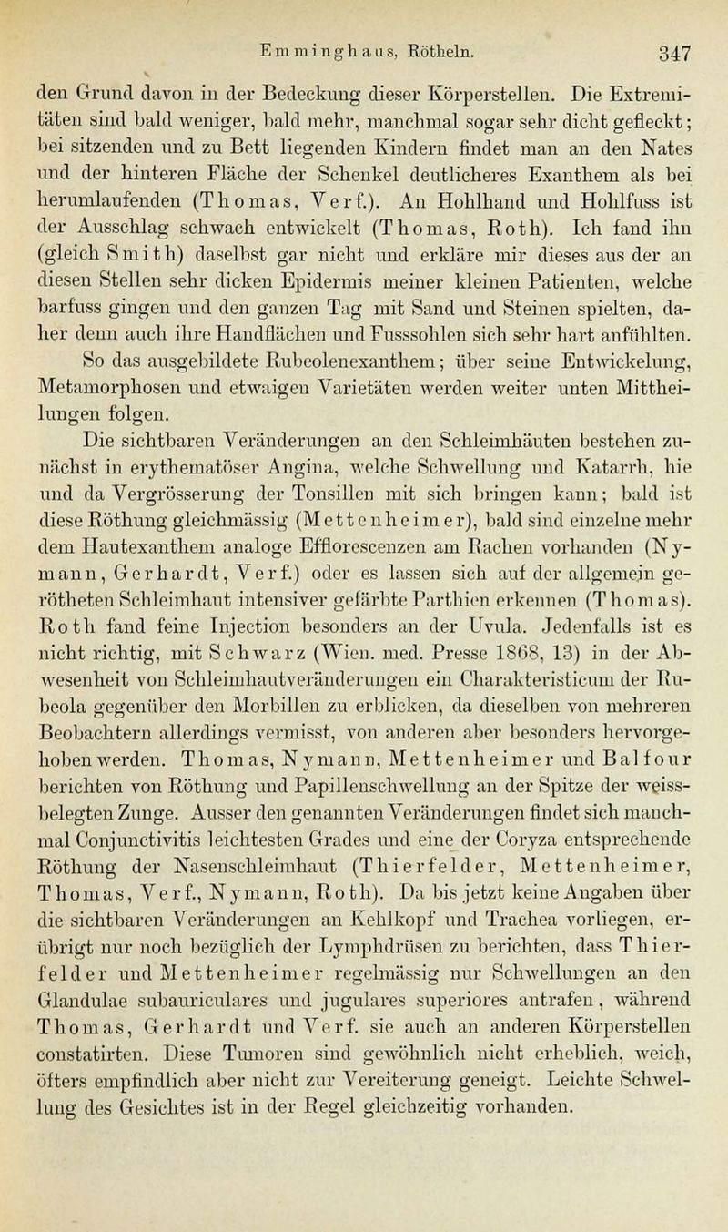 V den Grund davon in der Bedeckung dieser Körperstellen. Die Extremi- täten sind bald weniger, bald mehr, manchmal sogar sehr dicht geneckt; bei sitzenden und zu Bett liegenden Kindern findet man an den Nates und der hinteren Fläche der Schenkel deutlicheres Exanthem als bei herumlaufenden (Thomas, Verf.). An Hohlhand und Hohlfuss ist der Ausschlag schwach entwickelt (Thomas, Roth). Ich fand ihn (gleich Smith) daselbst gar nicht und erkläre mir dieses aus der an diesen Stellen sehr dicken Epidermis meiner kleinen Patienten, welche barfuss gingen und den ganzen Tag mit Sand und Steinen spielten, da- her denn auch ihre Handflächen und Fusssohlen sich sehr hart anfühlten. So das ausgebildete Rubeolenexanthem; über seine Entwickelung, Metamorphosen und etwaigen Varietäten werden weiter unten Mittei- lungen folgen. Die sichtbaren Veränderungen an den Schleimhäuten bestehen zu- nächst in erythematöser Angina, welche Schwellung und Katarrh, hie und da Vergrösserung der Tonsillen mit sich bringen kann; bald ist diese Röthung gleichmässig (M e 11 c nh e i m e r), bald sind einzelne mehr dem Hautexanthem analoge Efflorescenzen am Rachen vorhanden (Ny- mann, Gerhardt, Verf.) oder es lassen sich auf der allgemein ge- rötheten Schleimhaut intensiver gefärbteParthien erkennen (Thomas). Roth fand feine Injection besonders an der Uvula. Jedenfalls ist es nicht richtig, mit Schwarz (Wien. med. Presse 1808, 13) in der Ab- wesenheit von Schleimhautveränderungen ein Charakteristicum der Ru- beola gegenüber den Morbillen zu erblicken, da dieselben von mehreren Beobachtern allerdings vermisst, von anderen aber besonders hervorge- hoben werden. Thomas, N y m a n n, Metten heimer und B a 1 f o u r berichten von Röthung und Papillenschwellung an der Spitze der weiss- belegten Zunge. Ausser den genannten Veränderungen findet sich manch- mal Conjunctivitis leichtesten Grades und eine der Coryza entsprechende Röthung der Nasenschleimhaut (Thierfelder, Mettenheimer, Thomas, V e r f., N y man n, Rot h). Da bis jetzt keine Angaben über die sichtbaren Veränderungen an Kehlkopf und Trachea vorliegen, er- übrigt nur noch bezüglich der Lymphdrüsen zu berichten, dass Thier- felder und Mettenheimer regelmässig nur Schwellungen an den Glandulae subauriculares und jngulares superiores antrafen, während Thomas, Gerhardt und Verf. sie auch an anderen Körperstellen constatirten. Diese Tumoren sind gewöhnlich nicht erheblich, weich, öfters empfindlich aber nicht zur Vereiterung geneigt. Leichte Schwel- lung des Gesichtes ist in der Regel gleichzeitig vorhanden.