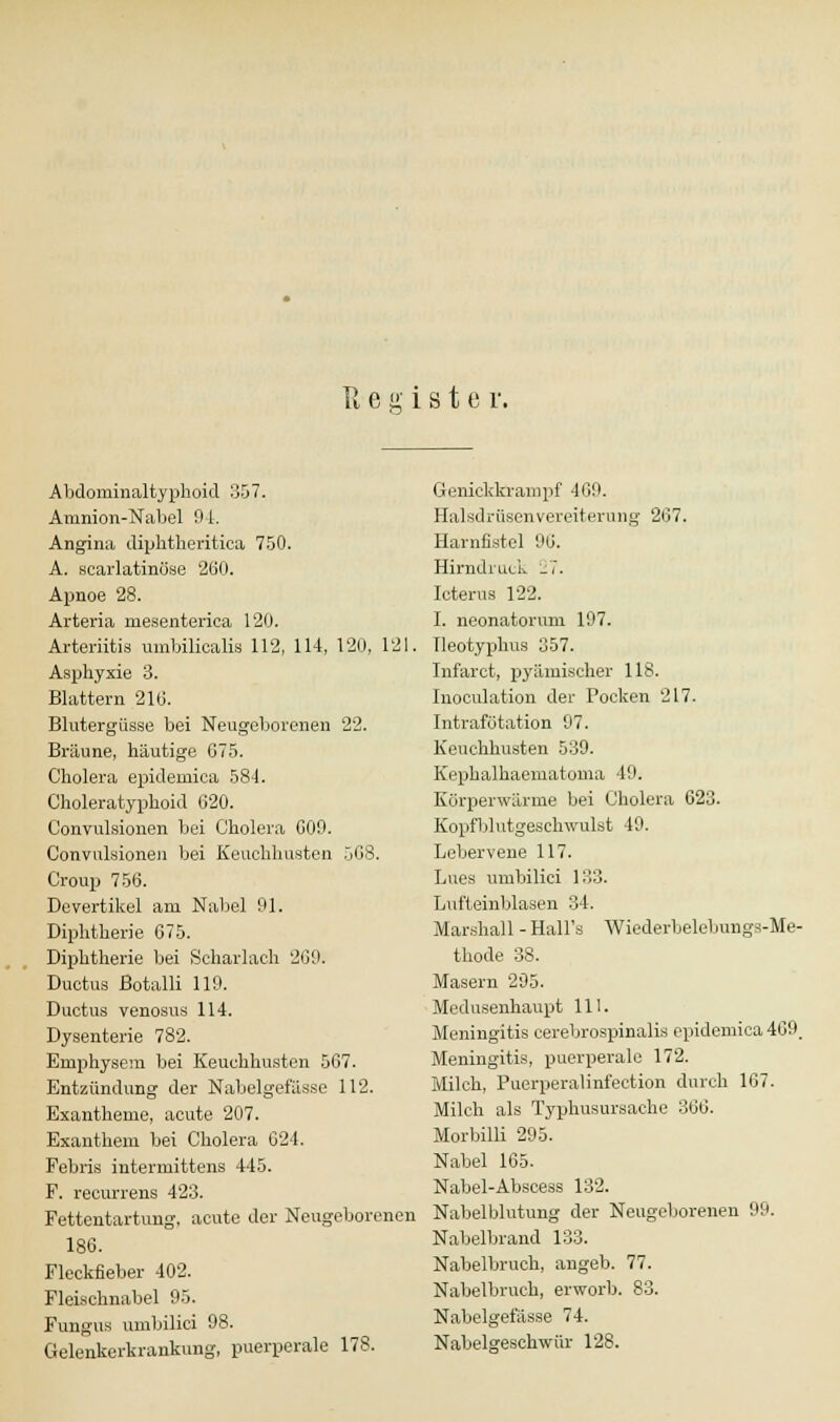 Register, Abdominaltyphoid 357. Amnion-Nabcl 9 1. Angina diphtheritica 750. A. scarlatinöse 260. Apnoe 28. Arteria mesenterica 120. Arteriitis umbilicalis 112, 114, 120, 121. Asphyxie 3. Blattern 210. Blutergüsse bei Neugeborenen 22. Bräune, häutige 675. Cholera epidemica 584. Choleratyphoid 620. Convulsionen bei Cholera 600. Convulsionen bei Keuchhusten 568. Croup 756. Devertikel am Nabel 91. Diphtherie 675. Diphtherie bei Scharlach 260. Ductus ßotalli 119. Ductus venosus 114. Dysenterie 782. Emphysem bei Keuchhusten 567. Entzündung der Nabelgefässe 112. Exantheme, acute 207. Exanthem bei Cholera 624. Febris intermittens 445. F. recurrens 423. Fettentartung, acute der Neugeborenen 186. Fleckfieber 402. Fleischnabel 95. Fungus umbilici 98. Gelenkerkrankung, puerperale 178. Genickkrampf 469. HalsdrüscnVereiterung 267. Harnfistel 96. Hirndruck 27. Icterus 122. I. neonatorum 197. Tleotyphus 357. Inf'arct, pyämischer 118. Inoculation der Pocken 217. Intrafütation 07. Keuchhusten 539. Kephalhaematoma 19. Körperwärme bei Cholera 623. Kopfblutgeschwulst 49. Lebervene 117. Lues umbilici 133. Lufteinblasen 34. Marshall - Hall's Wiederbelebungs-Me- thode 38. Masern 295. Medusenhaupt 111. Meningitis cerebrospinalis epidemica 469, Meningitis, puerperale 172. Milch, Puerperalinfection durch 167. Milch als Typhusursache 366. Morbilli 295. Nabel 165. Nabel-Abscess 132. Nabelblutung der Neugeborenen 99. Nabelbrand 133. Nabelbruch, angeb. 77. Nabelbruch, erworb. 83. Nabelgefässe 74. Nabelgeschwür 128.