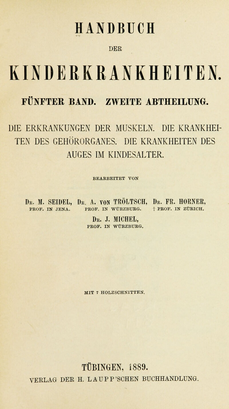 DER KINDERKRANKHEITEN. FÜNFTER BAND. ZWEITE ABTHEILÜNG. DIE ERKRANKUNGEN DER MUSKELN. DIE KRANKHEI- TEN DES GEHÖRORGANES. DIE KRANKHEITEN DES AUGES IM KINDESALTER. BBAEBBITBT VON De. M. SEIDEL, De. A. VON TRÖLTSCH, De. FR. HOKNER, PEOF. IN JENA. PEOF. IN WÜKZBIJRG. t PEOP. IN ZÜEICH. De. J. MICHEL, PEOF. IN WtrRZBUEG. MIT 7 HOLZSCHNITTEN. TÜBINGEN, 1889. VERLAG DER H. LAUPP'SCHEN BUCHHANDLUNG.