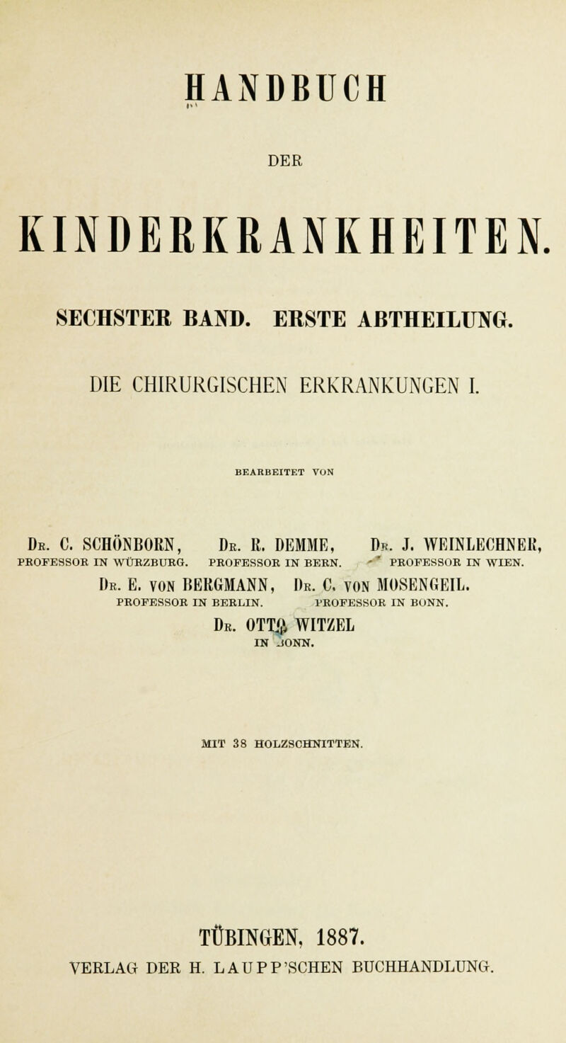 DER KINDERKRANKHEITEN. SECHSTER BAND. ERSTE ABTHEILUNG. DIE CHIRURGISCHEN ERKRANKUNGEN I. BEARBEITET VON De. C. SCHONBORN, De. R. DEMME, Dr. J. WEINLECHNEK, PROFESSOR IN WÜEZBUEG. PROFESSOR IN BERN. - ' PROFESSOR IN WIEN. Dr. E. VON BERGMANN, Dr. C. VON MOSENGEIL. PROFESSOR IN BERLIN. PROFESSOR IN BONN. Dr. OTTß WITZEL IN JONN. MIT 38 HOLZSCHNITTEN. TÜBINGEN, 1887.